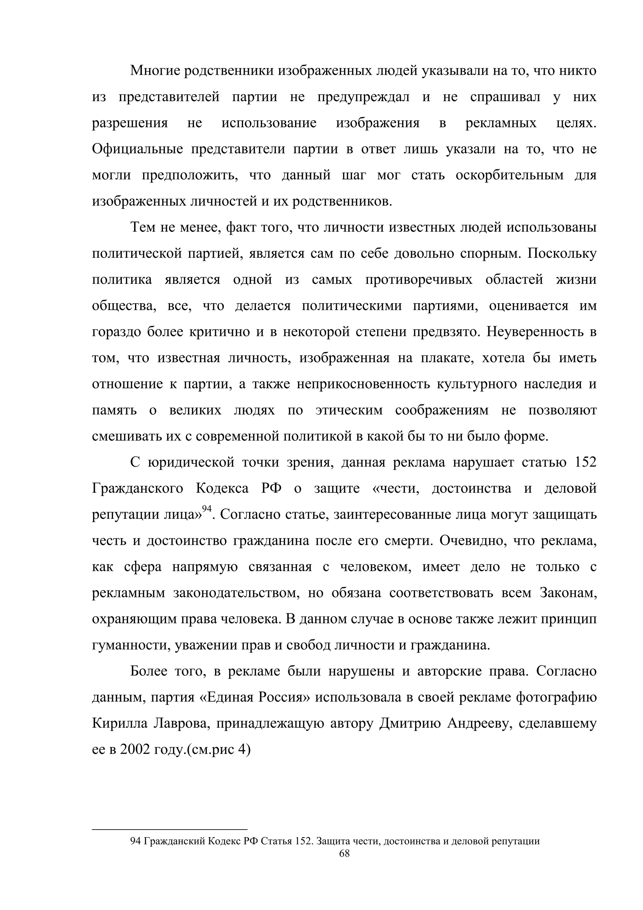 68
Многие родственники изображенных людей указывали на то, что никто
из представителей партии не предупреждал и не спрашивал у них
разрешения не использование изображения в рекламных целях.
Официальные представители партии в ответ лишь указали на то, что не
могли предположить, что данный шаг мог стать оскорбительным для
изображенных личностей и их родственников.
Тем не менее, факт того, что личности известных людей использованы
политической партией, является сам по себе довольно спорным. Поскольку
политика является одной из самых противоречивых областей жизни
общества, все, что делается политическими партиями, оценивается им
гораздо более критично и в некоторой степени предвзято. Неуверенность в
том, что известная личность, изображенная на плакате, хотела бы иметь
отношение к партии, а также неприкосновенность культурного наследия и
память о великих людях по этическим соображениям не позволяют
смешивать их с современной политикой в какой бы то ни было форме.
С юридической точки зрения, данная реклама нарушает статью 152
Гражданского Кодекса РФ о защите «чести, достоинства и деловой
репутации лица»94
. Согласно статье, заинтересованные лица могут защищать
честь и достоинство гражданина после его смерти. Очевидно, что реклама,
как сфера напрямую связанная с человеком, имеет дело не только с
рекламным законодательством, но обязана соответствовать всем Законам,
охраняющим права человека. В данном случае в основе также лежит принцип
гуманности, уважении прав и свобод личности и гражданина.
Более того, в рекламе были нарушены и авторские права. Согласно
данным, партия «Единая Россия» использовала в своей рекламе фотографию
Кирилла Лаврова, принадлежащую автору Дмитрию Андрееву, сделавшему
ее в 2002 году.(см.рис 4)
94 Гражданский Кодекс РФ Статья 152. Защита чести, достоинства и деловой репутации
 