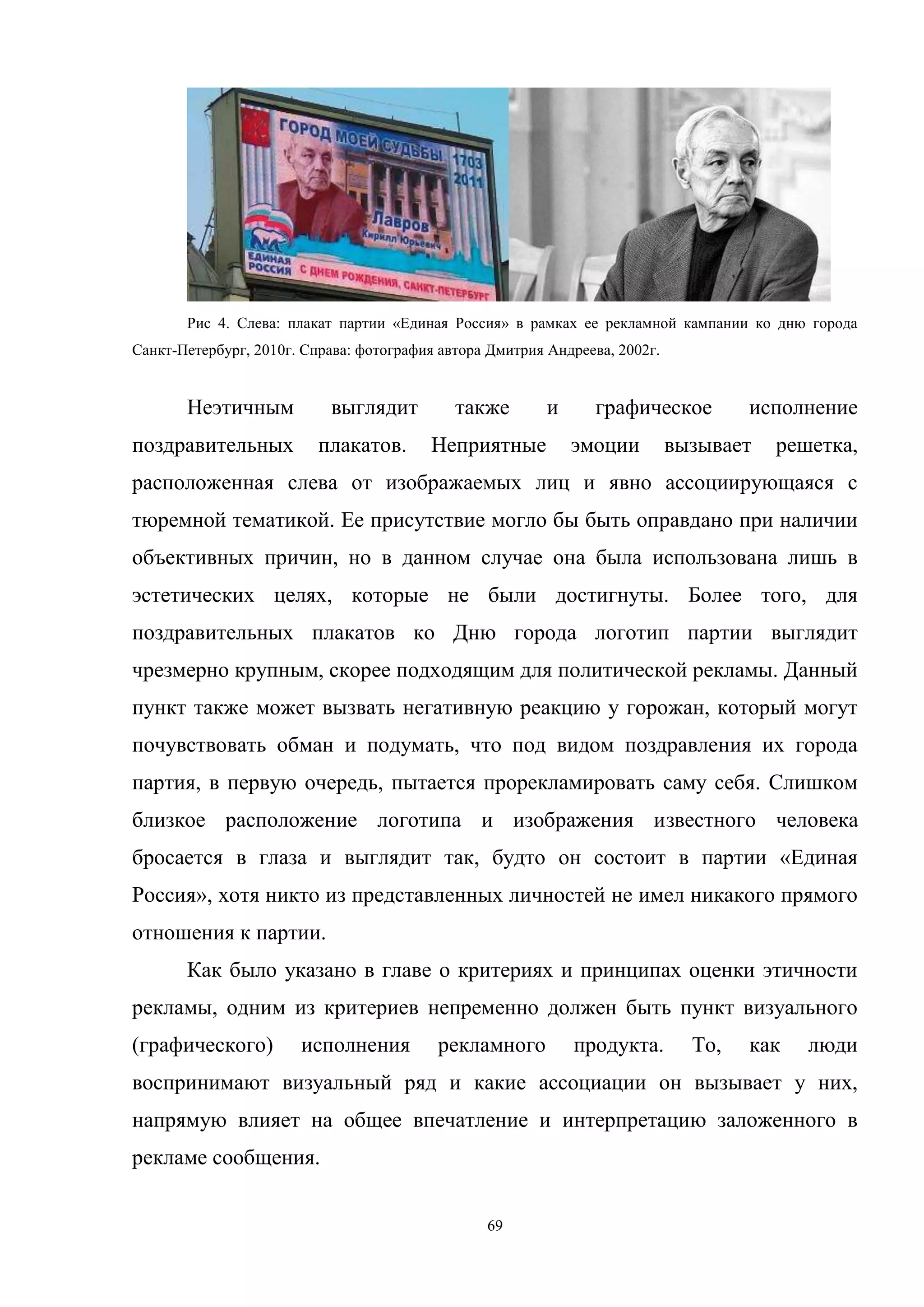 69
Рис 4. Слева: плакат партии «Единая Россия» в рамках ее рекламной кампании ко дню города
Санкт-Петербург, 2010г. Справа: фотография автора Дмитрия Андреева, 2002г.
Неэтичным выглядит также и графическое исполнение
поздравительных плакатов. Неприятные эмоции вызывает решетка,
расположенная слева от изображаемых лиц и явно ассоциирующаяся с
тюремной тематикой. Ее присутствие могло бы быть оправдано при наличии
объективных причин, но в данном случае она была использована лишь в
эстетических целях, которые не были достигнуты. Более того, для
поздравительных плакатов ко Дню города логотип партии выглядит
чрезмерно крупным, скорее подходящим для политической рекламы. Данный
пункт также может вызвать негативную реакцию у горожан, который могут
почувствовать обман и подумать, что под видом поздравления их города
партия, в первую очередь, пытается прорекламировать саму себя. Слишком
близкое расположение логотипа и изображения известного человека
бросается в глаза и выглядит так, будто он состоит в партии «Единая
Россия», хотя никто из представленных личностей не имел никакого прямого
отношения к партии.
Как было указано в главе о критериях и принципах оценки этичности
рекламы, одним из критериев непременно должен быть пункт визуального
(графического) исполнения рекламного продукта. То, как люди
воспринимают визуальный ряд и какие ассоциации он вызывает у них,
напрямую влияет на общее впечатление и интерпретацию заложенного в
рекламе сообщения.
 