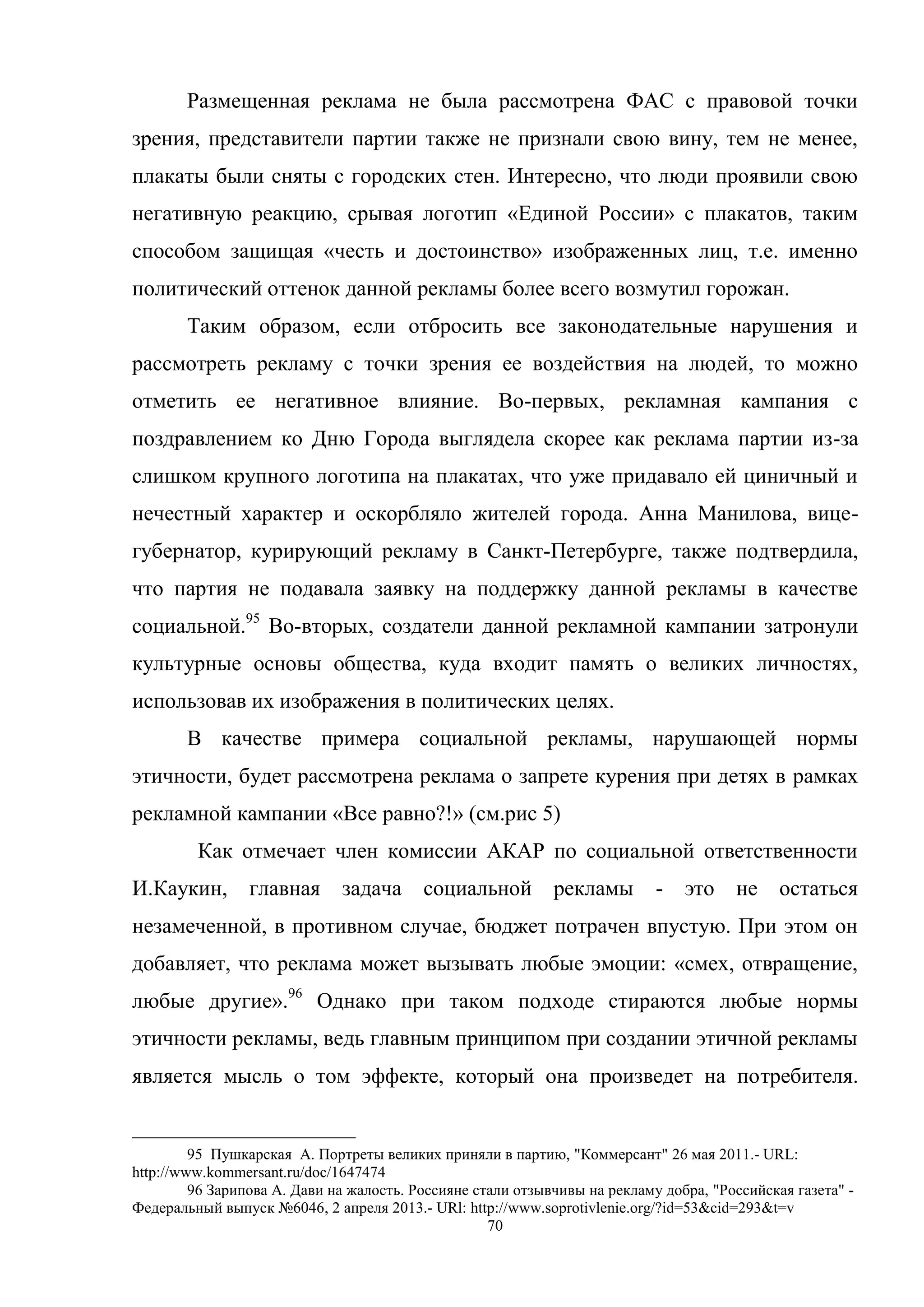 70
Размещенная реклама не была рассмотрена ФАС с правовой точки
зрения, представители партии также не признали свою вину, тем не менее,
плакаты были сняты с городских стен. Интересно, что люди проявили свою
негативную реакцию, срывая логотип «Единой России» с плакатов, таким
способом защищая «честь и достоинство» изображенных лиц, т.е. именно
политический оттенок данной рекламы более всего возмутил горожан.
Таким образом, если отбросить все законодательные нарушения и
рассмотреть рекламу с точки зрения ее воздействия на людей, то можно
отметить ее негативное влияние. Во-первых, рекламная кампания с
поздравлением ко Дню Города выглядела скорее как реклама партии из-за
слишком крупного логотипа на плакатах, что уже придавало ей циничный и
нечестный характер и оскорбляло жителей города. Анна Манилова, вице-
губернатор, курирующий рекламу в Санкт-Петербурге, также подтвердила,
что партия не подавала заявку на поддержку данной рекламы в качестве
социальной.95
Во-вторых, создатели данной рекламной кампании затронули
культурные основы общества, куда входит память о великих личностях,
использовав их изображения в политических целях.
В качестве примера социальной рекламы, нарушающей нормы
этичности, будет рассмотрена реклама о запрете курения при детях в рамках
рекламной кампании «Все равно?!» (см.рис 5)
Как отмечает член комиссии АКАР по социальной ответственности
И.Каукин, главная задача социальной рекламы - это не остаться
незамеченной, в противном случае, бюджет потрачен впустую. При этом он
добавляет, что реклама может вызывать любые эмоции: «смех, отвращение,
любые другие».96
Однако при таком подходе стираются любые нормы
этичности рекламы, ведь главным принципом при создании этичной рекламы
является мысль о том эффекте, который она произведет на потребителя.
95 Пушкарская А. Портреты великих приняли в партию, "Коммерсант" 26 мая 2011.- URL:
http://www.kommersant.ru/doc/1647474
96 Зарипова А. Дави на жалость. Россияне стали отзывчивы на рекламу добра, "Российская газета" -
Федеральный выпуск №6046, 2 апреля 2013.- URl: http://www.soprotivlenie.org/?id=53&cid=293&t=v
 
