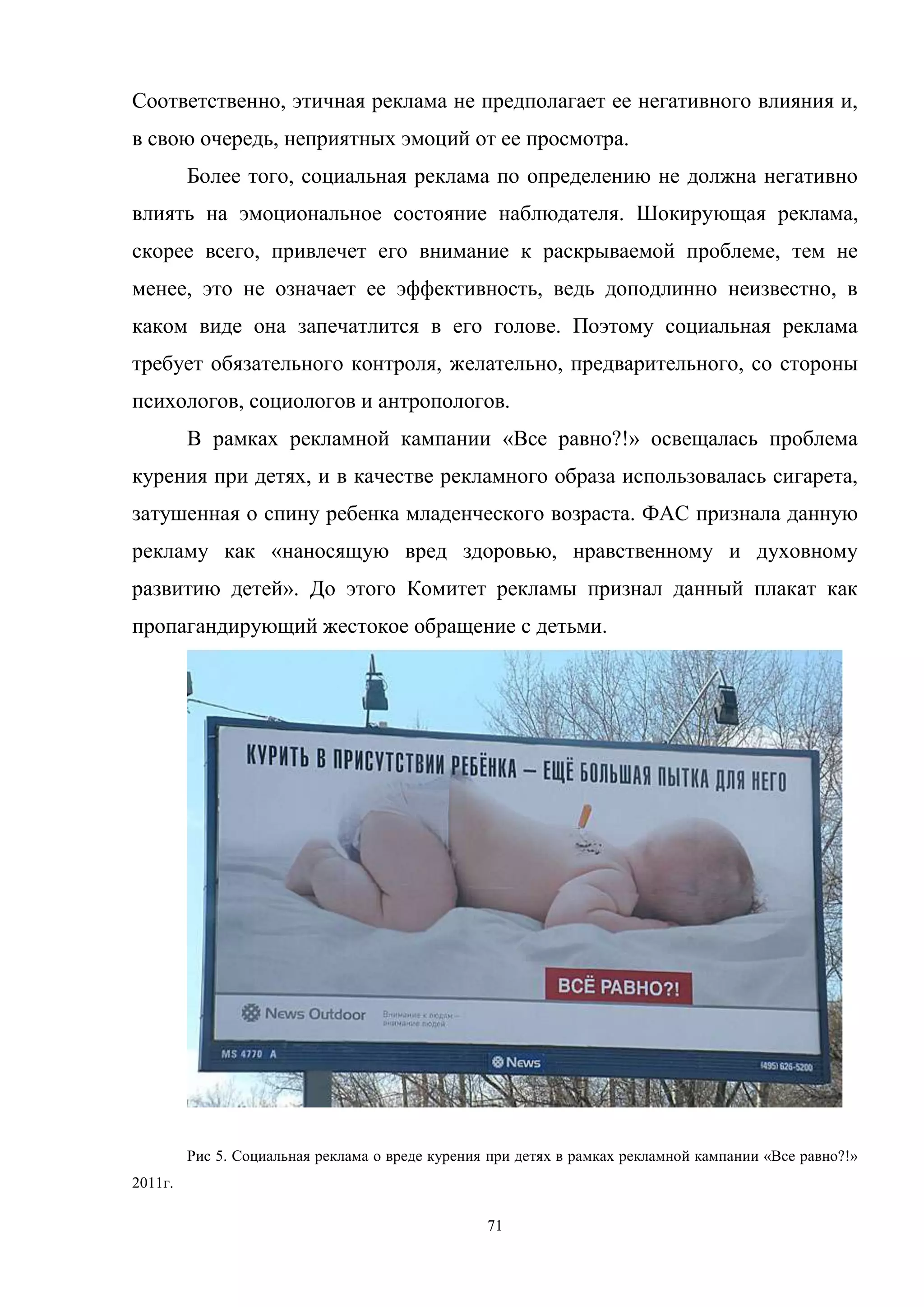 71
Соответственно, этичная реклама не предполагает ее негативного влияния и,
в свою очередь, неприятных эмоций от ее просмотра.
Более того, социальная реклама по определению не должна негативно
влиять на эмоциональное состояние наблюдателя. Шокирующая реклама,
скорее всего, привлечет его внимание к раскрываемой проблеме, тем не
менее, это не означает ее эффективность, ведь доподлинно неизвестно, в
каком виде она запечатлится в его голове. Поэтому социальная реклама
требует обязательного контроля, желательно, предварительного, со стороны
психологов, социологов и антропологов.
В рамках рекламной кампании «Все равно?!» освещалась проблема
курения при детях, и в качестве рекламного образа использовалась сигарета,
затушенная о спину ребенка младенческого возраста. ФАС признала данную
рекламу как «наносящую вред здоровью, нравственному и духовному
развитию детей». До этого Комитет рекламы признал данный плакат как
пропагандирующий жестокое обращение с детьми.
Рис 5. Социальная реклама о вреде курения при детях в рамках рекламной кампании «Все равно?!»
2011г.
 