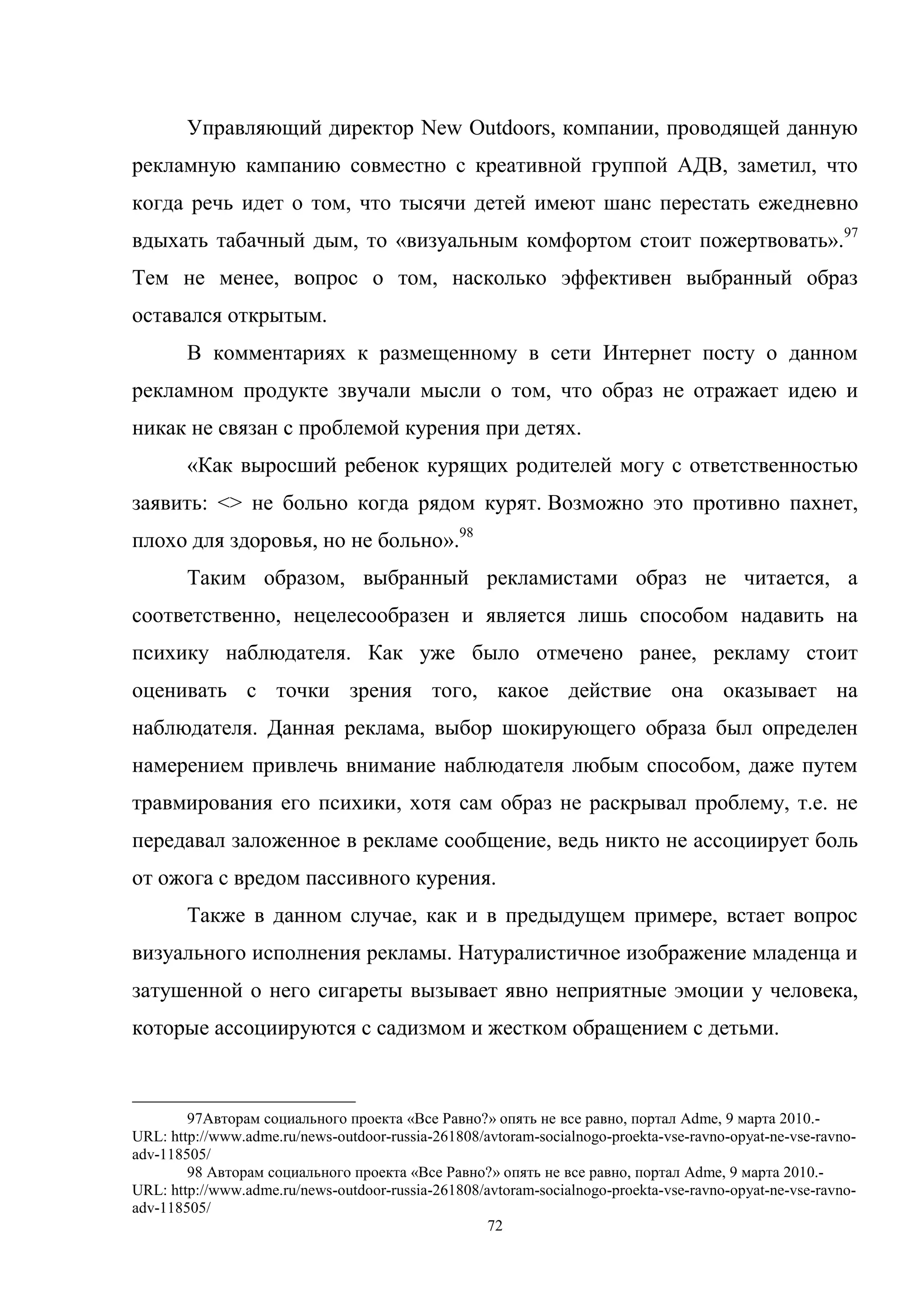 72
Управляющий директор New Outdoors, компании, проводящей данную
рекламную кампанию совместно с креативной группой АДВ, заметил, что
когда речь идет о том, что тысячи детей имеют шанс перестать ежедневно
вдыхать табачный дым, то «визуальным комфортом стоит пожертвовать».97
Тем не менее, вопрос о том, насколько эффективен выбранный образ
оставался открытым.
В комментариях к размещенному в сети Интернет посту о данном
рекламном продукте звучали мысли о том, что образ не отражает идею и
никак не связан с проблемой курения при детях.
«Как выросший ребенок курящих родителей могу с ответственностью
заявить: <> не больно когда рядом курят. Возможно это противно пахнет,
плохо для здоровья, но не больно».98
Таким образом, выбранный рекламистами образ не читается, а
соответственно, нецелесообразен и является лишь способом надавить на
психику наблюдателя. Как уже было отмечено ранее, рекламу стоит
оценивать с точки зрения того, какое действие она оказывает на
наблюдателя. Данная реклама, выбор шокирующего образа был определен
намерением привлечь внимание наблюдателя любым способом, даже путем
травмирования его психики, хотя сам образ не раскрывал проблему, т.е. не
передавал заложенное в рекламе сообщение, ведь никто не ассоциирует боль
от ожога с вредом пассивного курения.
Также в данном случае, как и в предыдущем примере, встает вопрос
визуального исполнения рекламы. Натуралистичное изображение младенца и
затушенной о него сигареты вызывает явно неприятные эмоции у человека,
которые ассоциируются с садизмом и жестком обращением с детьми.
97Авторам социального проекта «Все Равно?» опять не все равно, портал Adme, 9 марта 2010.-
URL: http://www.adme.ru/news-outdoor-russia-261808/avtoram-socialnogo-proekta-vse-ravno-opyat-ne-vse-ravno-
adv-118505/
98 Авторам социального проекта «Все Равно?» опять не все равно, портал Adme, 9 марта 2010.-
URL: http://www.adme.ru/news-outdoor-russia-261808/avtoram-socialnogo-proekta-vse-ravno-opyat-ne-vse-ravno-
adv-118505/
 