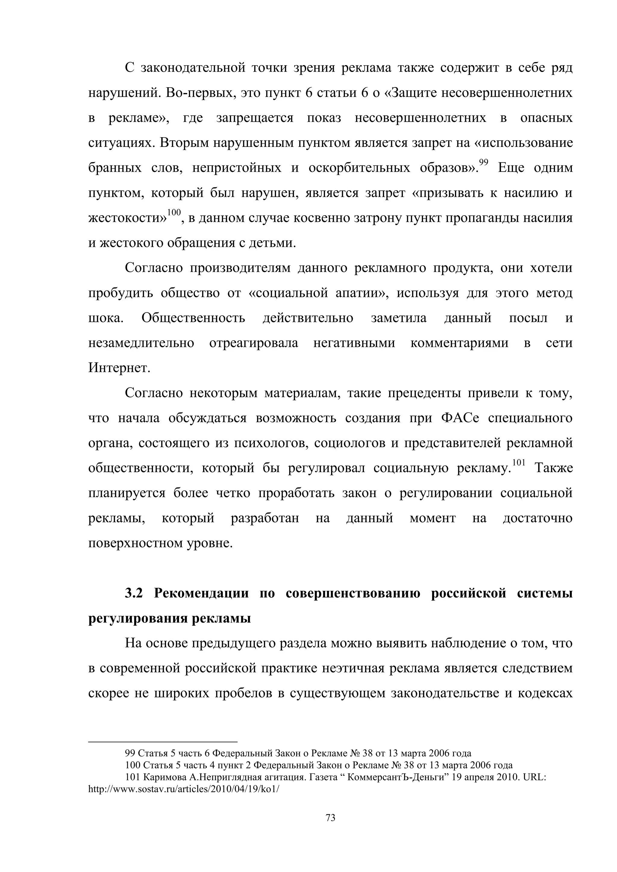 73
С законодательной точки зрения реклама также содержит в себе ряд
нарушений. Во-первых, это пункт 6 статьи 6 о «Защите несовершеннолетних
в рекламе», где запрещается показ несовершеннолетних в опасных
ситуациях. Вторым нарушенным пунктом является запрет на «использование
бранных слов, непристойных и оскорбительных образов».99
Еще одним
пунктом, который был нарушен, является запрет «призывать к насилию и
жестокости»100
, в данном случае косвенно затрону пункт пропаганды насилия
и жестокого обращения с детьми.
Согласно производителям данного рекламного продукта, они хотели
пробудить общество от «социальной апатии», используя для этого метод
шока. Общественность действительно заметила данный посыл и
незамедлительно отреагировала негативными комментариями в сети
Интернет.
Согласно некоторым материалам, такие прецеденты привели к тому,
что начала обсуждаться возможность создания при ФАСе специального
органа, состоящего из психологов, социологов и представителей рекламной
общественности, который бы регулировал социальную рекламу.101
Также
планируется более четко проработать закон о регулировании социальной
рекламы, который разработан на данный момент на достаточно
поверхностном уровне.
3.2 Рекомендации по совершенствованию российской системы
регулирования рекламы
На основе предыдущего раздела можно выявить наблюдение о том, что
в современной российской практике неэтичная реклама является следствием
скорее не широких пробелов в существующем законодательстве и кодексах
99 Статья 5 часть 6 Федеральный Закон о Рекламе № 38 от 13 марта 2006 года
100 Cтатья 5 часть 4 пункт 2 Федеральный Закон о Рекламе № 38 от 13 марта 2006 года
101 Каримова А.Неприглядная агитация. Газета ― КоммерсантЪ-Деньги‖ 19 апреля 2010. URL:
http://www.sostav.ru/articles/2010/04/19/ko1/
 