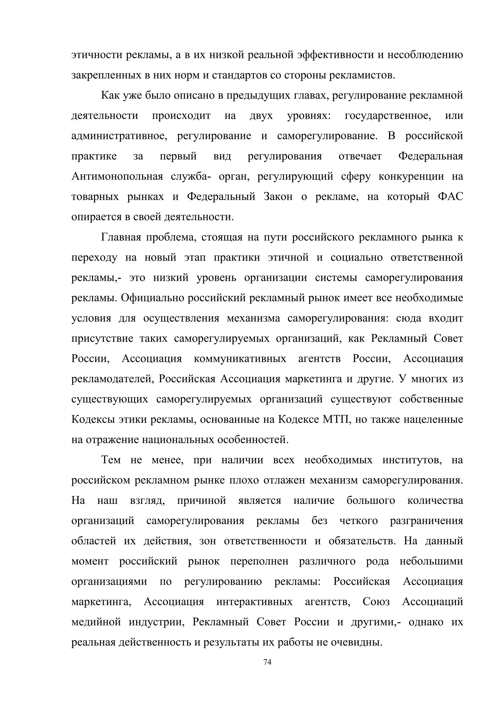 74
этичности рекламы, а в их низкой реальной эффективности и несоблюдению
закрепленных в них норм и стандартов со стороны рекламистов.
Как уже было описано в предыдущих главах, регулирование рекламной
деятельности происходит на двух уровнях: государственное, или
административное, регулирование и саморегулирование. В российской
практике за первый вид регулирования отвечает Федеральная
Антимонопольная служба- орган, регулирующий сферу конкуренции на
товарных рынках и Федеральный Закон о рекламе, на который ФАС
опирается в своей деятельности.
Главная проблема, стоящая на пути российского рекламного рынка к
переходу на новый этап практики этичной и социально ответственной
рекламы,- это низкий уровень организации системы саморегулирования
рекламы. Официально российский рекламный рынок имеет все необходимые
условия для осуществления механизма саморегулирования: сюда входит
присутствие таких саморегулируемых организаций, как Рекламный Совет
России, Ассоциация коммуникативных агентств России, Ассоциация
рекламодателей, Российская Ассоциация маркетинга и другие. У многих из
существующих саморегулируемых организаций существуют собственные
Кодексы этики рекламы, основанные на Кодексе МТП, но также нацеленные
на отражение национальных особенностей.
Тем не менее, при наличии всех необходимых институтов, на
российском рекламном рынке плохо отлажен механизм саморегулирования.
На наш взгляд, причиной является наличие большого количества
организаций саморегулирования рекламы без четкого разграничения
областей их действия, зон ответственности и обязательств. На данный
момент российский рынок переполнен различного рода небольшими
организациями по регулированию рекламы: Российская Ассоциация
маркетинга, Ассоциация интерактивных агентств, Союз Ассоциаций
медийной индустрии, Рекламный Совет России и другими,- однако их
реальная действенность и результаты их работы не очевидны.
 