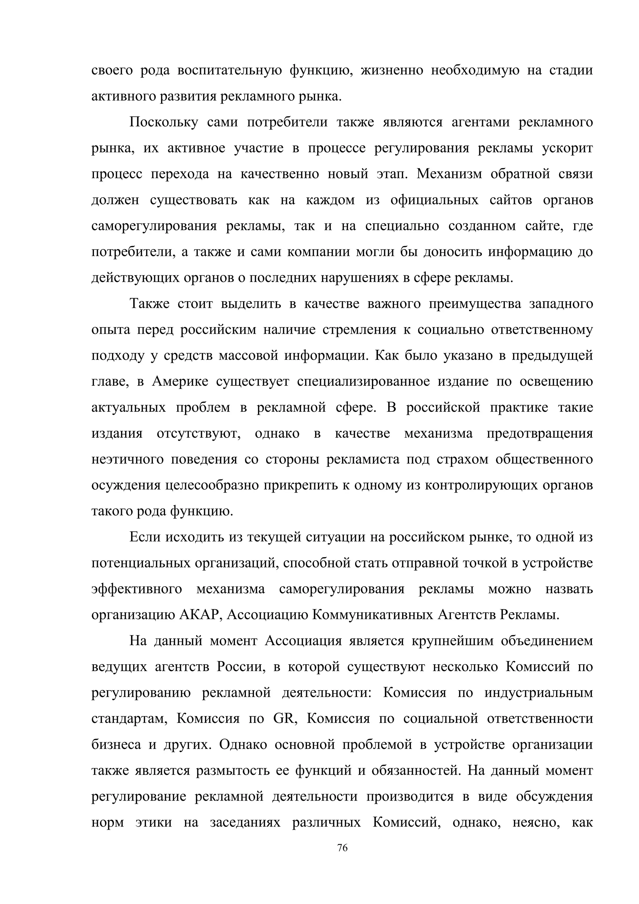 76
своего рода воспитательную функцию, жизненно необходимую на стадии
активного развития рекламного рынка.
Поскольку сами потребители также являются агентами рекламного
рынка, их активное участие в процессе регулирования рекламы ускорит
процесс перехода на качественно новый этап. Механизм обратной связи
должен существовать как на каждом из официальных сайтов органов
саморегулирования рекламы, так и на специально созданном сайте, где
потребители, а также и сами компании могли бы доносить информацию до
действующих органов о последних нарушениях в сфере рекламы.
Также стоит выделить в качестве важного преимущества западного
опыта перед российским наличие стремления к социально ответственному
подходу у средств массовой информации. Как было указано в предыдущей
главе, в Америке существует специализированное издание по освещению
актуальных проблем в рекламной сфере. В российской практике такие
издания отсутствуют, однако в качестве механизма предотвращения
неэтичного поведения со стороны рекламиста под страхом общественного
осуждения целесообразно прикрепить к одному из контролирующих органов
такого рода функцию.
Если исходить из текущей ситуации на российском рынке, то одной из
потенциальных организаций, способной стать отправной точкой в устройстве
эффективного механизма саморегулирования рекламы можно назвать
организацию АКАР, Ассоциацию Коммуникативных Агентств Рекламы.
На данный момент Ассоциация является крупнейшим объединением
ведущих агентств России, в которой существуют несколько Комиссий по
регулированию рекламной деятельности: Комиссия по индустриальным
стандартам, Комиссия по GR, Комиссия по социальной ответственности
бизнеса и других. Однако основной проблемой в устройстве организации
также является размытость ее функций и обязанностей. На данный момент
регулирование рекламной деятельности производится в виде обсуждения
норм этики на заседаниях различных Комиссий, однако, неясно, как
 
