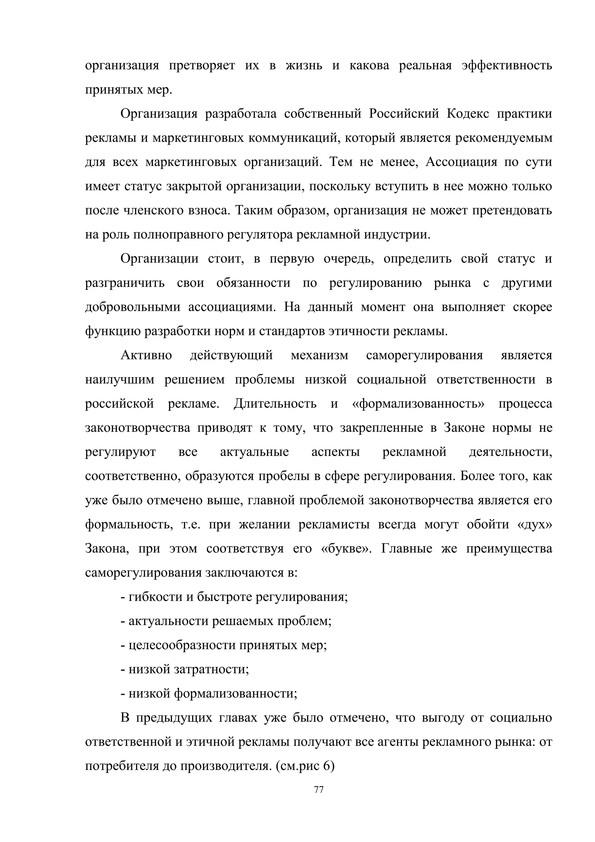 77
организация претворяет их в жизнь и какова реальная эффективность
принятых мер.
Организация разработала собственный Российский Кодекс практики
рекламы и маркетинговых коммуникаций, который является рекомендуемым
для всех маркетинговых организаций. Тем не менее, Ассоциация по сути
имеет статус закрытой организации, поскольку вступить в нее можно только
после членского взноса. Таким образом, организация не может претендовать
на роль полноправного регулятора рекламной индустрии.
Организации стоит, в первую очередь, определить свой статус и
разграничить свои обязанности по регулированию рынка с другими
добровольными ассоциациями. На данный момент она выполняет скорее
функцию разработки норм и стандартов этичности рекламы.
Активно действующий механизм саморегулирования является
наилучшим решением проблемы низкой социальной ответственности в
российской рекламе. Длительность и «формализованность» процесса
законотворчества приводят к тому, что закрепленные в Законе нормы не
регулируют все актуальные аспекты рекламной деятельности,
соответственно, образуются пробелы в сфере регулирования. Более того, как
уже было отмечено выше, главной проблемой законотворчества является его
формальность, т.е. при желании рекламисты всегда могут обойти «дух»
Закона, при этом соответствуя его «букве». Главные же преимущества
саморегулирования заключаются в:
- гибкости и быстроте регулирования;
- актуальности решаемых проблем;
- целесообразности принятых мер;
- низкой затратности;
- низкой формализованности;
В предыдущих главах уже было отмечено, что выгоду от социально
ответственной и этичной рекламы получают все агенты рекламного рынка: от
потребителя до производителя. (см.рис 6)
 