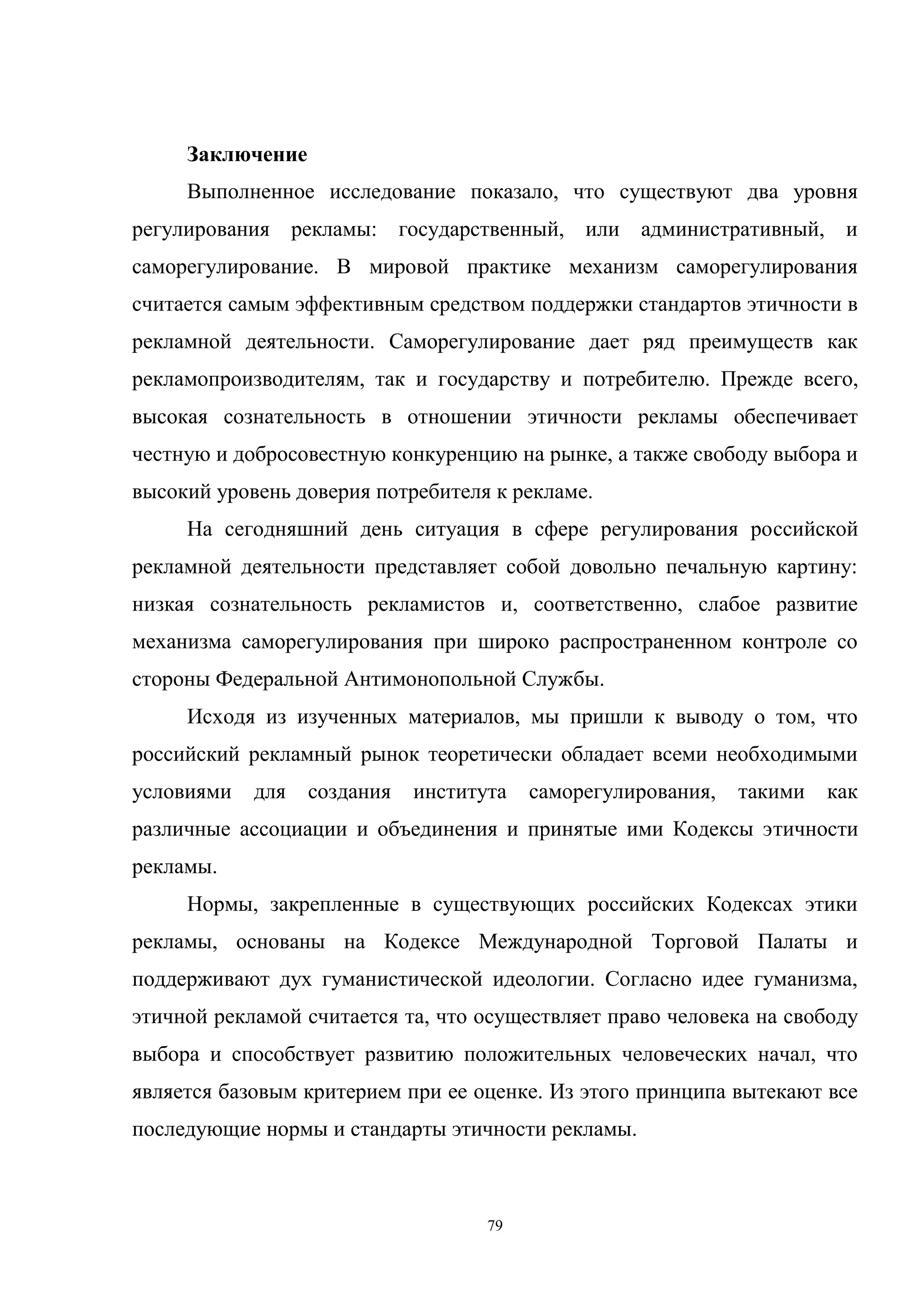 79
Заключение
Выполненное исследование показало, что существуют два уровня
регулирования рекламы: государственный, или административный, и
саморегулирование. В мировой практике механизм саморегулирования
считается самым эффективным средством поддержки стандартов этичности в
рекламной деятельности. Саморегулирование дает ряд преимуществ как
рекламопроизводителям, так и государству и потребителю. Прежде всего,
высокая сознательность в отношении этичности рекламы обеспечивает
честную и добросовестную конкуренцию на рынке, а также свободу выбора и
высокий уровень доверия потребителя к рекламе.
На сегодняшний день ситуация в сфере регулирования российской
рекламной деятельности представляет собой довольно печальную картину:
низкая сознательность рекламистов и, соответственно, слабое развитие
механизма саморегулирования при широко распространенном контроле со
стороны Федеральной Антимонопольной Службы.
Исходя из изученных материалов, мы пришли к выводу о том, что
российский рекламный рынок теоретически обладает всеми необходимыми
условиями для создания института саморегулирования, такими как
различные ассоциации и объединения и принятые ими Кодексы этичности
рекламы.
Нормы, закрепленные в существующих российских Кодексах этики
рекламы, основаны на Кодексе Международной Торговой Палаты и
поддерживают дух гуманистической идеологии. Согласно идее гуманизма,
этичной рекламой считается та, что осуществляет право человека на свободу
выбора и способствует развитию положительных человеческих начал, что
является базовым критерием при ее оценке. Из этого принципа вытекают все
последующие нормы и стандарты этичности рекламы.
 