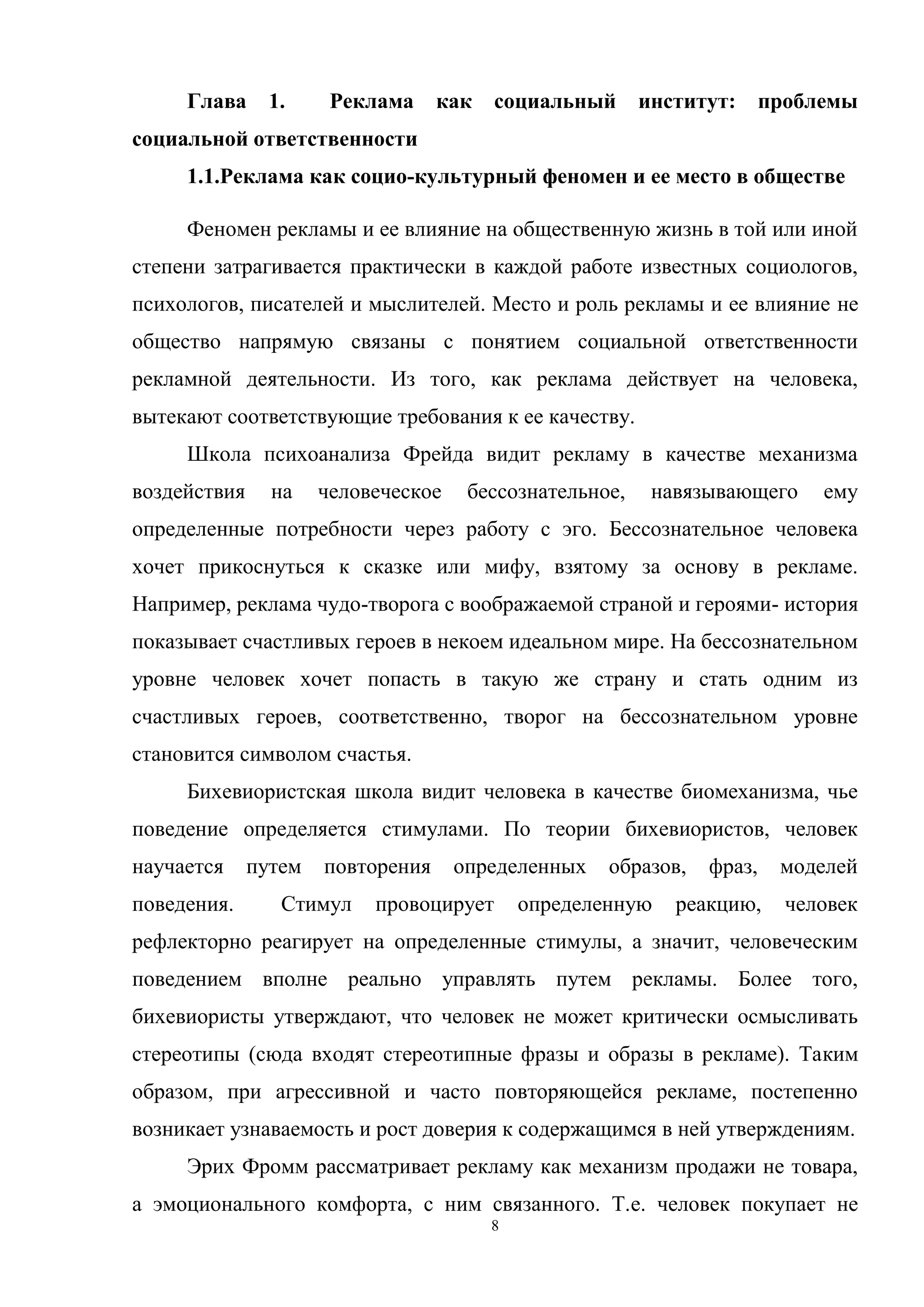 8
Глава 1. Реклама как социальный институт: проблемы
социальной ответственности
1.1.Реклама как социо-культурный феномен и ее место в обществе
Феномен рекламы и ее влияние на общественную жизнь в той или иной
степени затрагивается практически в каждой работе известных социологов,
психологов, писателей и мыслителей. Место и роль рекламы и ее влияние не
общество напрямую связаны с понятием социальной ответственности
рекламной деятельности. Из того, как реклама действует на человека,
вытекают соответствующие требования к ее качеству.
Школа психоанализа Фрейда видит рекламу в качестве механизма
воздействия на человеческое бессознательное, навязывающего ему
определенные потребности через работу с эго. Бессознательное человека
хочет прикоснуться к сказке или мифу, взятому за основу в рекламе.
Например, реклама чудо-творога с воображаемой страной и героями- история
показывает счастливых героев в некоем идеальном мире. На бессознательном
уровне человек хочет попасть в такую же страну и стать одним из
счастливых героев, соответственно, творог на бессознательном уровне
становится символом счастья.
Бихевиористская школа видит человека в качестве биомеханизма, чье
поведение определяется стимулами. По теории бихевиористов, человек
научается путем повторения определенных образов, фраз, моделей
поведения. Стимул провоцирует определенную реакцию, человек
рефлекторно реагирует на определенные стимулы, а значит, человеческим
поведением вполне реально управлять путем рекламы. Более того,
бихевиористы утверждают, что человек не может критически осмысливать
стереотипы (сюда входят стереотипные фразы и образы в рекламе). Таким
образом, при агрессивной и часто повторяющейся рекламе, постепенно
возникает узнаваемость и рост доверия к содержащимся в ней утверждениям.
Эрих Фромм рассматривает рекламу как механизм продажи не товара,
а эмоционального комфорта, с ним связанного. Т.е. человек покупает не
 