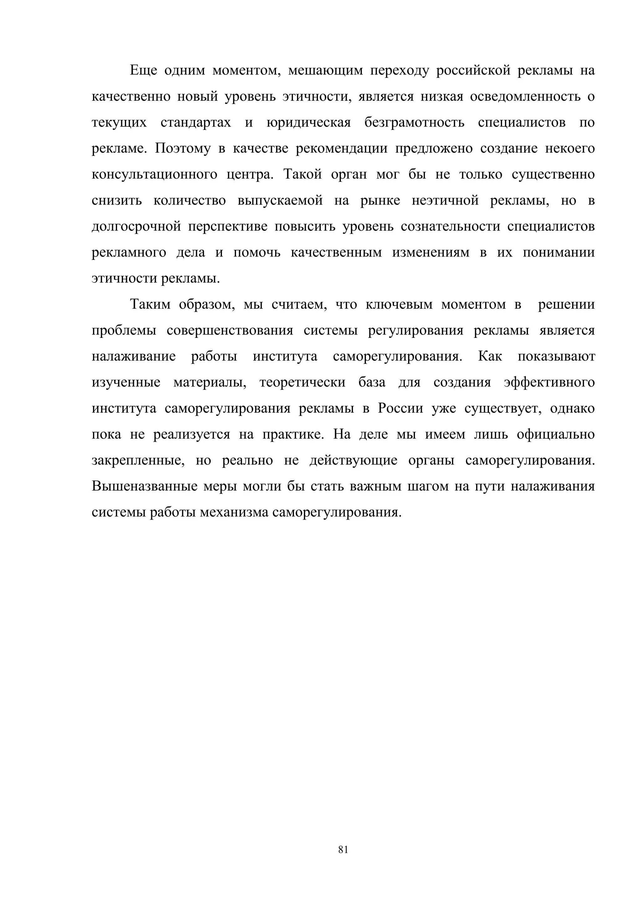 81
Еще одним моментом, мешающим переходу российской рекламы на
качественно новый уровень этичности, является низкая осведомленность о
текущих стандартах и юридическая безграмотность специалистов по
рекламе. Поэтому в качестве рекомендации предложено создание некоего
консультационного центра. Такой орган мог бы не только существенно
снизить количество выпускаемой на рынке неэтичной рекламы, но в
долгосрочной перспективе повысить уровень сознательности специалистов
рекламного дела и помочь качественным изменениям в их понимании
этичности рекламы.
Таким образом, мы считаем, что ключевым моментом в решении
проблемы совершенствования системы регулирования рекламы является
налаживание работы института саморегулирования. Как показывают
изученные материалы, теоретически база для создания эффективного
института саморегулирования рекламы в России уже существует, однако
пока не реализуется на практике. На деле мы имеем лишь официально
закрепленные, но реально не действующие органы саморегулирования.
Вышеназванные меры могли бы стать важным шагом на пути налаживания
системы работы механизма саморегулирования.
 