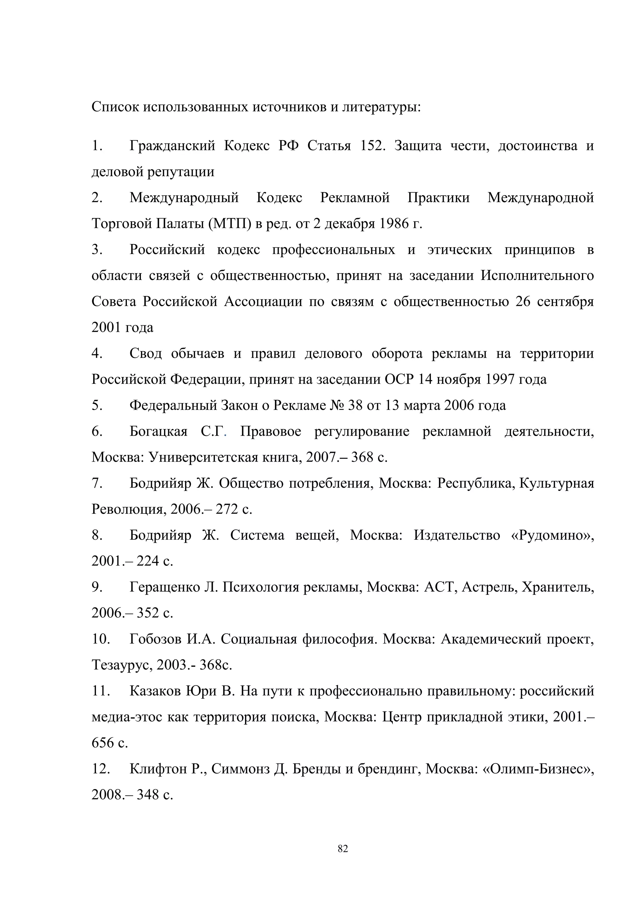 82
Список использованных источников и литературы:
1. Гражданский Кодекс РФ Статья 152. Защита чести, достоинства и
деловой репутации
2. Международный Кодекс Рекламной Практики Международной
Торговой Палаты (МТП) в ред. от 2 декабря 1986 г.
3. Российский кодекс профессиональных и этических принципов в
области связей с общественностью, принят на заседании Исполнительного
Совета Российской Ассоциации по связям с общественностью 26 сентября
2001 года
4. Свод обычаев и правил делового оборота рекламы на территории
Российской Федерации, принят на заседании ОСР 14 ноября 1997 года
5. Федеральный Закон о Рекламе № 38 от 13 марта 2006 года
6. Богацкая С.Г. Правовое регулирование рекламной деятельности,
Москва: Университетская книга, 2007.– 368 с.
7. Бодрийяр Ж. Общество потребления, Москва: Республика, Культурная
Революция, 2006.– 272 с.
8. Бодрийяр Ж. Система вещей, Москва: Издательство «Рудомино»,
2001.– 224 с.
9. Геращенко Л. Психология рекламы, Москва: АСТ, Астрель, Хранитель,
2006.– 352 с.
10. Гобозов И.А. Социальная философия. Москва: Академический проект,
Тезаурус, 2003.- 368с.
11. Казаков Юри В. На пути к профессионально правильному: российский
медиа-этос как территория поиска, Москва: Центр прикладной этики, 2001.–
656 с.
12. Клифтон Р., Симмонз Д. Бренды и брендинг, Москва: «Олимп-Бизнес»,
2008.– 348 с.
 