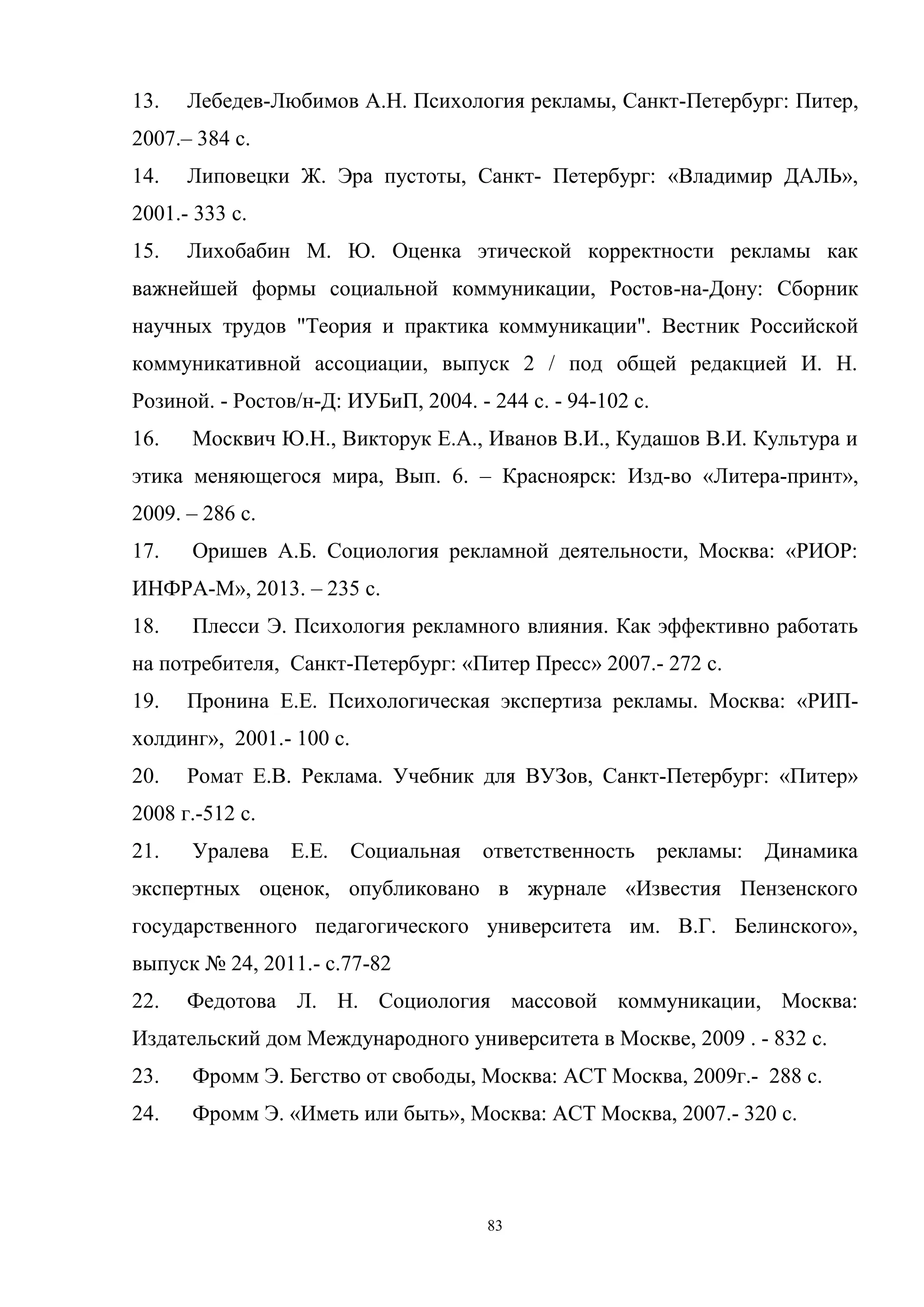 83
13. Лебедев-Любимов А.Н. Психология рекламы, Санкт-Петербург: Питер,
2007.– 384 с.
14. Липовецки Ж. Эра пустоты, Санкт- Петербург: «Владимир ДАЛЬ»,
2001.- 333 с.
15. Лихобабин М. Ю. Оценка этической корректности рекламы как
важнейшей формы социальной коммуникации, Ростов-на-Дону: Сборник
научных трудов "Теория и практика коммуникации". Вестник Российской
коммуникативной ассоциации, выпуск 2 / под общей редакцией И. Н.
Розиной. - Ростов/н-Д: ИУБиП, 2004. - 244 с. - 94-102 с.
16. Москвич Ю.Н., Викторук Е.А., Иванов В.И., Кудашов В.И. Культура и
этика меняющегося мира, Вып. 6. – Красноярск: Изд-во «Литера-принт»,
2009. – 286 с.
17. Оришев А.Б. Социология рекламной деятельности, Москва: «РИОР:
ИНФРА-М», 2013. – 235 с.
18. Плесси Э. Психология рекламного влияния. Как эффективно работать
на потребителя, Санкт-Петербург: «Питер Пресс» 2007.- 272 с.
19. Пронина Е.Е. Психологическая экспертиза рекламы. Москва: «РИП-
холдинг», 2001.- 100 с.
20. Ромат Е.В. Реклама. Учебник для ВУЗов, Санкт-Петербург: «Питер»
2008 г.-512 с.
21. Уралева Е.Е. Социальная ответственность рекламы: Динамика
экспертных оценок, опубликовано в журнале «Известия Пензенского
государственного педагогического университета им. В.Г. Белинского»,
выпуск № 24, 2011.- c.77-82
22. Федотова Л. Н. Социология массовой коммуникации, Москва:
Издательский дом Международного университета в Москве, 2009 . - 832 с.
23. Фромм Э. Бегство от свободы, Москва: АСТ Москва, 2009г.- 288 с.
24. Фромм Э. «Иметь или быть», Москва: АСТ Москва, 2007.- 320 с.
 