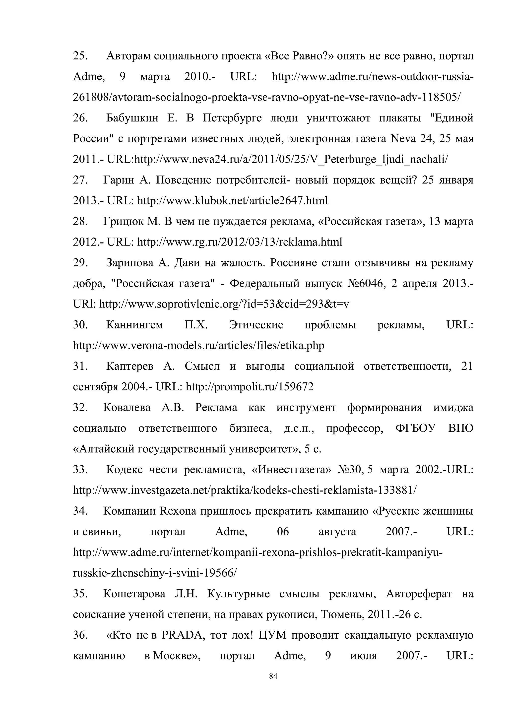 84
25. Авторам социального проекта «Все Равно?» опять не все равно, портал
Adme, 9 марта 2010.- URL: http://www.adme.ru/news-outdoor-russia-
261808/avtoram-socialnogo-proekta-vse-ravno-opyat-ne-vse-ravno-adv-118505/
26. Бабушкин Е. В Петербурге люди уничтожают плакаты "Единой
России" с портретами известных людей, электронная газета Neva 24, 25 мая
2011.- URL:http://www.neva24.ru/a/2011/05/25/V_Peterburge_ljudi_nachali/
27. Гарин А. Поведение потребителей- новый порядок вещей? 25 января
2013.- URL: http://www.klubok.net/article2647.html
28. Грицюк М. В чем не нуждается реклама, «Российская газета», 13 марта
2012.- URL: http://www.rg.ru/2012/03/13/reklama.html
29. Зарипова А. Дави на жалость. Россияне стали отзывчивы на рекламу
добра, "Российская газета" - Федеральный выпуск №6046, 2 апреля 2013.-
URl: http://www.soprotivlenie.org/?id=53&cid=293&t=v
30. Каннингем П.Х. Этические проблемы рекламы, URL:
http://www.verona-models.ru/articles/files/etika.php
31. Каптерев А. Смысл и выгоды социальной ответственности, 21
сентября 2004.- URL: http://prompolit.ru/159672
32. Ковалева А.В. Реклама как инструмент формирования имиджа
социально ответственного бизнеса, д.с.н., профессор, ФГБОУ ВПО
«Алтайский государственный университет», 5 с.
33. Кодекс чести рекламиста, «Инвестгазета» №30, 5 марта 2002.-URL:
http://www.investgazeta.net/praktika/kodeks-chesti-reklamista-133881/
34. Компании Rexona пришлось прекратить кампанию «Русские женщины
и свиньи, портал Adme, 06 августа 2007.- URL:
http://www.adme.ru/internet/kompanii-rexona-prishlos-prekratit-kampaniyu-
russkie-zhenschiny-i-svini-19566/
35. Кошетарова Л.Н. Культурные смыслы рекламы, Автореферат на
соискание ученой степени, на правах рукописи, Тюмень, 2011.-26 с.
36. «Кто не в PRADA, тот лох! ЦУМ проводит скандальную рекламную
кампанию в Москве», портал Adme, 9 июля 2007.- URL:
 