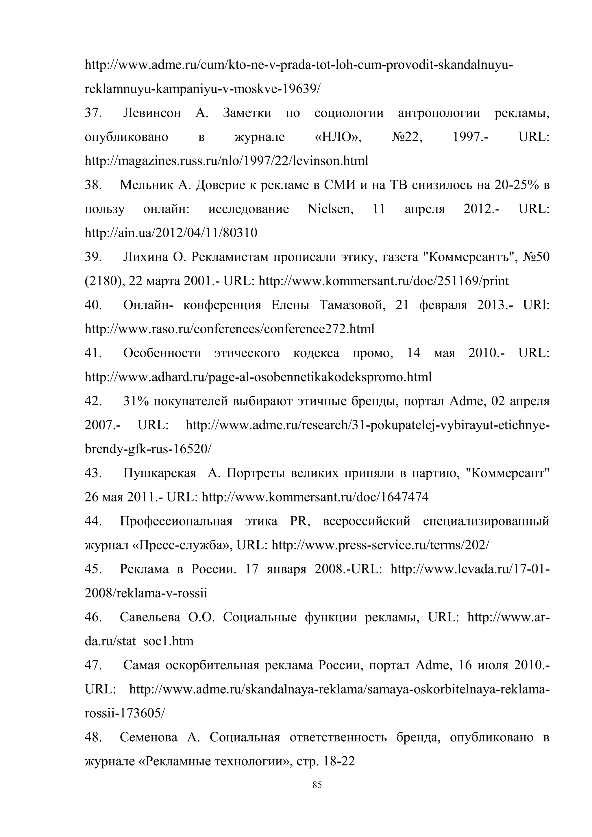 85
http://www.adme.ru/cum/kto-ne-v-prada-tot-loh-cum-provodit-skandalnuyu-
reklamnuyu-kampaniyu-v-moskve-19639/
37. Левинсон А. Заметки по социологии антропологии рекламы,
опубликовано в журнале «НЛО», №22, 1997.- URL:
http://magazines.russ.ru/nlo/1997/22/levinson.html
38. Мельник А. Доверие к рекламе в СМИ и на ТВ снизилось на 20-25% в
пользу онлайн: исследование Nielsen, 11 апреля 2012.- URL:
http://ain.ua/2012/04/11/80310
39. Лихина О. Рекламистам прописали этику, газета "Коммерсантъ", №50
(2180), 22 марта 2001.- URL: http://www.kommersant.ru/doc/251169/print
40. Онлайн- конференция Елены Тамазовой, 21 февраля 2013.- URl:
http://www.raso.ru/conferences/conference272.html
41. Особенности этического кодекса промо, 14 мая 2010.- URL:
http://www.adhard.ru/page-al-osobennetikakodekspromo.html
42. 31% покупателей выбирают этичные бренды, портал Adme, 02 апреля
2007.- URL: http://www.adme.ru/research/31-pokupatelej-vybirayut-etichnye-
brendy-gfk-rus-16520/
43. Пушкарская А. Портреты великих приняли в партию, "Коммерсант"
26 мая 2011.- URL: http://www.kommersant.ru/doc/1647474
44. Профессиональная этика PR, всероссийский специализированный
журнал «Пресс-служба», URL: http://www.press-service.ru/terms/202/
45. Реклама в России. 17 января 2008.-URL: http://www.levada.ru/17-01-
2008/reklama-v-rossii
46. Савельева О.О. Социальные функции рекламы, URL: http://www.ar-
da.ru/stat_soc1.htm
47. Самая оскорбительная реклама России, портал Adme, 16 июля 2010.-
URL: http://www.adme.ru/skandalnaya-reklama/samaya-oskorbitelnaya-reklama-
rossii-173605/
48. Семенова А. Социальная ответственность бренда, опубликовано в
журнале «Рекламные технологии», стр. 18-22
 