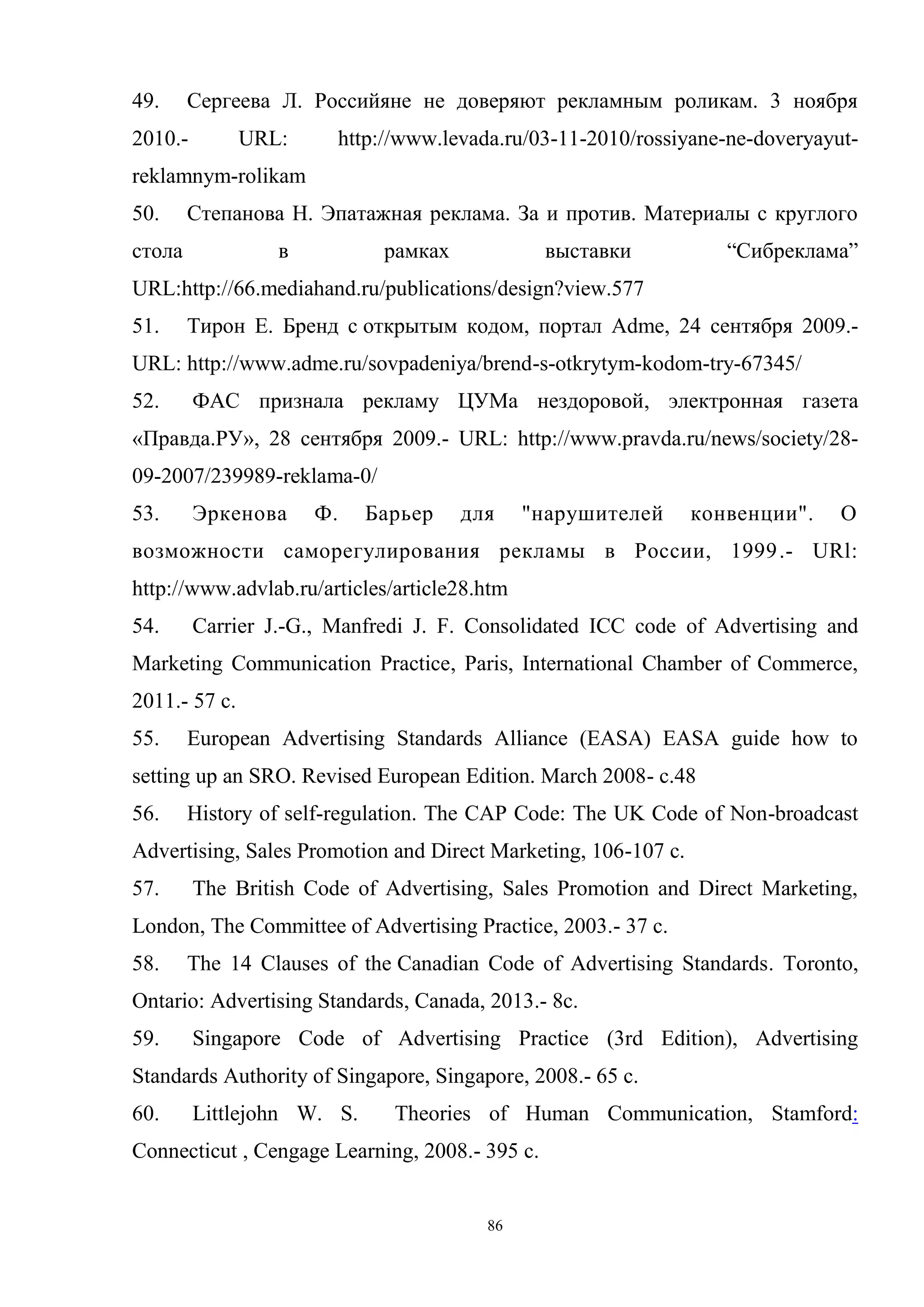 86
49. Сергеева Л. Российяне не доверяют рекламным роликам. 3 ноября
2010.- URL: http://www.levada.ru/03-11-2010/rossiyane-ne-doveryayut-
reklamnym-rolikam
50. Степанова Н. Эпатажная реклама. За и против. Материалы с круглого
стола в рамках выставки ―Сибреклама‖
URL:http://66.mediahand.ru/publications/design?view.577
51. Тирон Е. Бренд с открытым кодом, портал Adme, 24 сентября 2009.-
URL: http://www.adme.ru/sovpadeniya/brend-s-otkrytym-kodom-try-67345/
52. ФАС признала рекламу ЦУМа нездоровой, электронная газета
«Правда.РУ», 28 сентября 2009.- URL: http://www.pravda.ru/news/society/28-
09-2007/239989-reklama-0/
53. Эркенова Ф. Барьер для "нарушителей конвенции". О
возможности саморегулирования рекламы в России, 1999.- URl:
http://www.advlab.ru/articles/article28.htm
54. Carrier J.-G., Manfredi J. F. Consolidated ICC code of Advertising and
Marketing Communication Practice, Paris, International Chamber of Commerce,
2011.- 57 с.
55. European Advertising Standards Alliance (EASA) EASA guide how to
setting up an SRO. Revised European Edition. March 2008- c.48
56. History of self-regulation. The CAP Code: The UK Code of Non-broadcast
Advertising, Sales Promotion and Direct Marketing, 106-107 с.
57. The British Code of Advertising, Sales Promotion and Direct Marketing,
London, The Committee of Advertising Practice, 2003.- 37 с.
58. The 14 Clauses of the Canadian Code of Advertising Standards. Toronto,
Ontario: Advertising Standards, Canada, 2013.- 8с.
59. Singapore Code of Advertising Practice (3rd Edition), Advertising
Standards Authority of Singapore, Singapore, 2008.- 65 с.
60. Littlejohn W. S. Theories of Human Communication, Stamford:
Connecticut , Cengage Learning, 2008.- 395 с.
 