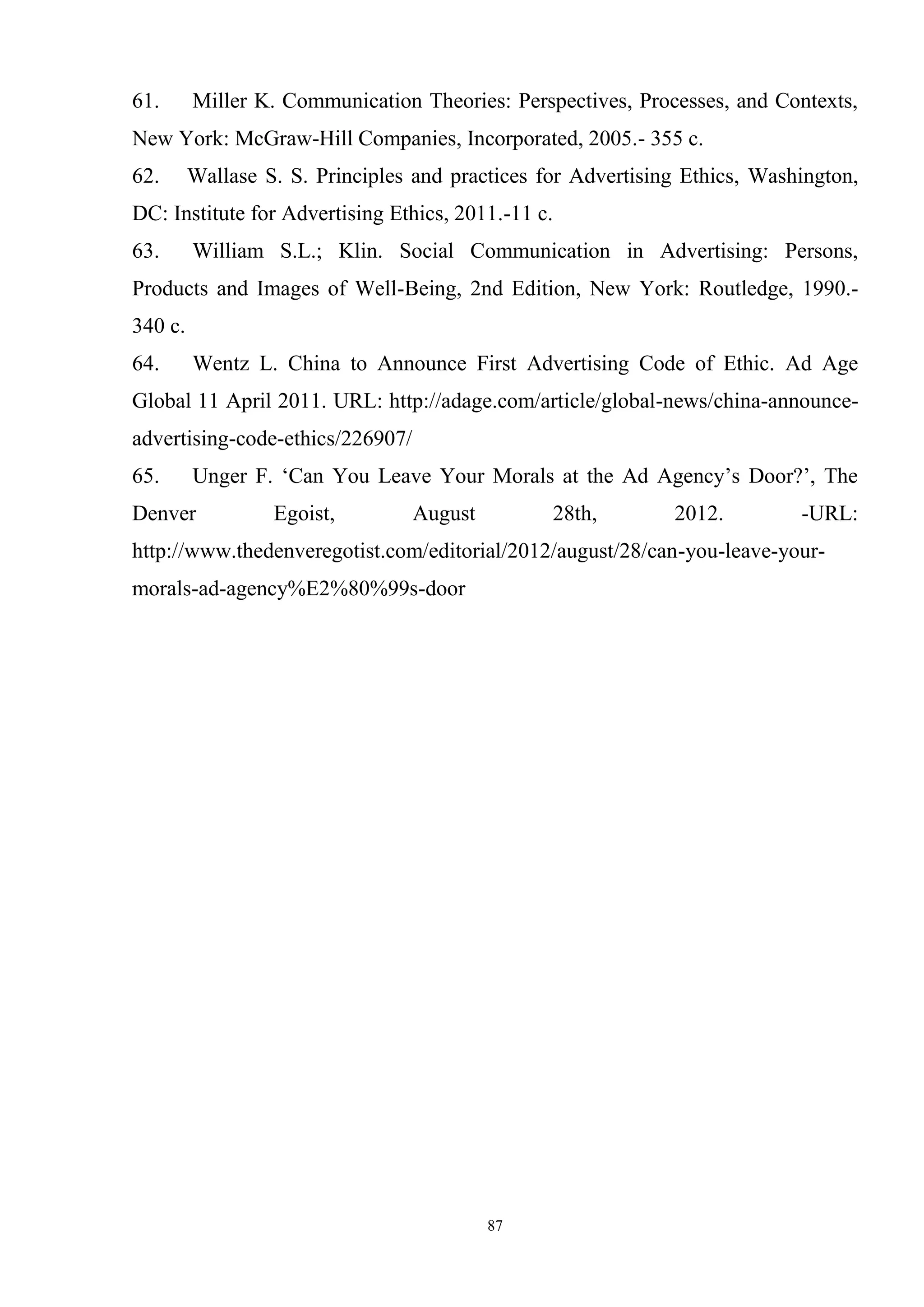 87
61. Miller K. Communication Theories: Perspectives, Processes, and Contexts,
New York: McGraw-Hill Companies, Incorporated, 2005.- 355 c.
62. Wallase S. S. Principles and practices for Advertising Ethics, Washington,
DC: Institute for Advertising Ethics, 2011.-11 с.
63. William S.L.; Klin. Social Communication in Advertising: Persons,
Products and Images of Well-Being, 2nd Edition, New York: Routledge, 1990.-
340 c.
64. Wentz L. China to Announce First Advertising Code of Ethic. Ad Age
Global 11 April 2011. URL: http://adage.com/article/global-news/china-announce-
advertising-code-ethics/226907/
65. Unger F. ‗Can You Leave Your Morals at the Ad Agency‘s Door?‘, The
Denver Egoist, August 28th, 2012. -URL:
http://www.thedenveregotist.com/editorial/2012/august/28/can-you-leave-your-
morals-ad-agency%E2%80%99s-door
 
