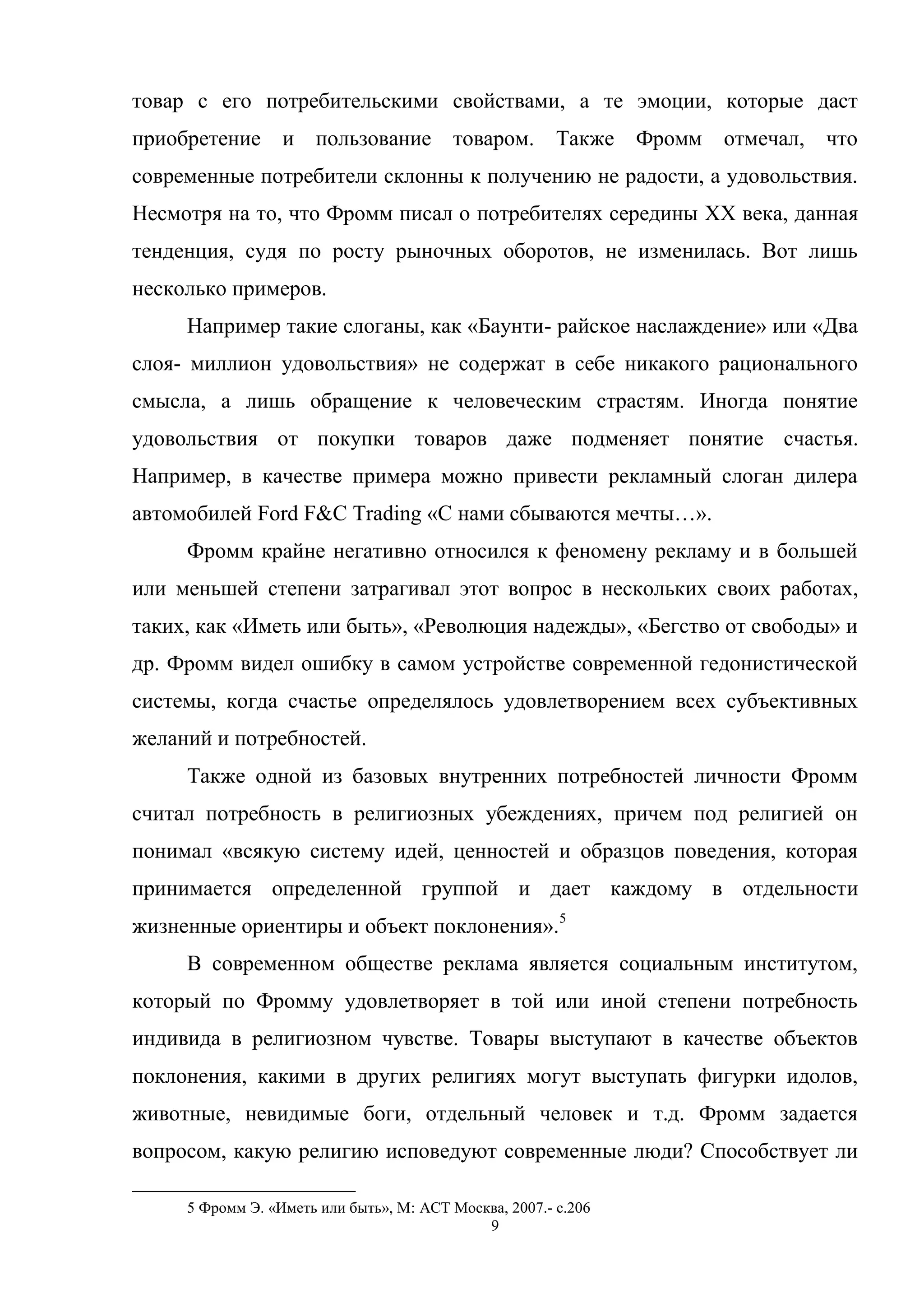 9
товар с его потребительскими свойствами, а те эмоции, которые даст
приобретение и пользование товаром. Также Фромм отмечал, что
современные потребители склонны к получению не радости, а удовольствия.
Несмотря на то, что Фромм писал о потребителях середины XX века, данная
тенденция, судя по росту рыночных оборотов, не изменилась. Вот лишь
несколько примеров.
Например такие слоганы, как «Баунти- райское наслаждение» или «Два
слоя- миллион удовольствия» не содержат в себе никакого рационального
смысла, а лишь обращение к человеческим страстям. Иногда понятие
удовольствия от покупки товаров даже подменяет понятие счастья.
Например, в качестве примера можно привести рекламный слоган дилера
автомобилей Ford F&C Trading «С нами сбываются мечты…».
Фромм крайне негативно относился к феномену рекламу и в большей
или меньшей степени затрагивал этот вопрос в нескольких своих работах,
таких, как «Иметь или быть», «Революция надежды», «Бегство от свободы» и
др. Фромм видел ошибку в самом устройстве современной гедонистической
системы, когда счастье определялось удовлетворением всех субъективных
желаний и потребностей.
Также одной из базовых внутренних потребностей личности Фромм
считал потребность в религиозных убеждениях, причем под религией он
понимал «всякую систему идей, ценностей и образцов поведения, которая
принимается определенной группой и дает каждому в отдельности
жизненные ориентиры и объект поклонения».5
В современном обществе реклама является социальным институтом,
который по Фромму удовлетворяет в той или иной степени потребность
индивида в религиозном чувстве. Товары выступают в качестве объектов
поклонения, какими в других религиях могут выступать фигурки идолов,
животные, невидимые боги, отдельный человек и т.д. Фромм задается
вопросом, какую религию исповедуют современные люди? Способствует ли
5 Фромм Э. «Иметь или быть», М: АСТ Москва, 2007.- с.206
 
