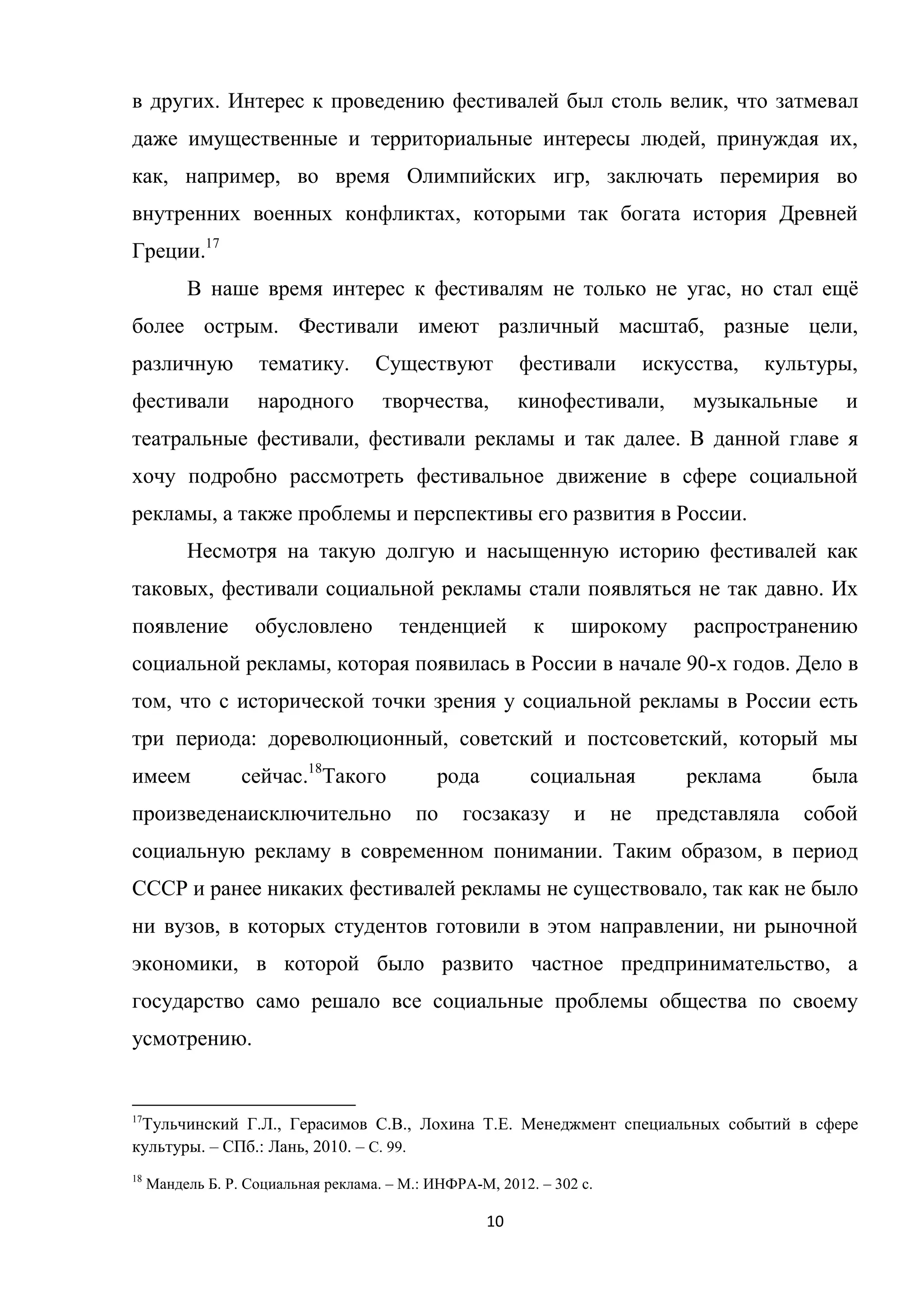 10
в других. Интерес к проведению фестивалей был столь велик, что затмевал
даже имущественные и территориальные интересы людей, принуждая их,
как, например, во время Олимпийских игр, заключать перемирия во
внутренних военных конфликтах, которыми так богата история Древней
Греции.17
В наше время интерес к фестивалям не только не угас, но стал ещѐ
более острым. Фестивали имеют различный масштаб, разные цели,
различную тематику. Существуют фестивали искусства, культуры,
фестивали народного творчества, кинофестивали, музыкальные и
театральные фестивали, фестивали рекламы и так далее. В данной главе я
хочу подробно рассмотреть фестивальное движение в сфере социальной
рекламы, а также проблемы и перспективы его развития в России.
Несмотря на такую долгую и насыщенную историю фестивалей как
таковых, фестивали социальной рекламы стали появляться не так давно. Их
появление обусловлено тенденцией к широкому распространению
социальной рекламы, которая появилась в России в начале 90-х годов. Дело в
том, что с исторической точки зрения у социальной рекламы в России есть
три периода: дореволюционный, советский и постсоветский, который мы
имеем сейчас.18
Такого рода социальная реклама была
произведенаисключительно по госзаказу и не представляла собой
социальную рекламу в современном понимании. Таким образом, в период
СССР и ранее никаких фестивалей рекламы не существовало, так как не было
ни вузов, в которых студентов готовили в этом направлении, ни рыночной
экономики, в которой было развито частное предпринимательство, а
государство само решало все социальные проблемы общества по своему
усмотрению.
17
Тульчинский Г.Л., Герасимов С.В., Лохина Т.Е. Менеджмент специальных событий в сфере
культуры. – СПб.: Лань, 2010. – С. 99.
18
Мандель Б. Р. Социальная реклама. – М.: ИНФРА-М, 2012. – 302 с.
 