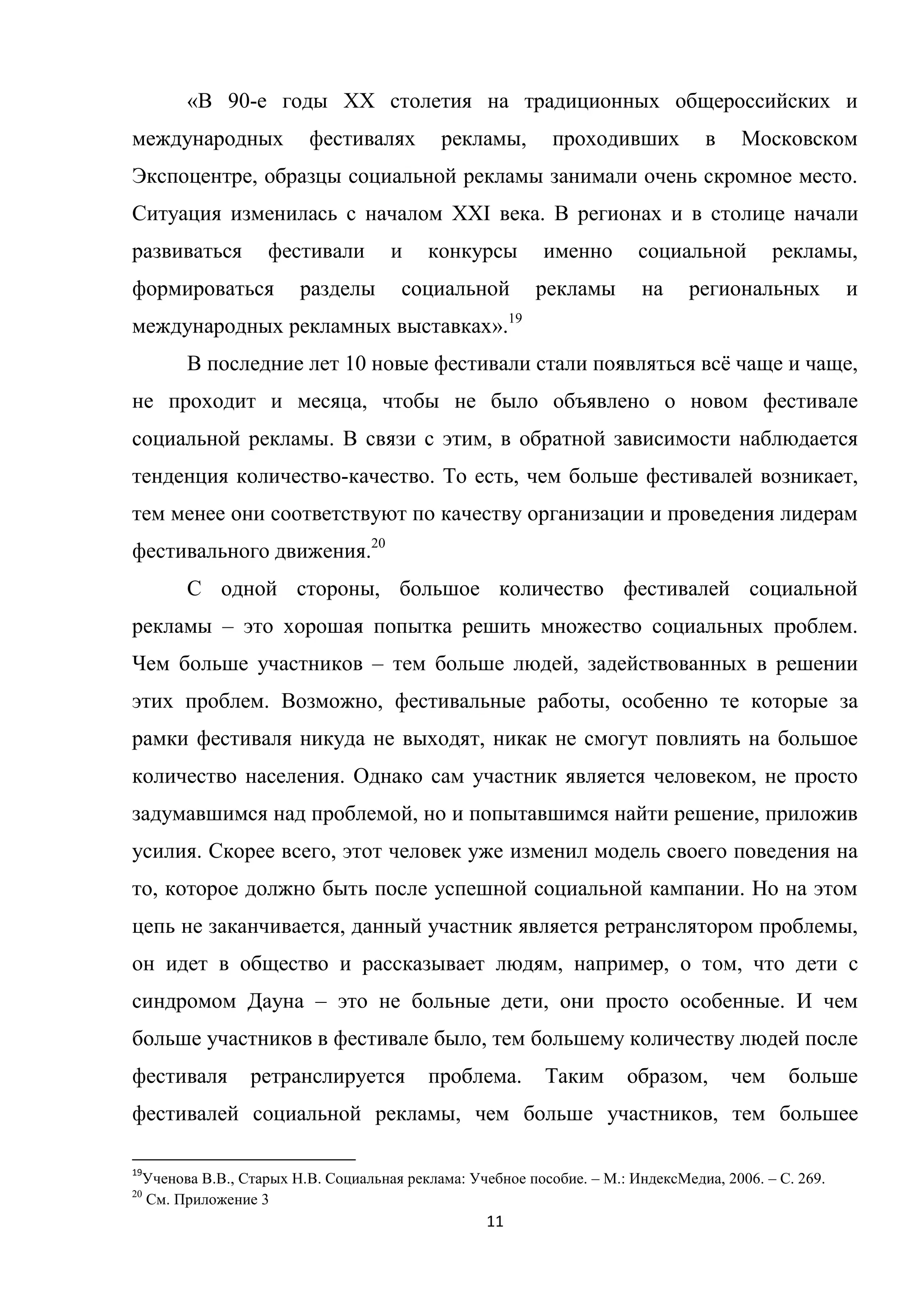 11
«В 90-е годы XX столетия на традиционных общероссийских и
международных фестивалях рекламы, проходивших в Московском
Экспоцентре, образцы социальной рекламы занимали очень скромное место.
Ситуация изменилась с началом XXI века. В регионах и в столице начали
развиваться фестивали и конкурсы именно социальной рекламы,
формироваться разделы социальной рекламы на региональных и
международных рекламных выставках».19
В последние лет 10 новые фестивали стали появляться всѐ чаще и чаще,
не проходит и месяца, чтобы не было объявлено о новом фестивале
социальной рекламы. В связи с этим, в обратной зависимости наблюдается
тенденция количество-качество. То есть, чем больше фестивалей возникает,
тем менее они соответствуют по качеству организации и проведения лидерам
фестивального движения.20
С одной стороны, большое количество фестивалей социальной
рекламы – это хорошая попытка решить множество социальных проблем.
Чем больше участников – тем больше людей, задействованных в решении
этих проблем. Возможно, фестивальные работы, особенно те которые за
рамки фестиваля никуда не выходят, никак не смогут повлиять на большое
количество населения. Однако сам участник является человеком, не просто
задумавшимся над проблемой, но и попытавшимся найти решение, приложив
усилия. Скорее всего, этот человек уже изменил модель своего поведения на
то, которое должно быть после успешной социальной кампании. Но на этом
цепь не заканчивается, данный участник является ретранслятором проблемы,
он идет в общество и рассказывает людям, например, о том, что дети с
синдромом Дауна – это не больные дети, они просто особенные. И чем
больше участников в фестивале было, тем большему количеству людей после
фестиваля ретранслируется проблема. Таким образом, чем больше
фестивалей социальной рекламы, чем больше участников, тем большее
19
Ученова В.В., Старых Н.В. Социальная реклама: Учебное пособие. – М.: ИндексМедиа, 2006. – С. 269.
20
См. Приложение 3
 