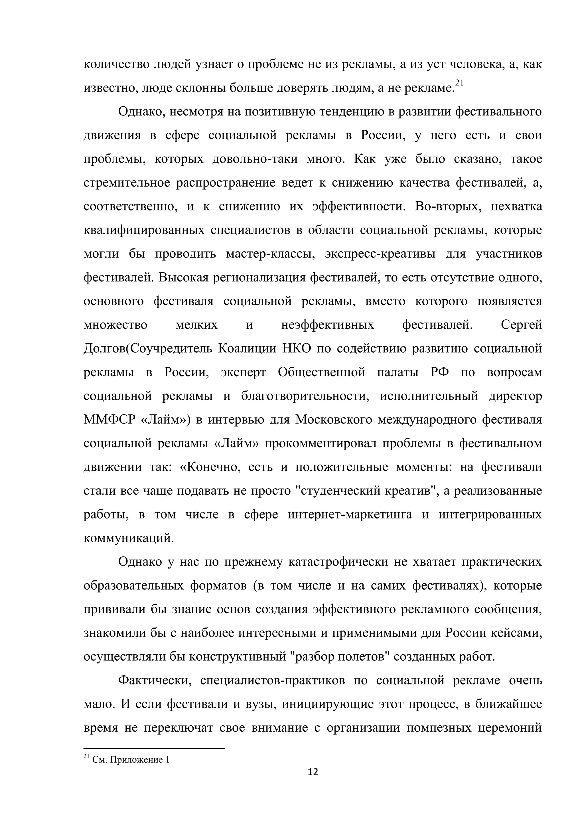 12
количество людей узнает о проблеме не из рекламы, а из уст человека, а, как
известно, люде склонны больше доверять людям, а не рекламе.21
Однако, несмотря на позитивную тенденцию в развитии фестивального
движения в сфере социальной рекламы в России, у него есть и свои
проблемы, которых довольно-таки много. Как уже было сказано, такое
стремительное распространение ведет к снижению качества фестивалей, а,
соответственно, и к снижению их эффективности. Во-вторых, нехватка
квалифицированных специалистов в области социальной рекламы, которые
могли бы проводить мастер-классы, экспресс-креативы для участников
фестивалей. Высокая регионализация фестивалей, то есть отсутствие одного,
основного фестиваля социальной рекламы, вместо которого появляется
множество мелких и неэффективных фестивалей. Сергей
Долгов(Соучредитель Коалиции НКО по содействию развитию социальной
рекламы в России, эксперт Общественной палаты РФ по вопросам
социальной рекламы и благотворительности, исполнительный директор
ММФСР «Лайм») в интервью для Московского международного фестиваля
социальной рекламы «Лайм» прокомментировал проблемы в фестивальном
движении так: «Конечно, есть и положительные моменты: на фестивали
стали все чаще подавать не просто "студенческий креатив", а реализованные
работы, в том числе в сфере интернет-маркетинга и интегрированных
коммуникаций.
Однако у нас по прежнему катастрофически не хватает практических
образовательных форматов (в том числе и на самих фестивалях), которые
прививали бы знание основ создания эффективного рекламного сообщения,
знакомили бы с наиболее интересными и применимыми для России кейсами,
осуществляли бы конструктивный "разбор полетов" созданных работ.
Фактически, специалистов-практиков по социальной рекламе очень
мало. И если фестивали и вузы, инициирующие этот процесс, в ближайшее
время не переключат свое внимание с организации помпезных церемоний
21
См. Приложение 1
 