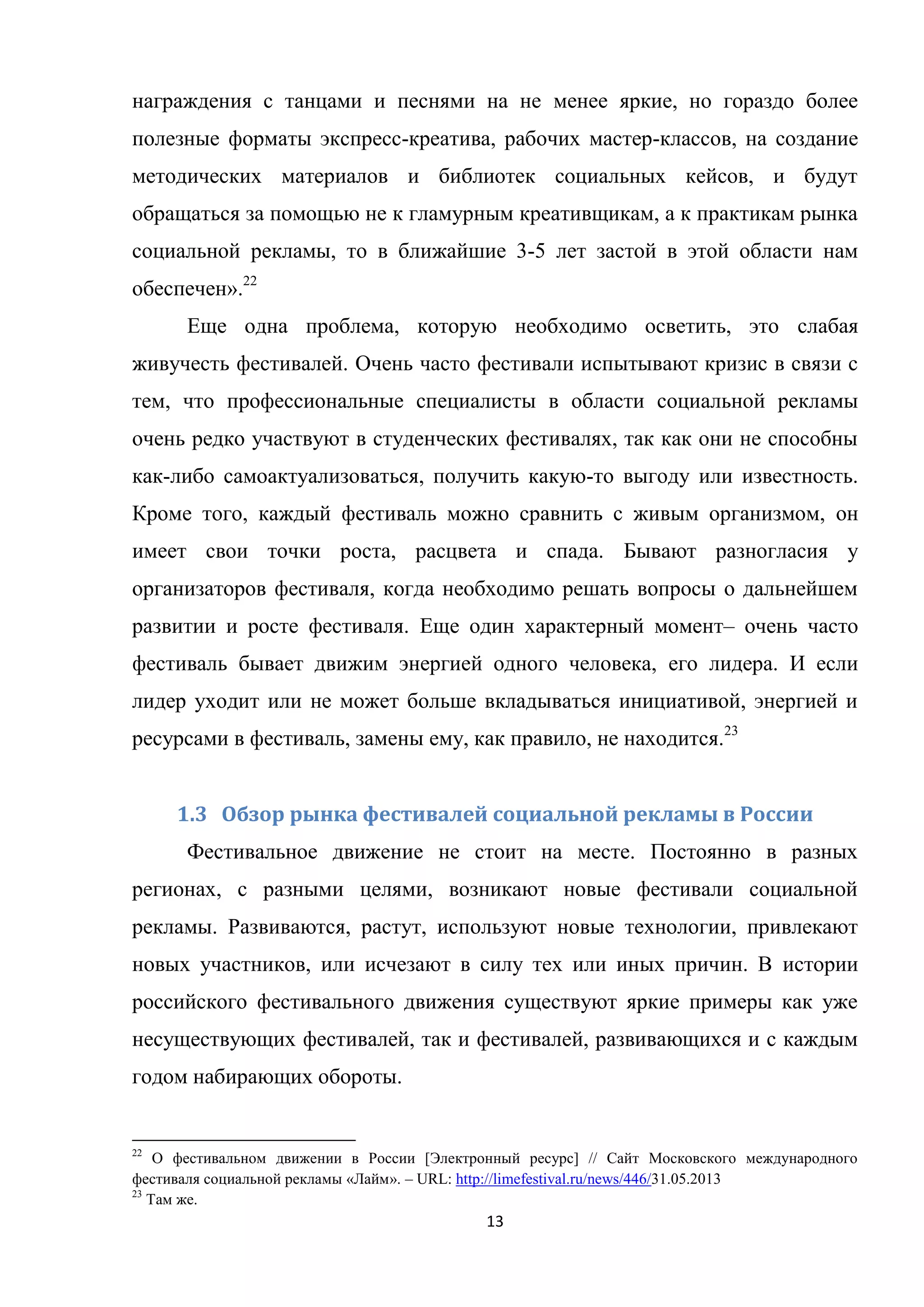 13
награждения с танцами и песнями на не менее яркие, но гораздо более
полезные форматы экспресс-креатива, рабочих мастер-классов, на создание
методических материалов и библиотек социальных кейсов, и будут
обращаться за помощью не к гламурным креативщикам, а к практикам рынка
социальной рекламы, то в ближайшие 3-5 лет застой в этой области нам
обеспечен».22
Еще одна проблема, которую необходимо осветить, это слабая
живучесть фестивалей. Очень часто фестивали испытывают кризис в связи с
тем, что профессиональные специалисты в области социальной рекламы
очень редко участвуют в студенческих фестивалях, так как они не способны
как-либо самоактуализоваться, получить какую-то выгоду или известность.
Кроме того, каждый фестиваль можно сравнить с живым организмом, он
имеет свои точки роста, расцвета и спада. Бывают разногласия у
организаторов фестиваля, когда необходимо решать вопросы о дальнейшем
развитии и росте фестиваля. Еще один характерный момент– очень часто
фестиваль бывает движим энергией одного человека, его лидера. И если
лидер уходит или не может больше вкладываться инициативой, энергией и
ресурсами в фестиваль, замены ему, как правило, не находится.23
1.3 Обзор рынка фестивалей социальной рекламы в России
Фестивальное движение не стоит на месте. Постоянно в разных
регионах, с разными целями, возникают новые фестивали социальной
рекламы. Развиваются, растут, используют новые технологии, привлекают
новых участников, или исчезают в силу тех или иных причин. В истории
российского фестивального движения существуют яркие примеры как уже
несуществующих фестивалей, так и фестивалей, развивающихся и с каждым
годом набирающих обороты.
22
О фестивальном движении в России [Электронный ресурс] // Сайт Московского международного
фестиваля социальной рекламы «Лайм». – URL: http://limefestival.ru/news/446/31.05.2013
23
Там же.
 