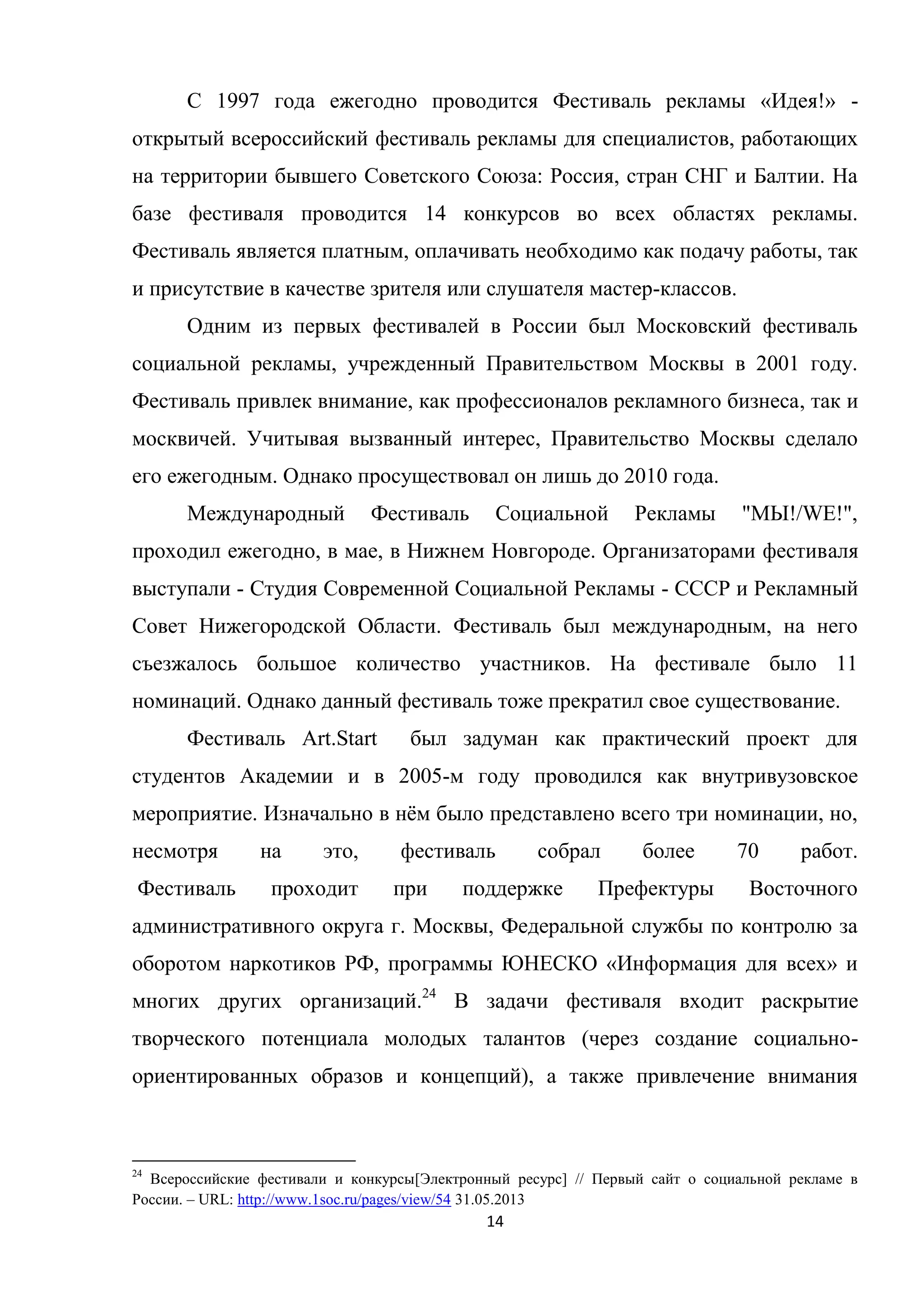 14
С 1997 года ежегодно проводится Фестиваль рекламы «Идея!» -
открытый всероссийский фестиваль рекламы для специалистов, работающих
на территории бывшего Советского Союза: Россия, стран СНГ и Балтии. На
базе фестиваля проводится 14 конкурсов во всех областях рекламы.
Фестиваль является платным, оплачивать необходимо как подачу работы, так
и присутствие в качестве зрителя или слушателя мастер-классов.
Одним из первых фестивалей в России был Московский фестиваль
социальной рекламы, учрежденный Правительством Москвы в 2001 году.
Фестиваль привлек внимание, как профессионалов рекламного бизнеса, так и
москвичей. Учитывая вызванный интерес, Правительство Москвы сделало
его ежегодным. Однако просуществовал он лишь до 2010 года.
Международный Фестиваль Социальной Рекламы "МЫ!/WE!",
проходил ежегодно, в мае, в Нижнем Новгороде. Организаторами фестиваля
выступали - Студия Современной Социальной Рекламы - СССР и Рекламный
Совет Нижегородской Области. Фестиваль был международным, на него
съезжалось большое количество участников. На фестивале было 11
номинаций. Однако данный фестиваль тоже прекратил свое существование.
Фестиваль Art.Start был задуман как практический проект для
студентов Академии и в 2005-м году проводился как внутривузовское
мероприятие. Изначально в нѐм было представлено всего три номинации, но,
несмотря на это, фестиваль собрал более 70 работ.
Фестиваль проходит при поддержке Префектуры Восточного
административного округа г. Москвы, Федеральной службы по контролю за
оборотом наркотиков РФ, программы ЮНЕСКО «Информация для всех» и
многих других организаций.24
В задачи фестиваля входит раскрытие
творческого потенциала молодых талантов (через создание социально-
ориентированных образов и концепций), а также привлечение внимания
24
Всероссийские фестивали и конкурсы[Электронный ресурс] // Первый сайт о социальной рекламе в
России. – URL: http://www.1soc.ru/pages/view/54 31.05.2013
 