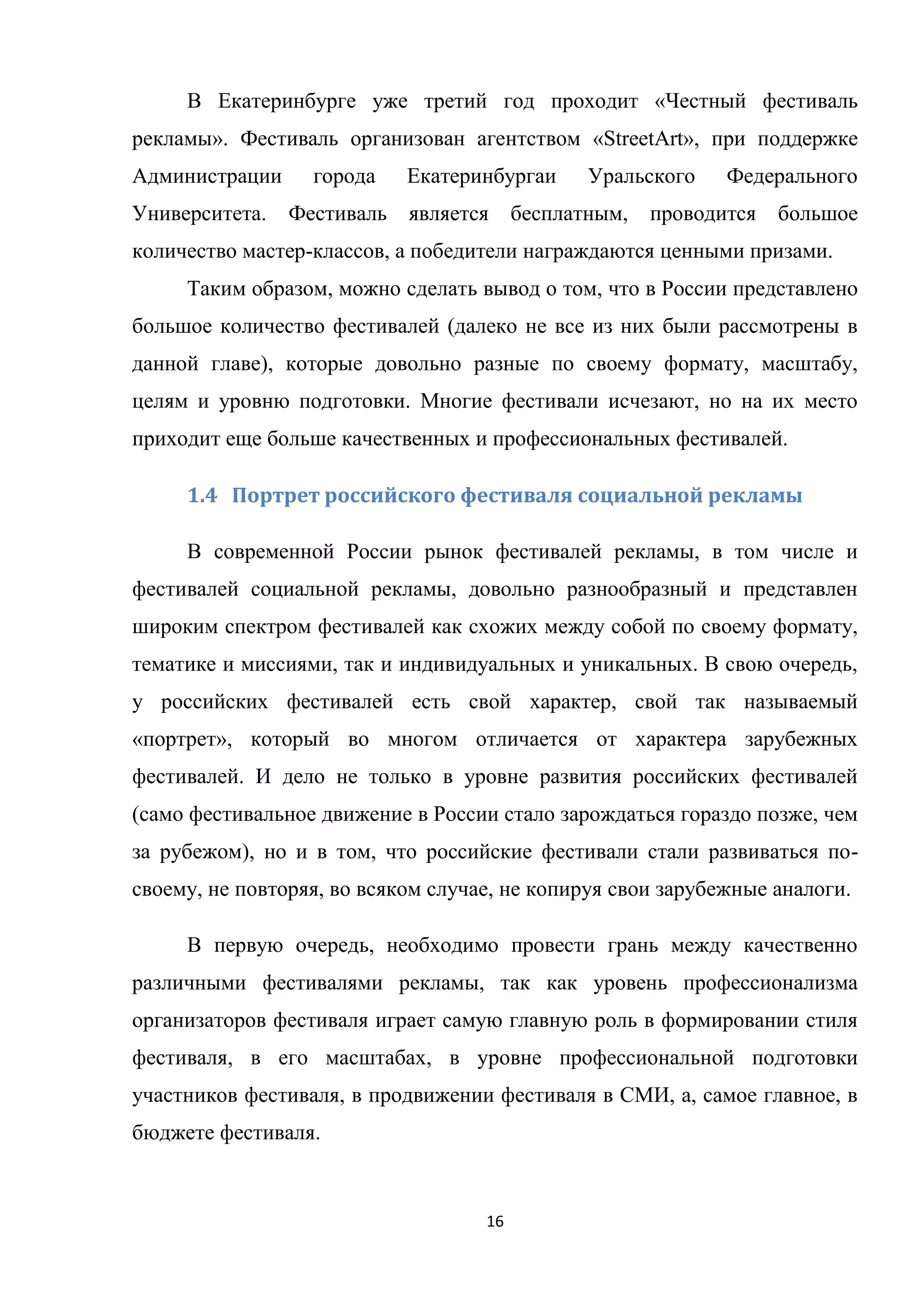 16
В Екатеринбурге уже третий год проходит «Честный фестиваль
рекламы». Фестиваль организован агентством «StreetArt», при поддержке
Администрации города Екатеринбургаи Уральского Федерального
Университета. Фестиваль является бесплатным, проводится большое
количество мастер-классов, а победители награждаются ценными призами.
Таким образом, можно сделать вывод о том, что в России представлено
большое количество фестивалей (далеко не все из них были рассмотрены в
данной главе), которые довольно разные по своему формату, масштабу,
целям и уровню подготовки. Многие фестивали исчезают, но на их место
приходит еще больше качественных и профессиональных фестивалей.
1.4 Портрет российского фестиваля социальной рекламы
В современной России рынок фестивалей рекламы, в том числе и
фестивалей социальной рекламы, довольно разнообразный и представлен
широким спектром фестивалей как схожих между собой по своему формату,
тематике и миссиями, так и индивидуальных и уникальных. В свою очередь,
у российских фестивалей есть свой характер, свой так называемый
«портрет», который во многом отличается от характера зарубежных
фестивалей. И дело не только в уровне развития российских фестивалей
(само фестивальное движение в России стало зарождаться гораздо позже, чем
за рубежом), но и в том, что российские фестивали стали развиваться по-
своему, не повторяя, во всяком случае, не копируя свои зарубежные аналоги.
В первую очередь, необходимо провести грань между качественно
различными фестивалями рекламы, так как уровень профессионализма
организаторов фестиваля играет самую главную роль в формировании стиля
фестиваля, в его масштабах, в уровне профессиональной подготовки
участников фестиваля, в продвижении фестиваля в СМИ, а, самое главное, в
бюджете фестиваля.
 