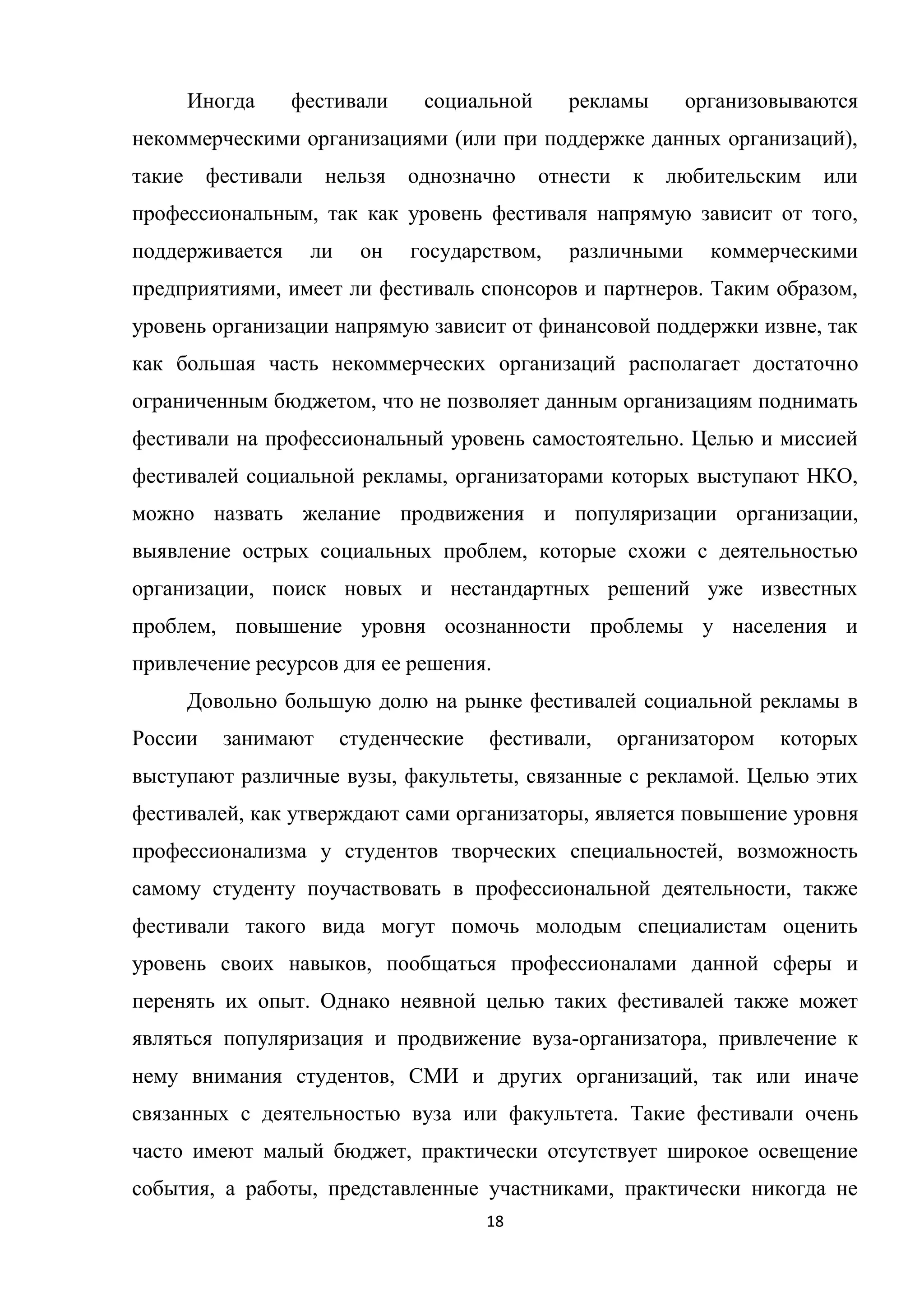 18
Иногда фестивали социальной рекламы организовываются
некоммерческими организациями (или при поддержке данных организаций),
такие фестивали нельзя однозначно отнести к любительским или
профессиональным, так как уровень фестиваля напрямую зависит от того,
поддерживается ли он государством, различными коммерческими
предприятиями, имеет ли фестиваль спонсоров и партнеров. Таким образом,
уровень организации напрямую зависит от финансовой поддержки извне, так
как большая часть некоммерческих организаций располагает достаточно
ограниченным бюджетом, что не позволяет данным организациям поднимать
фестивали на профессиональный уровень самостоятельно. Целью и миссией
фестивалей социальной рекламы, организаторами которых выступают НКО,
можно назвать желание продвижения и популяризации организации,
выявление острых социальных проблем, которые схожи с деятельностью
организации, поиск новых и нестандартных решений уже известных
проблем, повышение уровня осознанности проблемы у населения и
привлечение ресурсов для ее решения.
Довольно большую долю на рынке фестивалей социальной рекламы в
России занимают студенческие фестивали, организатором которых
выступают различные вузы, факультеты, связанные с рекламой. Целью этих
фестивалей, как утверждают сами организаторы, является повышение уровня
профессионализма у студентов творческих специальностей, возможность
самому студенту поучаствовать в профессиональной деятельности, также
фестивали такого вида могут помочь молодым специалистам оценить
уровень своих навыков, пообщаться профессионалами данной сферы и
перенять их опыт. Однако неявной целью таких фестивалей также может
являться популяризация и продвижение вуза-организатора, привлечение к
нему внимания студентов, СМИ и других организаций, так или иначе
связанных с деятельностью вуза или факультета. Такие фестивали очень
часто имеют малый бюджет, практически отсутствует широкое освещение
события, а работы, представленные участниками, практически никогда не
 