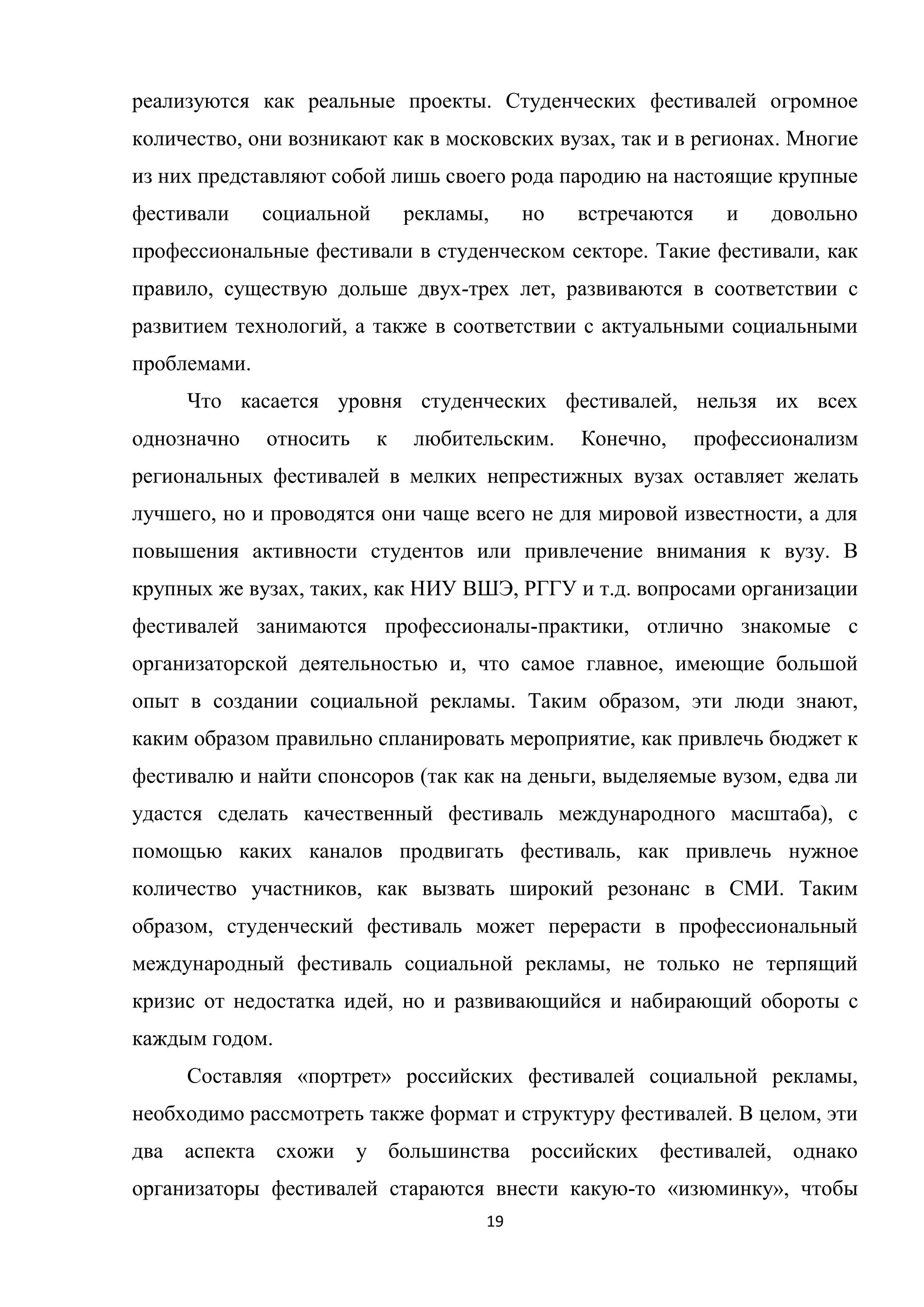 19
реализуются как реальные проекты. Студенческих фестивалей огромное
количество, они возникают как в московских вузах, так и в регионах. Многие
из них представляют собой лишь своего рода пародию на настоящие крупные
фестивали социальной рекламы, но встречаются и довольно
профессиональные фестивали в студенческом секторе. Такие фестивали, как
правило, существую дольше двух-трех лет, развиваются в соответствии с
развитием технологий, а также в соответствии с актуальными социальными
проблемами.
Что касается уровня студенческих фестивалей, нельзя их всех
однозначно относить к любительским. Конечно, профессионализм
региональных фестивалей в мелких непрестижных вузах оставляет желать
лучшего, но и проводятся они чаще всего не для мировой известности, а для
повышения активности студентов или привлечение внимания к вузу. В
крупных же вузах, таких, как НИУ ВШЭ, РГГУ и т.д. вопросами организации
фестивалей занимаются профессионалы-практики, отлично знакомые с
организаторской деятельностью и, что самое главное, имеющие большой
опыт в создании социальной рекламы. Таким образом, эти люди знают,
каким образом правильно спланировать мероприятие, как привлечь бюджет к
фестивалю и найти спонсоров (так как на деньги, выделяемые вузом, едва ли
удастся сделать качественный фестиваль международного масштаба), с
помощью каких каналов продвигать фестиваль, как привлечь нужное
количество участников, как вызвать широкий резонанс в СМИ. Таким
образом, студенческий фестиваль может перерасти в профессиональный
международный фестиваль социальной рекламы, не только не терпящий
кризис от недостатка идей, но и развивающийся и набирающий обороты с
каждым годом.
Составляя «портрет» российских фестивалей социальной рекламы,
необходимо рассмотреть также формат и структуру фестивалей. В целом, эти
два аспекта схожи у большинства российских фестивалей, однако
организаторы фестивалей стараются внести какую-то «изюминку», чтобы
 