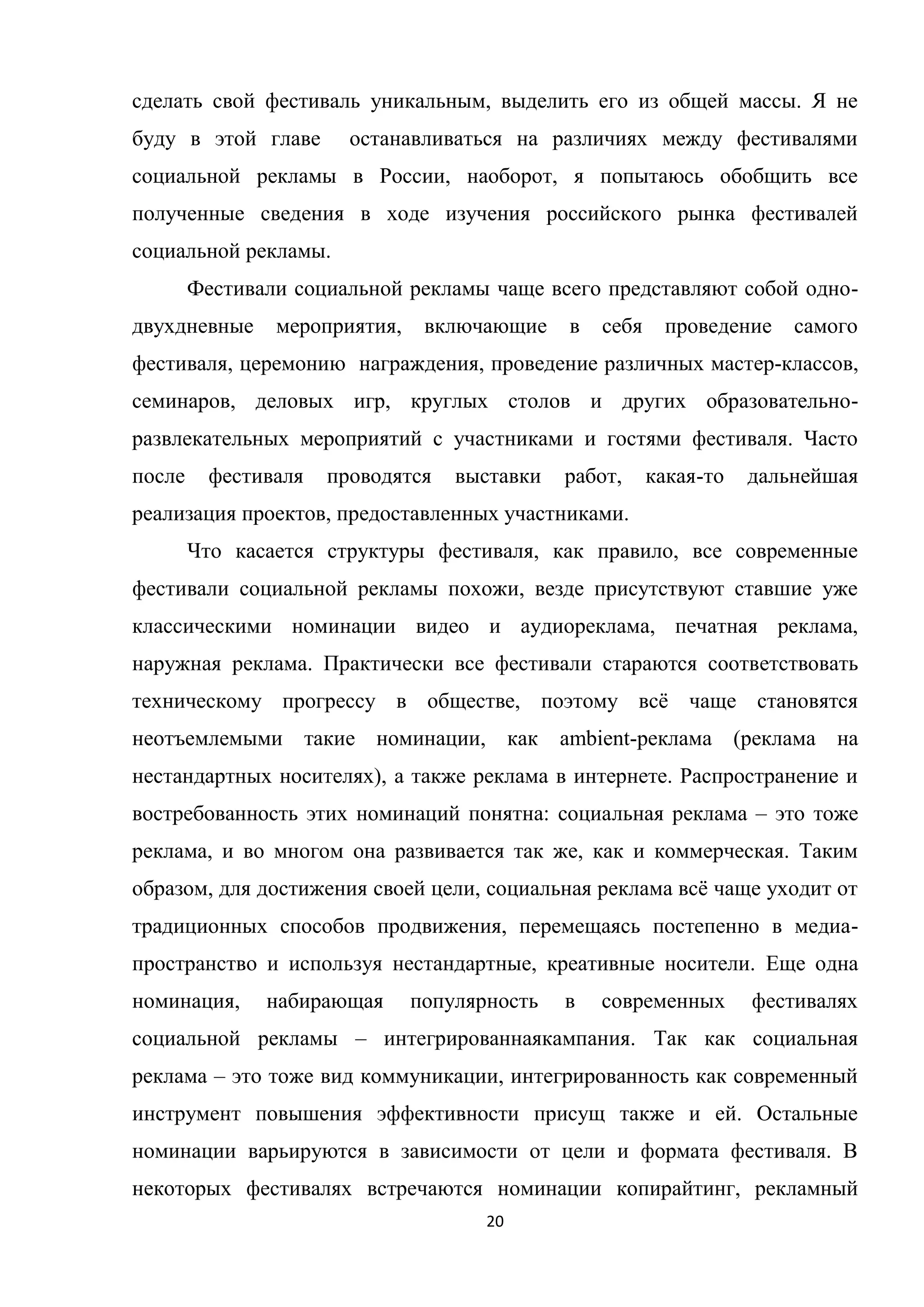 20
сделать свой фестиваль уникальным, выделить его из общей массы. Я не
буду в этой главе останавливаться на различиях между фестивалями
социальной рекламы в России, наоборот, я попытаюсь обобщить все
полученные сведения в ходе изучения российского рынка фестивалей
социальной рекламы.
Фестивали социальной рекламы чаще всего представляют собой одно-
двухдневные мероприятия, включающие в себя проведение самого
фестиваля, церемонию награждения, проведение различных мастер-классов,
семинаров, деловых игр, круглых столов и других образовательно-
развлекательных мероприятий с участниками и гостями фестиваля. Часто
после фестиваля проводятся выставки работ, какая-то дальнейшая
реализация проектов, предоставленных участниками.
Что касается структуры фестиваля, как правило, все современные
фестивали социальной рекламы похожи, везде присутствуют ставшие уже
классическими номинации видео и аудиореклама, печатная реклама,
наружная реклама. Практически все фестивали стараются соответствовать
техническому прогрессу в обществе, поэтому всѐ чаще становятся
неотъемлемыми такие номинации, как ambient-реклама (реклама на
нестандартных носителях), а также реклама в интернете. Распространение и
востребованность этих номинаций понятна: социальная реклама – это тоже
реклама, и во многом она развивается так же, как и коммерческая. Таким
образом, для достижения своей цели, социальная реклама всѐ чаще уходит от
традиционных способов продвижения, перемещаясь постепенно в медиа-
пространство и используя нестандартные, креативные носители. Еще одна
номинация, набирающая популярность в современных фестивалях
социальной рекламы – интегрированнаякампания. Так как социальная
реклама – это тоже вид коммуникации, интегрированность как современный
инструмент повышения эффективности присущ также и ей. Остальные
номинации варьируются в зависимости от цели и формата фестиваля. В
некоторых фестивалях встречаются номинации копирайтинг, рекламный
 