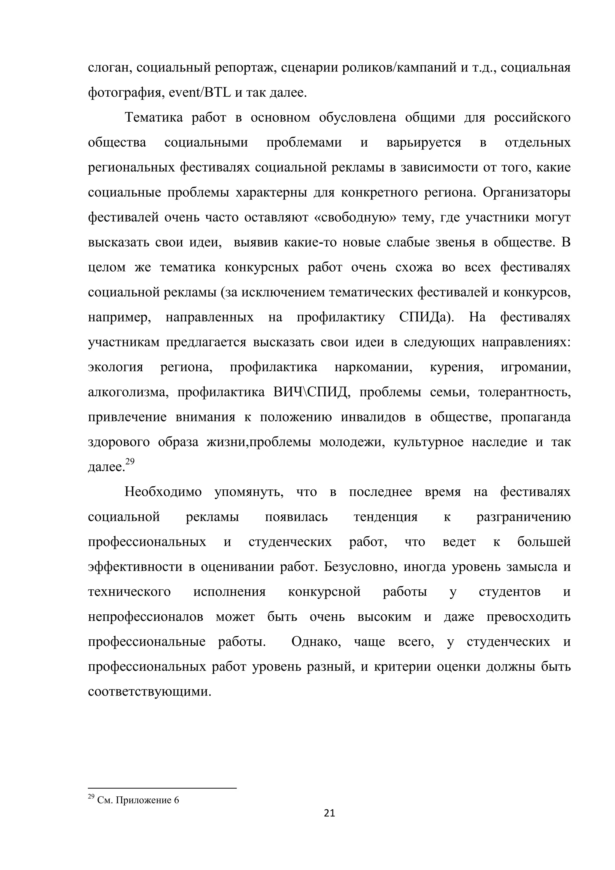 21
слоган, социальный репортаж, сценарии роликов/кампаний и т.д., социальная
фотография, event/BTL и так далее.
Тематика работ в основном обусловлена общими для российского
общества социальными проблемами и варьируется в отдельных
региональных фестивалях социальной рекламы в зависимости от того, какие
социальные проблемы характерны для конкретного региона. Организаторы
фестивалей очень часто оставляют «свободную» тему, где участники могут
высказать свои идеи, выявив какие-то новые слабые звенья в обществе. В
целом же тематика конкурсных работ очень схожа во всех фестивалях
социальной рекламы (за исключением тематических фестивалей и конкурсов,
например, направленных на профилактику СПИДа). На фестивалях
участникам предлагается высказать свои идеи в следующих направлениях:
экология региона, профилактика наркомании, курения, игромании,
алкоголизма, профилактика ВИЧСПИД, проблемы семьи, толерантность,
привлечение внимания к положению инвалидов в обществе, пропаганда
здорового образа жизни,проблемы молодежи, культурное наследие и так
далее.29
Необходимо упомянуть, что в последнее время на фестивалях
социальной рекламы появилась тенденция к разграничению
профессиональных и студенческих работ, что ведет к большей
эффективности в оценивании работ. Безусловно, иногда уровень замысла и
технического исполнения конкурсной работы у студентов и
непрофессионалов может быть очень высоким и даже превосходить
профессиональные работы. Однако, чаще всего, у студенческих и
профессиональных работ уровень разный, и критерии оценки должны быть
соответствующими.
29
См. Приложение 6
 