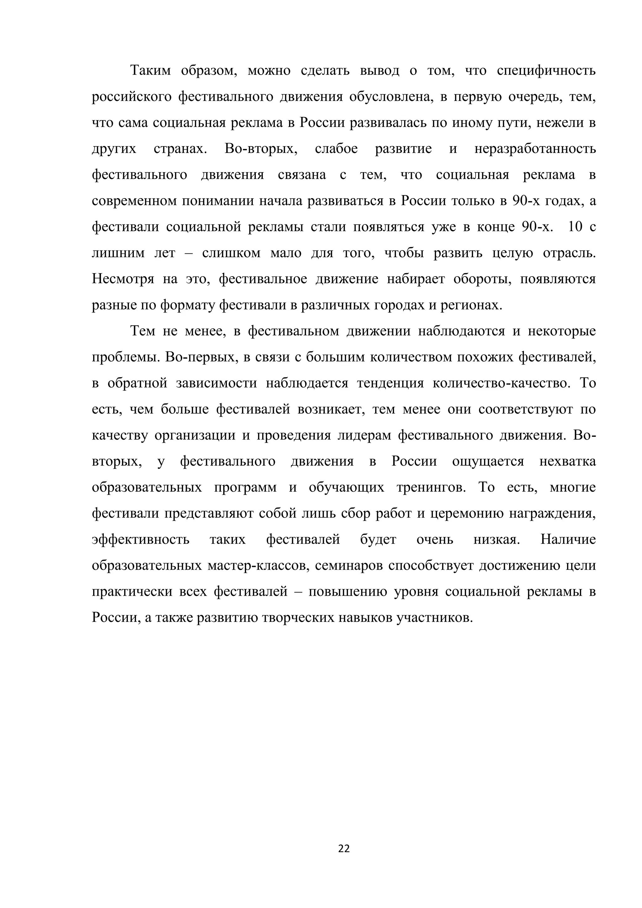 22
Таким образом, можно сделать вывод о том, что специфичность
российского фестивального движения обусловлена, в первую очередь, тем,
что сама социальная реклама в России развивалась по иному пути, нежели в
других странах. Во-вторых, слабое развитие и неразработанность
фестивального движения связана с тем, что социальная реклама в
современном понимании начала развиваться в России только в 90-х годах, а
фестивали социальной рекламы стали появляться уже в конце 90-х. 10 с
лишним лет – слишком мало для того, чтобы развить целую отрасль.
Несмотря на это, фестивальное движение набирает обороты, появляются
разные по формату фестивали в различных городах и регионах.
Тем не менее, в фестивальном движении наблюдаются и некоторые
проблемы. Во-первых, в связи с большим количеством похожих фестивалей,
в обратной зависимости наблюдается тенденция количество-качество. То
есть, чем больше фестивалей возникает, тем менее они соответствуют по
качеству организации и проведения лидерам фестивального движения. Во-
вторых, у фестивального движения в России ощущается нехватка
образовательных программ и обучающих тренингов. То есть, многие
фестивали представляют собой лишь сбор работ и церемонию награждения,
эффективность таких фестивалей будет очень низкая. Наличие
образовательных мастер-классов, семинаров способствует достижению цели
практически всех фестивалей – повышению уровня социальной рекламы в
России, а также развитию творческих навыков участников.
 