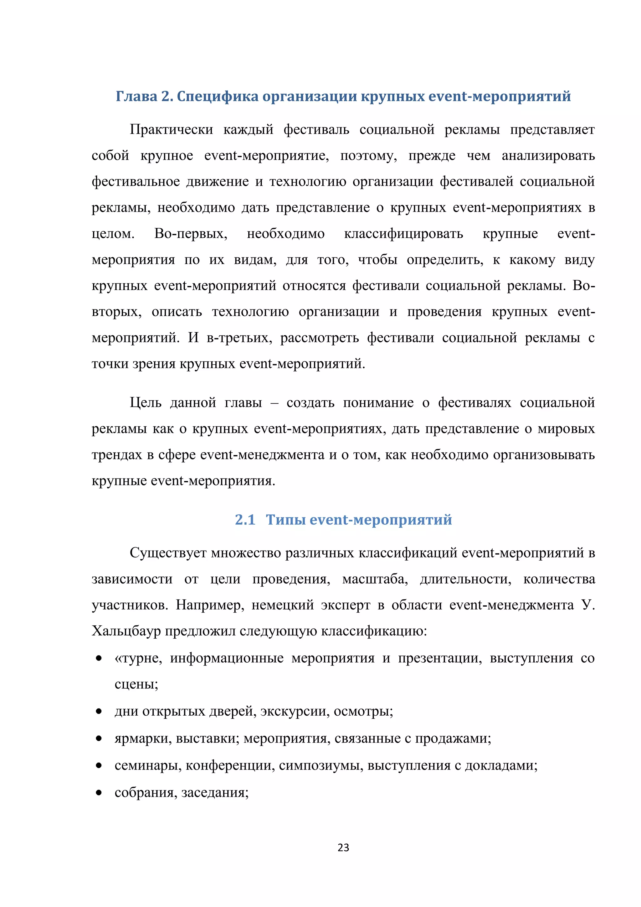 23
Глава 2. Специфика организации крупных event-мероприятий
Практически каждый фестиваль социальной рекламы представляет
собой крупное event-мероприятие, поэтому, прежде чем анализировать
фестивальное движение и технологию организации фестивалей социальной
рекламы, необходимо дать представление о крупных event-мероприятиях в
целом. Во-первых, необходимо классифицировать крупные event-
мероприятия по их видам, для того, чтобы определить, к какому виду
крупных event-мероприятий относятся фестивали социальной рекламы. Во-
вторых, описать технологию организации и проведения крупных event-
мероприятий. И в-третьих, рассмотреть фестивали социальной рекламы с
точки зрения крупных event-мероприятий.
Цель данной главы – создать понимание о фестивалях социальной
рекламы как о крупных event-мероприятиях, дать представление о мировых
трендах в сфере event-менеджмента и о том, как необходимо организовывать
крупные event-мероприятия.
2.1 Типы event-мероприятий
Существует множество различных классификаций event-мероприятий в
зависимости от цели проведения, масштаба, длительности, количества
участников. Например, немецкий эксперт в области event-менеджмента У.
Хальцбаур предложил следующую классификацию:
«турне, информационные мероприятия и презентации, выступления со
сцены;
дни открытых дверей, экскурсии, осмотры;
ярмарки, выставки; мероприятия, связанные с продажами;
семинары, конференции, симпозиумы, выступления с докладами;
собрания, заседания;
 