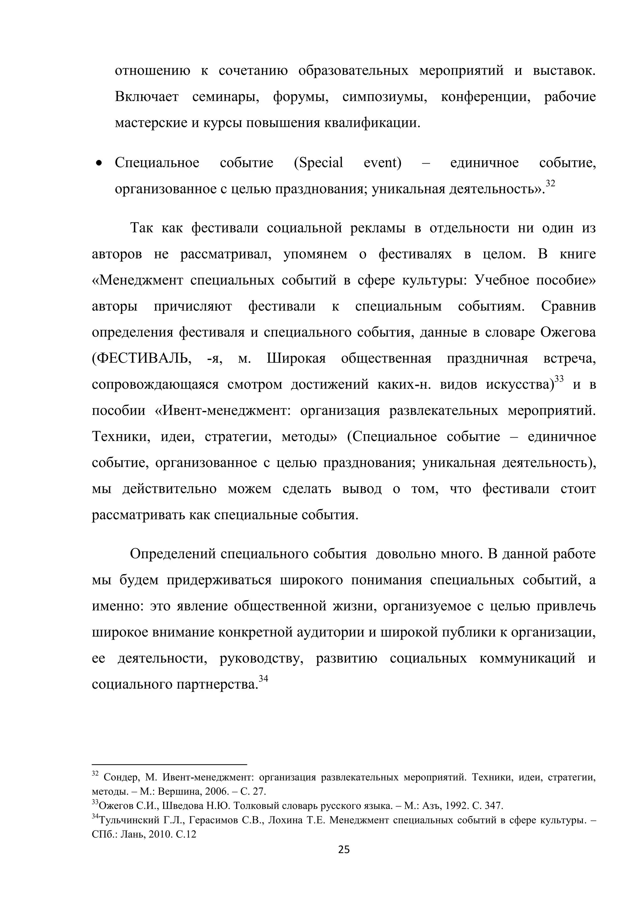 25
отношению к сочетанию образовательных мероприятий и выставок.
Включает семинары, форумы, симпозиумы, конференции, рабочие
мастерские и курсы повышения квалификации.
Специальное событие (Special event) – единичное событие,
организованное с целью празднования; уникальная деятельность».32
Так как фестивали социальной рекламы в отдельности ни один из
авторов не рассматривал, упомянем о фестивалях в целом. В книге
«Менеджмент специальных событий в сфере культуры: Учебное пособие»
авторы причисляют фестивали к специальным событиям. Сравнив
определения фестиваля и специального события, данные в словаре Ожегова
(ФЕСТИВАЛЬ, -я, м. Широкая общественная праздничная встреча,
сопровождающаяся смотром достижений каких-н. видов искусства)33
и в
пособии «Ивент-менеджмент: организация развлекательных мероприятий.
Техники, идеи, стратегии, методы» (Специальное событие – единичное
событие, организованное с целью празднования; уникальная деятельность),
мы действительно можем сделать вывод о том, что фестивали стоит
рассматривать как специальные события.
Определений специального события довольно много. В данной работе
мы будем придерживаться широкого понимания специальных событий, а
именно: это явление общественной жизни, организуемое с целью привлечь
широкое внимание конкретной аудитории и широкой публики к организации,
ее деятельности, руководству, развитию социальных коммуникаций и
социального партнерства.34
32
Сондер, М. Ивент-менеджмент: организация развлекательных мероприятий. Техники, идеи, стратегии,
методы. – М.: Вершина, 2006. – С. 27.
33
Ожегов С.И., Шведова Н.Ю. Толковый словарь русского языка. – М.: Азъ, 1992. С. 347.
34
Тульчинский Г.Л., Герасимов С.В., Лохина Т.Е. Менеджмент специальных событий в сфере культуры. –
СПб.: Лань, 2010. С.12
 