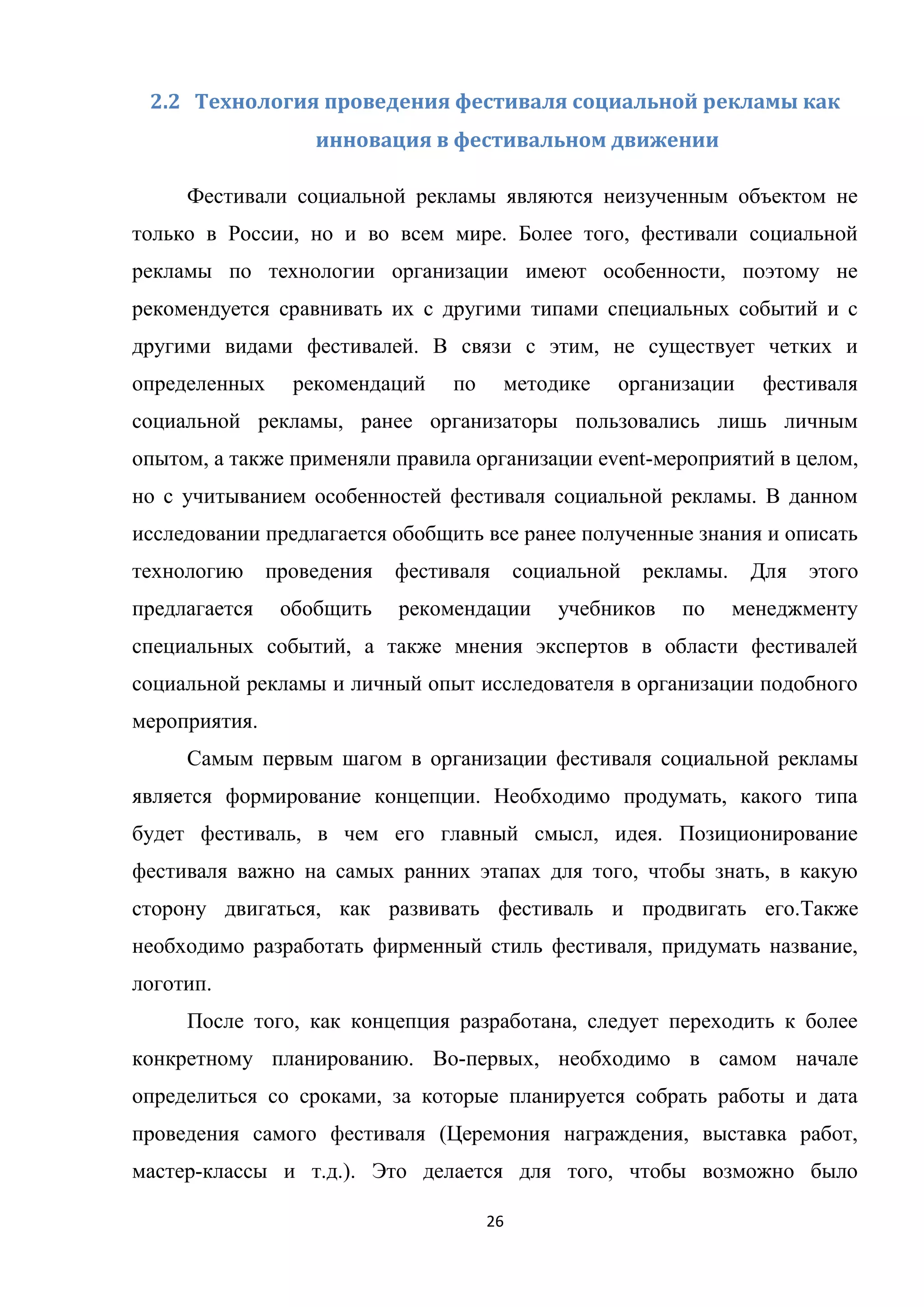 26
2.2 Технология проведения фестиваля социальной рекламы как
инновация в фестивальном движении
Фестивали социальной рекламы являются неизученным объектом не
только в России, но и во всем мире. Более того, фестивали социальной
рекламы по технологии организации имеют особенности, поэтому не
рекомендуется сравнивать их с другими типами специальных событий и с
другими видами фестивалей. В связи с этим, не существует четких и
определенных рекомендаций по методике организации фестиваля
социальной рекламы, ранее организаторы пользовались лишь личным
опытом, а также применяли правила организации event-мероприятий в целом,
но с учитыванием особенностей фестиваля социальной рекламы. В данном
исследовании предлагается обобщить все ранее полученные знания и описать
технологию проведения фестиваля социальной рекламы. Для этого
предлагается обобщить рекомендации учебников по менеджменту
специальных событий, а также мнения экспертов в области фестивалей
социальной рекламы и личный опыт исследователя в организации подобного
мероприятия.
Самым первым шагом в организации фестиваля социальной рекламы
является формирование концепции. Необходимо продумать, какого типа
будет фестиваль, в чем его главный смысл, идея. Позиционирование
фестиваля важно на самых ранних этапах для того, чтобы знать, в какую
сторону двигаться, как развивать фестиваль и продвигать его.Также
необходимо разработать фирменный стиль фестиваля, придумать название,
логотип.
После того, как концепция разработана, следует переходить к более
конкретному планированию. Во-первых, необходимо в самом начале
определиться со сроками, за которые планируется собрать работы и дата
проведения самого фестиваля (Церемония награждения, выставка работ,
мастер-классы и т.д.). Это делается для того, чтобы возможно было
 