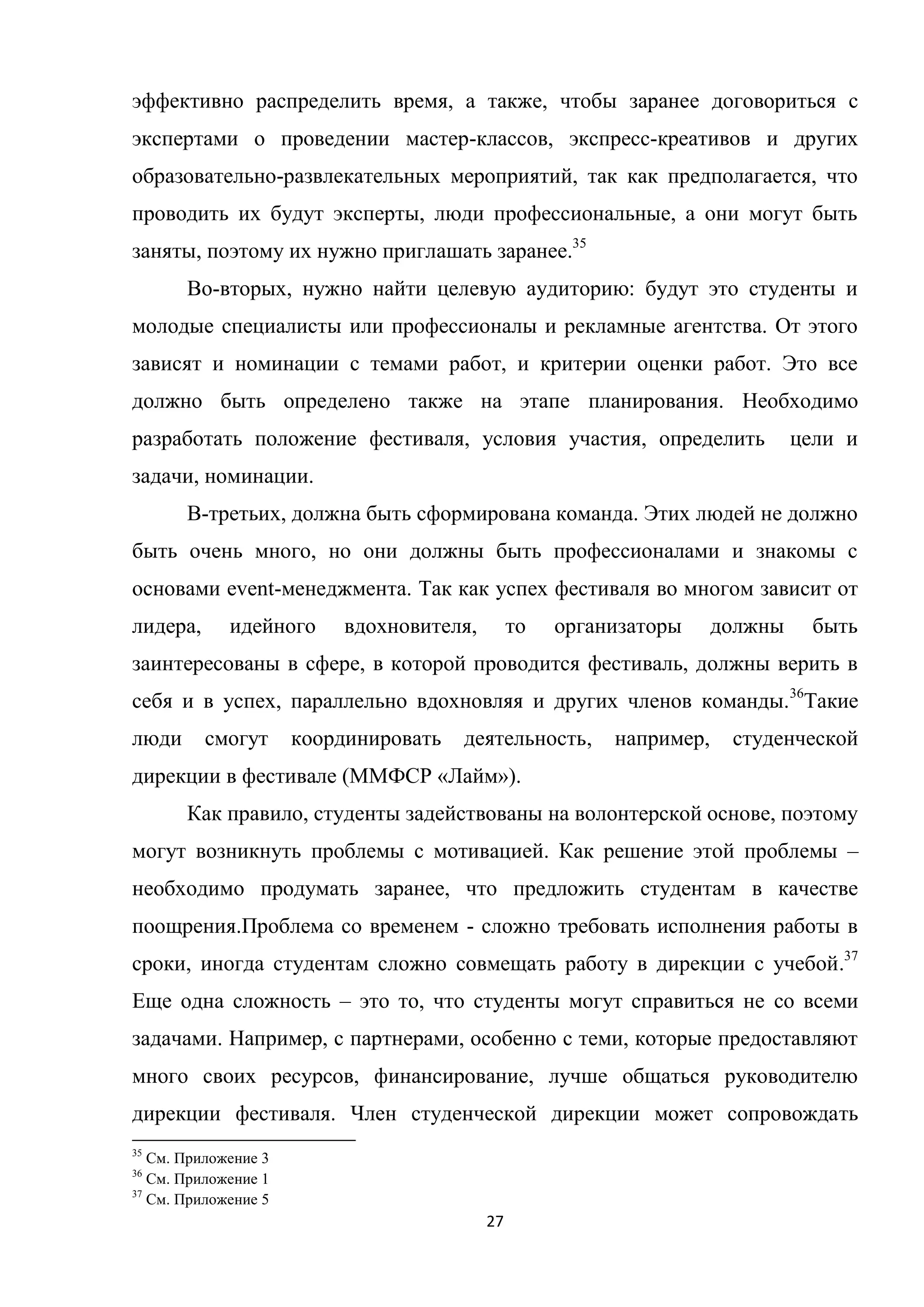 27
эффективно распределить время, а также, чтобы заранее договориться с
экспертами о проведении мастер-классов, экспресс-креативов и других
образовательно-развлекательных мероприятий, так как предполагается, что
проводить их будут эксперты, люди профессиональные, а они могут быть
заняты, поэтому их нужно приглашать заранее.35
Во-вторых, нужно найти целевую аудиторию: будут это студенты и
молодые специалисты или профессионалы и рекламные агентства. От этого
зависят и номинации с темами работ, и критерии оценки работ. Это все
должно быть определено также на этапе планирования. Необходимо
разработать положение фестиваля, условия участия, определить цели и
задачи, номинации.
В-третьих, должна быть сформирована команда. Этих людей не должно
быть очень много, но они должны быть профессионалами и знакомы с
основами event-менеджмента. Так как успех фестиваля во многом зависит от
лидера, идейного вдохновителя, то организаторы должны быть
заинтересованы в сфере, в которой проводится фестиваль, должны верить в
себя и в успех, параллельно вдохновляя и других членов команды.36
Такие
люди смогут координировать деятельность, например, студенческой
дирекции в фестивале (ММФСР «Лайм»).
Как правило, студенты задействованы на волонтерской основе, поэтому
могут возникнуть проблемы с мотивацией. Как решение этой проблемы –
необходимо продумать заранее, что предложить студентам в качестве
поощрения.Проблема со временем - сложно требовать исполнения работы в
сроки, иногда студентам сложно совмещать работу в дирекции с учебой.37
Еще одна сложность – это то, что студенты могут справиться не со всеми
задачами. Например, с партнерами, особенно с теми, которые предоставляют
много своих ресурсов, финансирование, лучше общаться руководителю
дирекции фестиваля. Член студенческой дирекции может сопровождать
35
См. Приложение 3
36
См. Приложение 1
37
См. Приложение 5
 
