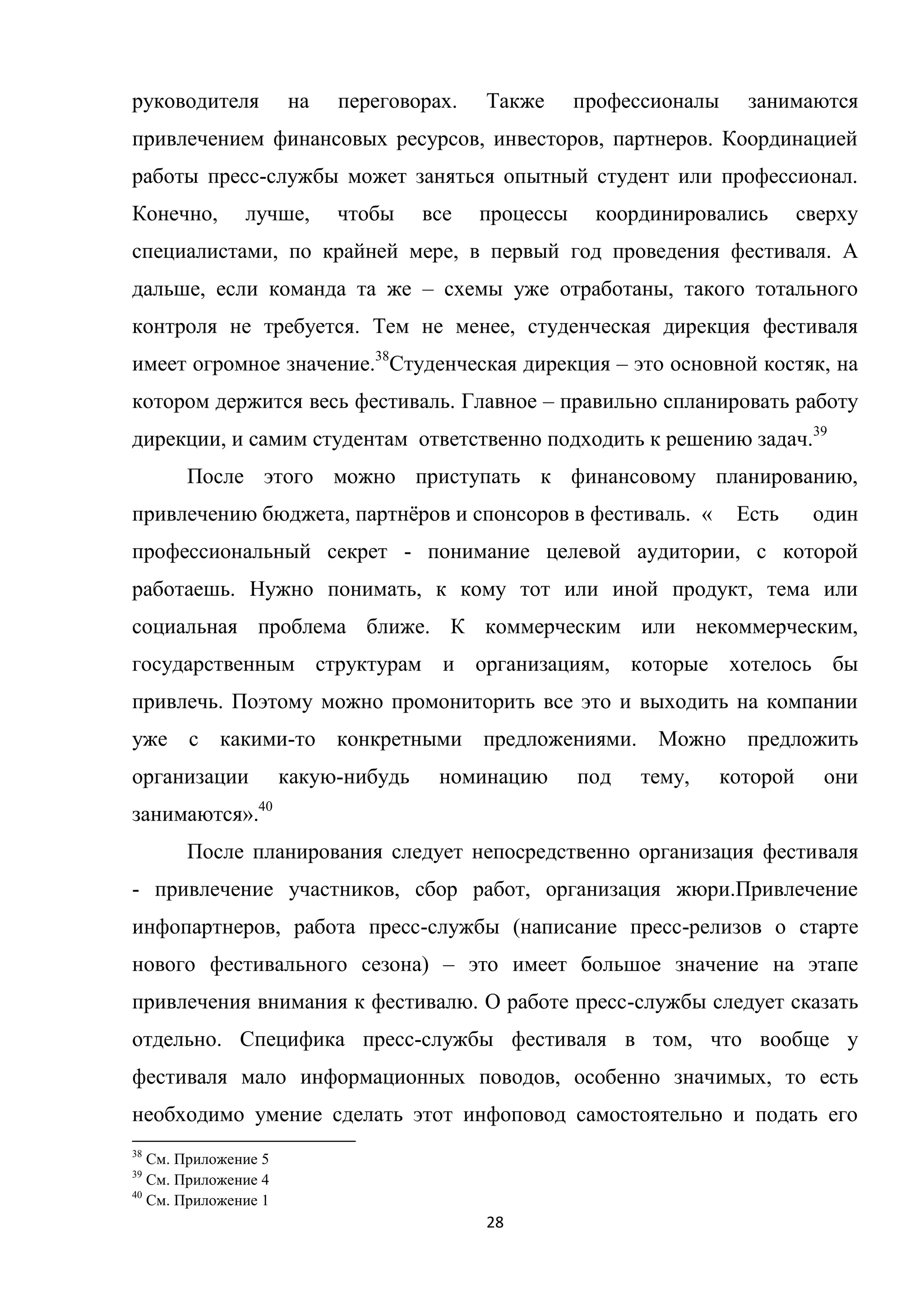 28
руководителя на переговорах. Также профессионалы занимаются
привлечением финансовых ресурсов, инвесторов, партнеров. Координацией
работы пресс-службы может заняться опытный студент или профессионал.
Конечно, лучше, чтобы все процессы координировались сверху
специалистами, по крайней мере, в первый год проведения фестиваля. А
дальше, если команда та же – схемы уже отработаны, такого тотального
контроля не требуется. Тем не менее, студенческая дирекция фестиваля
имеет огромное значение.38
Студенческая дирекция – это основной костяк, на
котором держится весь фестиваль. Главное – правильно спланировать работу
дирекции, и самим студентам ответственно подходить к решению задач.39
После этого можно приступать к финансовому планированию,
привлечению бюджета, партнѐров и спонсоров в фестиваль. « Есть один
профессиональный секрет - понимание целевой аудитории, с которой
работаешь. Нужно понимать, к кому тот или иной продукт, тема или
социальная проблема ближе. К коммерческим или некоммерческим,
государственным структурам и организациям, которые хотелось бы
привлечь. Поэтому можно промониторить все это и выходить на компании
уже с какими-то конкретными предложениями. Можно предложить
организации какую-нибудь номинацию под тему, которой они
занимаются».40
После планирования следует непосредственно организация фестиваля
- привлечение участников, сбор работ, организация жюри.Привлечение
инфопартнеров, работа пресс-службы (написание пресс-релизов о старте
нового фестивального сезона) – это имеет большое значение на этапе
привлечения внимания к фестивалю. О работе пресс-службы следует сказать
отдельно. Специфика пресс-службы фестиваля в том, что вообще у
фестиваля мало информационных поводов, особенно значимых, то есть
необходимо умение сделать этот инфоповод самостоятельно и подать его
38
См. Приложение 5
39
См. Приложение 4
40
См. Приложение 1
 