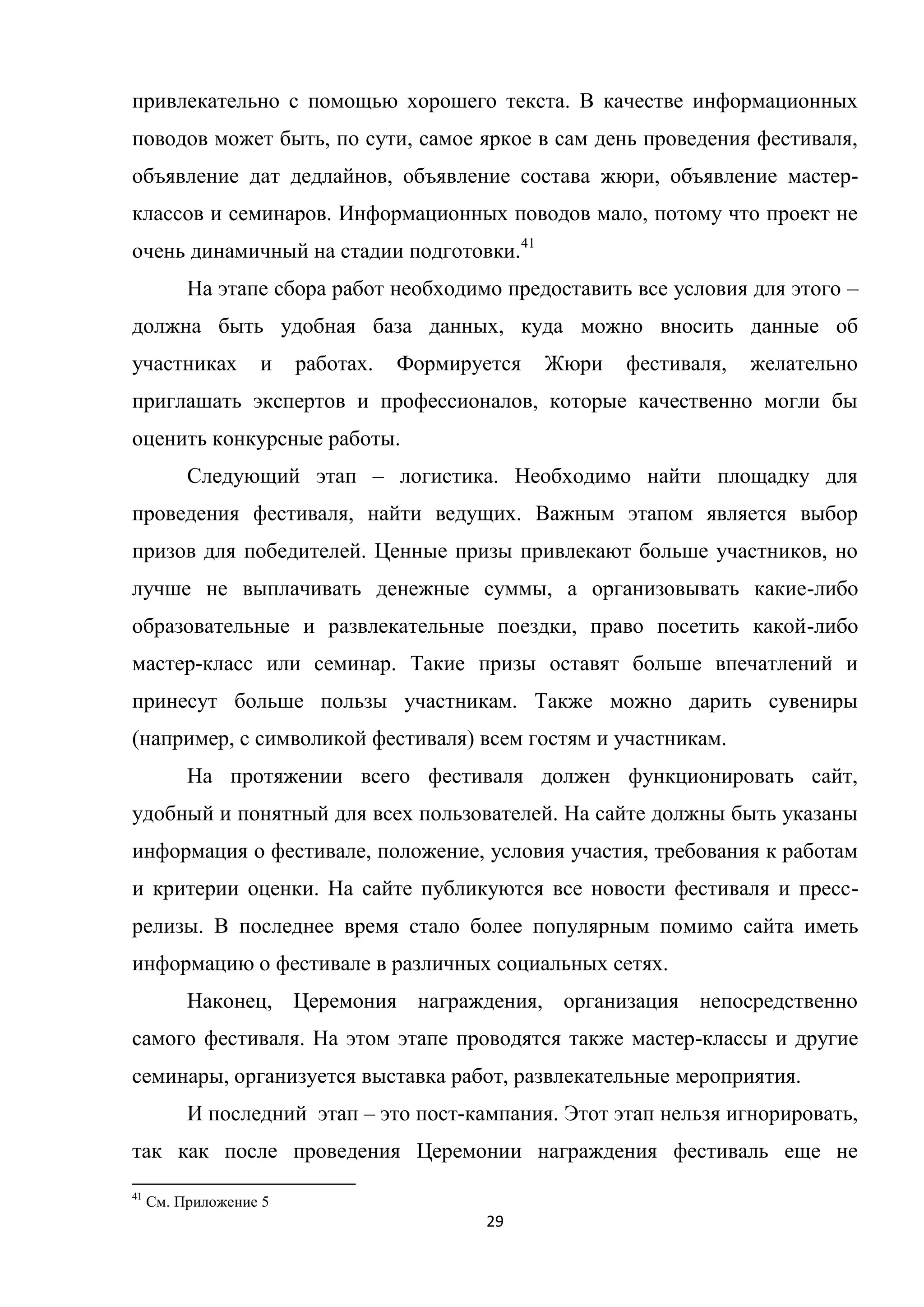 29
привлекательно с помощью хорошего текста. В качестве информационных
поводов может быть, по сути, самое яркое в сам день проведения фестиваля,
объявление дат дедлайнов, объявление состава жюри, объявление мастер-
классов и семинаров. Информационных поводов мало, потому что проект не
очень динамичный на стадии подготовки.41
На этапе сбора работ необходимо предоставить все условия для этого –
должна быть удобная база данных, куда можно вносить данные об
участниках и работах. Формируется Жюри фестиваля, желательно
приглашать экспертов и профессионалов, которые качественно могли бы
оценить конкурсные работы.
Следующий этап – логистика. Необходимо найти площадку для
проведения фестиваля, найти ведущих. Важным этапом является выбор
призов для победителей. Ценные призы привлекают больше участников, но
лучше не выплачивать денежные суммы, а организовывать какие-либо
образовательные и развлекательные поездки, право посетить какой-либо
мастер-класс или семинар. Такие призы оставят больше впечатлений и
принесут больше пользы участникам. Также можно дарить сувениры
(например, с символикой фестиваля) всем гостям и участникам.
На протяжении всего фестиваля должен функционировать сайт,
удобный и понятный для всех пользователей. На сайте должны быть указаны
информация о фестивале, положение, условия участия, требования к работам
и критерии оценки. На сайте публикуются все новости фестиваля и пресс-
релизы. В последнее время стало более популярным помимо сайта иметь
информацию о фестивале в различных социальных сетях.
Наконец, Церемония награждения, организация непосредственно
самого фестиваля. На этом этапе проводятся также мастер-классы и другие
семинары, организуется выставка работ, развлекательные мероприятия.
И последний этап – это пост-кампания. Этот этап нельзя игнорировать,
так как после проведения Церемонии награждения фестиваль еще не
41
См. Приложение 5
 
