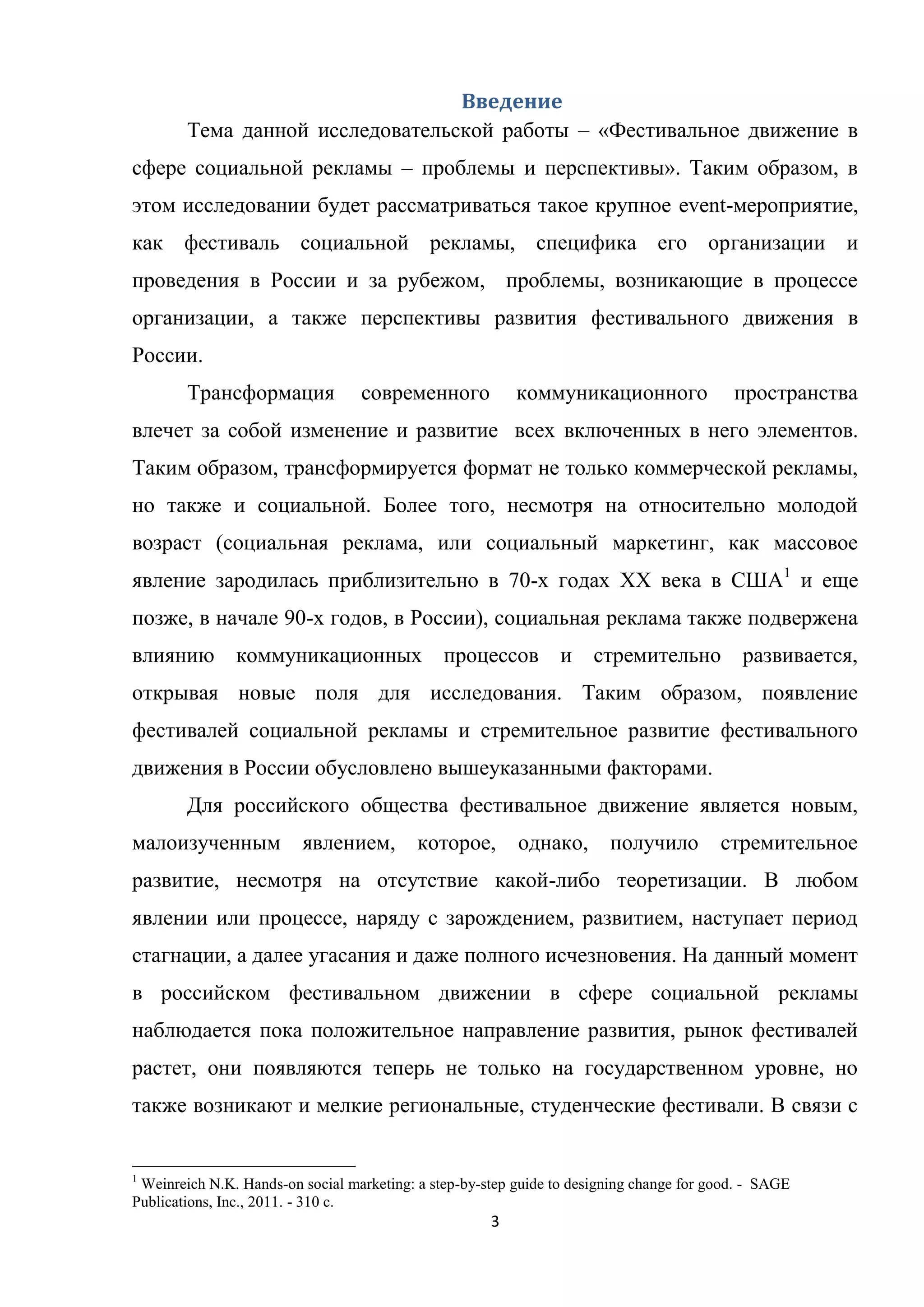3
Введение
Тема данной исследовательской работы – «Фестивальное движение в
сфере социальной рекламы – проблемы и перспективы». Таким образом, в
этом исследовании будет рассматриваться такое крупное event-мероприятие,
как фестиваль социальной рекламы, специфика его организации и
проведения в России и за рубежом, проблемы, возникающие в процессе
организации, а также перспективы развития фестивального движения в
России.
Трансформация современного коммуникационного пространства
влечет за собой изменение и развитие всех включенных в него элементов.
Таким образом, трансформируется формат не только коммерческой рекламы,
но также и социальной. Более того, несмотря на относительно молодой
возраст (социальная реклама, или социальный маркетинг, как массовое
явление зародилась приблизительно в 70-х годах ХХ века в США1
и еще
позже, в начале 90-х годов, в России), социальная реклама также подвержена
влиянию коммуникационных процессов и стремительно развивается,
открывая новые поля для исследования. Таким образом, появление
фестивалей социальной рекламы и стремительное развитие фестивального
движения в России обусловлено вышеуказанными факторами.
Для российского общества фестивальное движение является новым,
малоизученным явлением, которое, однако, получило стремительное
развитие, несмотря на отсутствие какой-либо теоретизации. В любом
явлении или процессе, наряду с зарождением, развитием, наступает период
стагнации, а далее угасания и даже полного исчезновения. На данный момент
в российском фестивальном движении в сфере социальной рекламы
наблюдается пока положительное направление развития, рынок фестивалей
растет, они появляются теперь не только на государственном уровне, но
также возникают и мелкие региональные, студенческие фестивали. В связи с
1
Weinreich N.K. Hands-on social marketing: a step-by-step guide to designing change for good. - SAGE
Publications, Inc., 2011. - 310 c.
 
