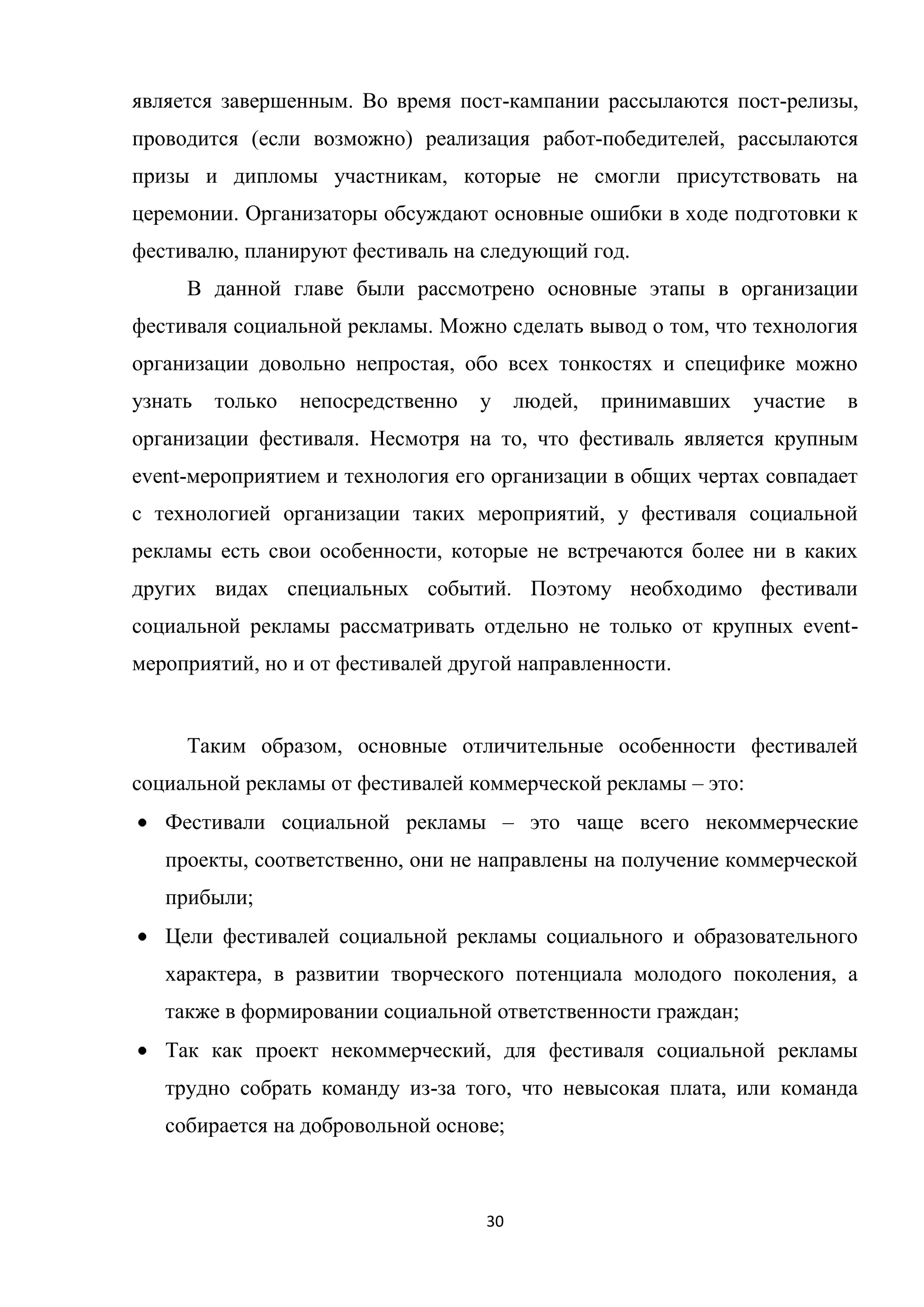 30
является завершенным. Во время пост-кампании рассылаются пост-релизы,
проводится (если возможно) реализация работ-победителей, рассылаются
призы и дипломы участникам, которые не смогли присутствовать на
церемонии. Организаторы обсуждают основные ошибки в ходе подготовки к
фестивалю, планируют фестиваль на следующий год.
В данной главе были рассмотрено основные этапы в организации
фестиваля социальной рекламы. Можно сделать вывод о том, что технология
организации довольно непростая, обо всех тонкостях и специфике можно
узнать только непосредственно у людей, принимавших участие в
организации фестиваля. Несмотря на то, что фестиваль является крупным
event-мероприятием и технология его организации в общих чертах совпадает
с технологией организации таких мероприятий, у фестиваля социальной
рекламы есть свои особенности, которые не встречаются более ни в каких
других видах специальных событий. Поэтому необходимо фестивали
социальной рекламы рассматривать отдельно не только от крупных event-
мероприятий, но и от фестивалей другой направленности.
Таким образом, основные отличительные особенности фестивалей
социальной рекламы от фестивалей коммерческой рекламы – это:
Фестивали социальной рекламы – это чаще всего некоммерческие
проекты, соответственно, они не направлены на получение коммерческой
прибыли;
Цели фестивалей социальной рекламы социального и образовательного
характера, в развитии творческого потенциала молодого поколения, а
также в формировании социальной ответственности граждан;
Так как проект некоммерческий, для фестиваля социальной рекламы
трудно собрать команду из-за того, что невысокая плата, или команда
собирается на добровольной основе;
 
