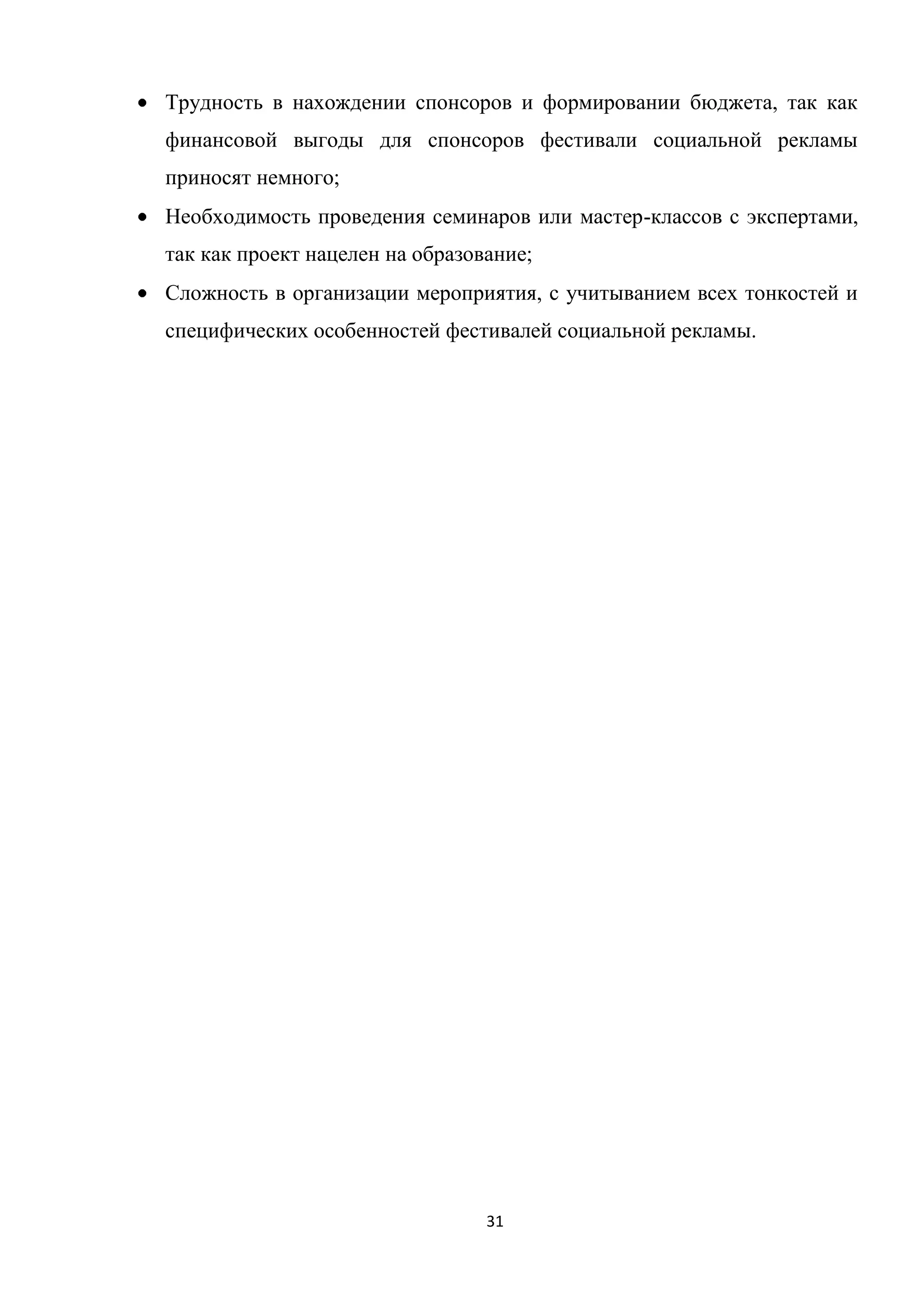 31
Трудность в нахождении спонсоров и формировании бюджета, так как
финансовой выгоды для спонсоров фестивали социальной рекламы
приносят немного;
Необходимость проведения семинаров или мастер-классов с экспертами,
так как проект нацелен на образование;
Сложность в организации мероприятия, с учитыванием всех тонкостей и
специфических особенностей фестивалей социальной рекламы.
 
