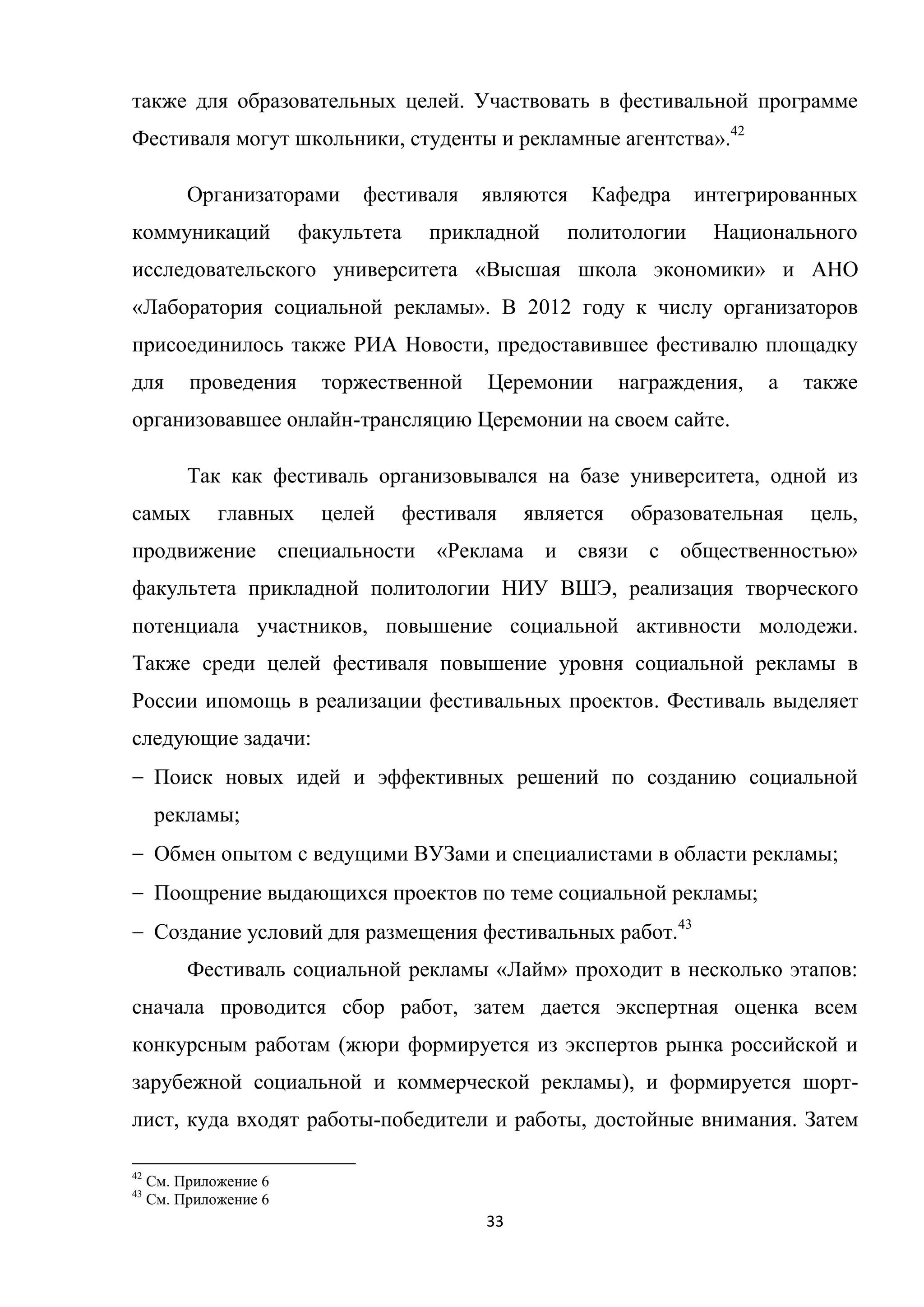 33
также для образовательных целей. Участвовать в фестивальной программе
Фестиваля могут школьники, студенты и рекламные агентства».42
Организаторами фестиваля являются Кафедра интегрированных
коммуникаций факультета прикладной политологии Национального
исследовательского университета «Высшая школа экономики» и АНО
«Лаборатория социальной рекламы». В 2012 году к числу организаторов
присоединилось также РИА Новости, предоставившее фестивалю площадку
для проведения торжественной Церемонии награждения, а также
организовавшее онлайн-трансляцию Церемонии на своем сайте.
Так как фестиваль организовывался на базе университета, одной из
самых главных целей фестиваля является образовательная цель,
продвижение специальности «Реклама и связи с общественностью»
факультета прикладной политологии НИУ ВШЭ, реализация творческого
потенциала участников, повышение социальной активности молодежи.
Также среди целей фестиваля повышение уровня социальной рекламы в
России ипомощь в реализации фестивальных проектов. Фестиваль выделяет
следующие задачи:
Поиск новых идей и эффективных решений по созданию социальной
рекламы;
Обмен опытом с ведущими ВУЗами и специалистами в области рекламы;
Поощрение выдающихся проектов по теме социальной рекламы;
Создание условий для размещения фестивальных работ.43
Фестиваль социальной рекламы «Лайм» проходит в несколько этапов:
сначала проводится сбор работ, затем дается экспертная оценка всем
конкурсным работам (жюри формируется из экспертов рынка российской и
зарубежной социальной и коммерческой рекламы), и формируется шорт-
лист, куда входят работы-победители и работы, достойные внимания. Затем
42
См. Приложение 6
43
См. Приложение 6
 