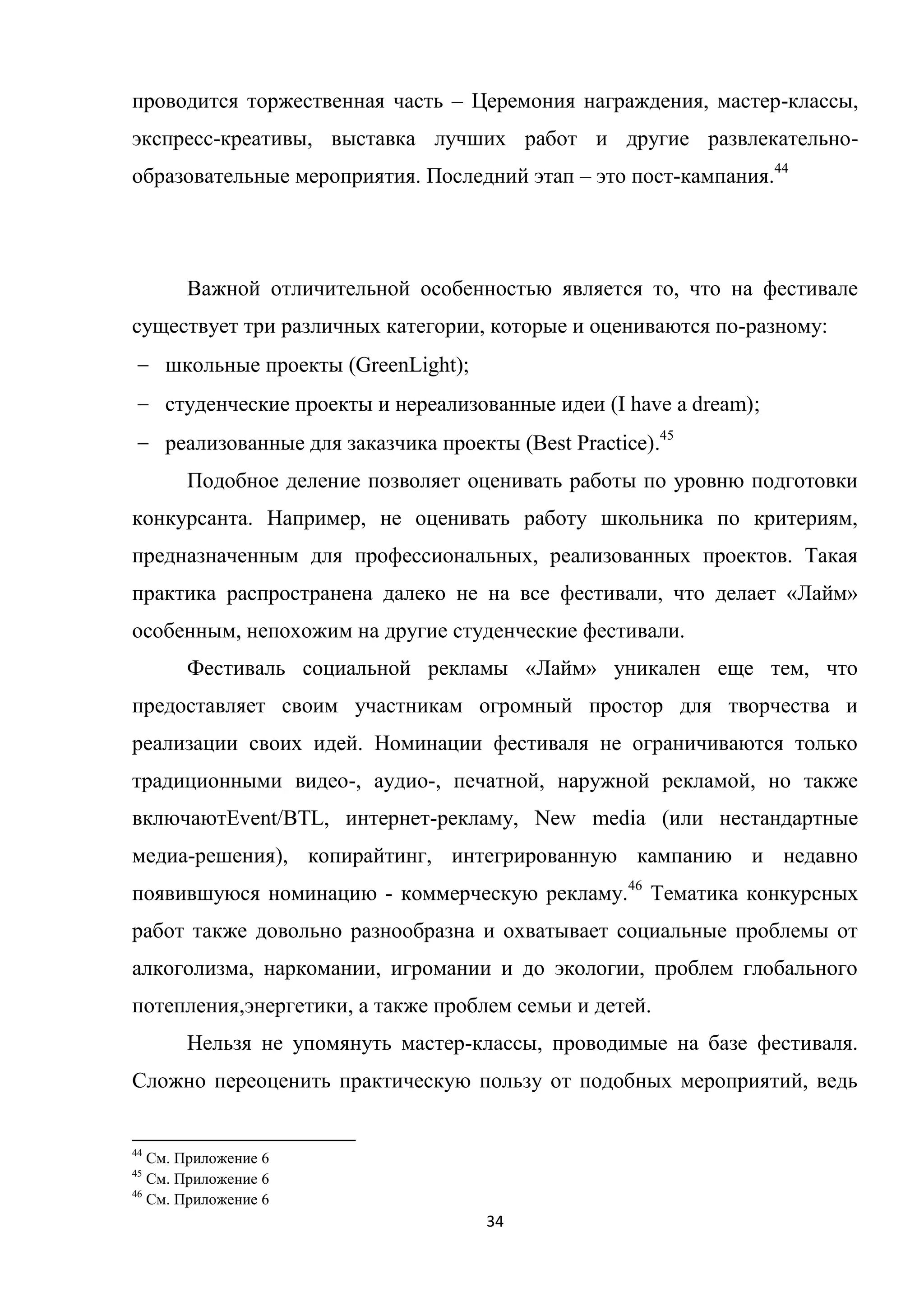 34
проводится торжественная часть – Церемония награждения, мастер-классы,
экспресс-креативы, выставка лучших работ и другие развлекательно-
образовательные мероприятия. Последний этап – это пост-кампания.44
Важной отличительной особенностью является то, что на фестивале
существует три различных категории, которые и оцениваются по-разному:
школьные проекты (GreenLight);
студенческие проекты и нереализованные идеи (I have a dream);
реализованные для заказчика проекты (Best Practice).45
Подобное деление позволяет оценивать работы по уровню подготовки
конкурсанта. Например, не оценивать работу школьника по критериям,
предназначенным для профессиональных, реализованных проектов. Такая
практика распространена далеко не на все фестивали, что делает «Лайм»
особенным, непохожим на другие студенческие фестивали.
Фестиваль социальной рекламы «Лайм» уникален еще тем, что
предоставляет своим участникам огромный простор для творчества и
реализации своих идей. Номинации фестиваля не ограничиваются только
традиционными видео-, аудио-, печатной, наружной рекламой, но также
включаютEvent/BTL, интернет-рекламу, New media (или нестандартные
медиа-решения), копирайтинг, интегрированную кампанию и недавно
появившуюся номинацию - коммерческую рекламу.46
Тематика конкурсных
работ также довольно разнообразна и охватывает социальные проблемы от
алкоголизма, наркомании, игромании и до экологии, проблем глобального
потепления,энергетики, а также проблем семьи и детей.
Нельзя не упомянуть мастер-классы, проводимые на базе фестиваля.
Сложно переоценить практическую пользу от подобных мероприятий, ведь
44
См. Приложение 6
45
См. Приложение 6
46
См. Приложение 6
 