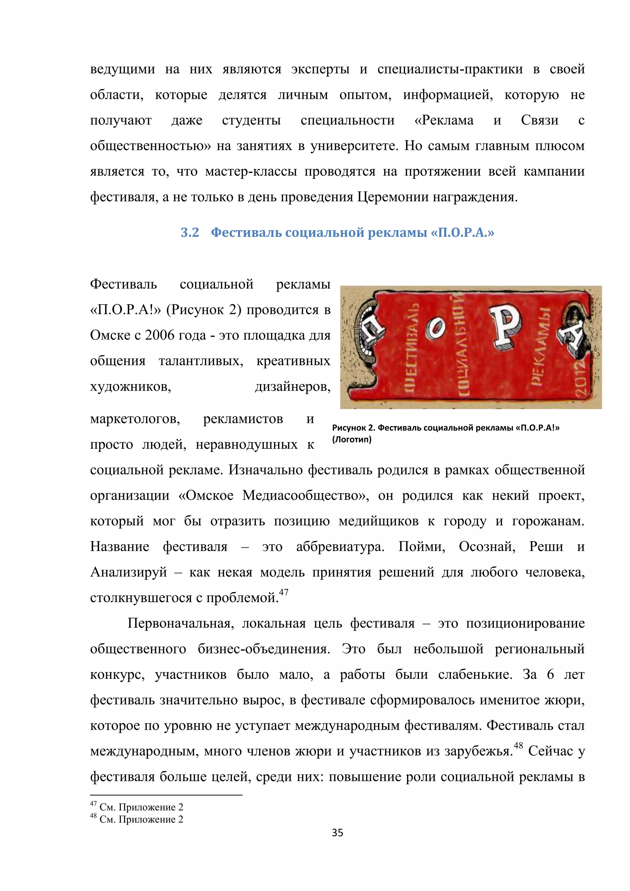 35
ведущими на них являются эксперты и специалисты-практики в своей
области, которые делятся личным опытом, информацией, которую не
получают даже студенты специальности «Реклама и Связи с
общественностью» на занятиях в университете. Но самым главным плюсом
является то, что мастер-классы проводятся на протяжении всей кампании
фестиваля, а не только в день проведения Церемонии награждения.
3.2 Фестиваль социальной рекламы «П.О.Р.А.»
Фестиваль социальной рекламы
«П.О.Р.А!» (Рисунок 2) проводится в
Омске с 2006 года - это площадка для
общения талантливых, креативных
художников, дизайнеров,
маркетологов, рекламистов и
просто людей, неравнодушных к
социальной рекламе. Изначально фестиваль родился в рамках общественной
организации «Омское Медиасообщество», он родился как некий проект,
который мог бы отразить позицию медийщиков к городу и горожанам.
Название фестиваля – это аббревиатура. Пойми, Осознай, Реши и
Анализируй – как некая модель принятия решений для любого человека,
столкнувшегося с проблемой.47
Первоначальная, локальная цель фестиваля – это позиционирование
общественного бизнес-объединения. Это был небольшой региональный
конкурс, участников было мало, а работы были слабенькие. За 6 лет
фестиваль значительно вырос, в фестивале сформировалось именитое жюри,
которое по уровню не уступает международным фестивалям. Фестиваль стал
международным, много членов жюри и участников из зарубежья.48
Сейчас у
фестиваля больше целей, среди них: повышение роли социальной рекламы в
47
См. Приложение 2
48
См. Приложение 2
Рисунок 2. Фестиваль социальной рекламы «П.О.Р.А!»
(Логотип)
 