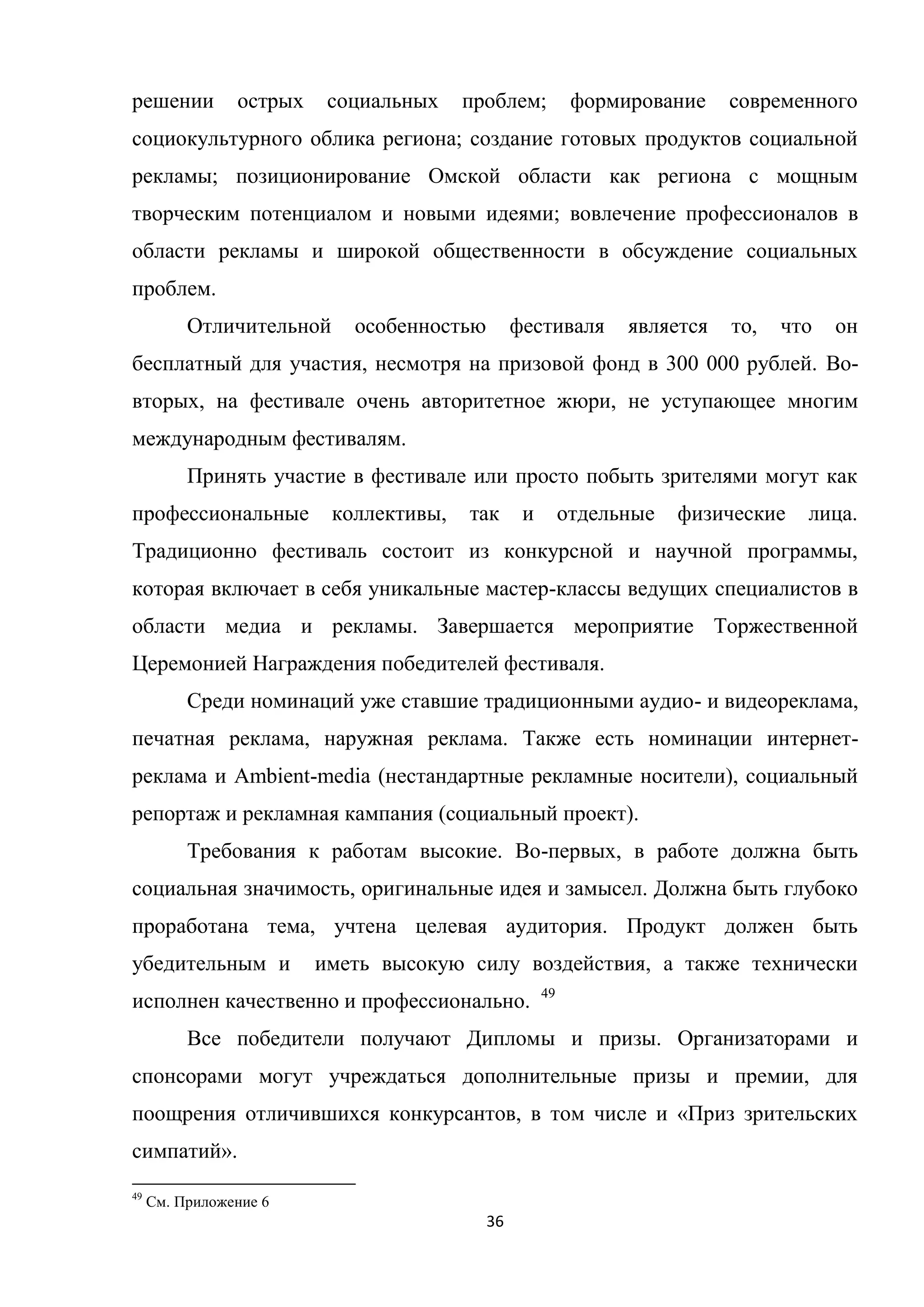 36
решении острых социальных проблем; формирование современного
социокультурного облика региона; создание готовых продуктов социальной
рекламы; позиционирование Омской области как региона с мощным
творческим потенциалом и новыми идеями; вовлечение профессионалов в
области рекламы и широкой общественности в обсуждение социальных
проблем.
Отличительной особенностью фестиваля является то, что он
бесплатный для участия, несмотря на призовой фонд в 300 000 рублей. Во-
вторых, на фестивале очень авторитетное жюри, не уступающее многим
международным фестивалям.
Принять участие в фестивале или просто побыть зрителями могут как
профессиональные коллективы, так и отдельные физические лица.
Традиционно фестиваль состоит из конкурсной и научной программы,
которая включает в себя уникальные мастер-классы ведущих специалистов в
области медиа и рекламы. Завершается мероприятие Торжественной
Церемонией Награждения победителей фестиваля.
Среди номинаций уже ставшие традиционными аудио- и видеореклама,
печатная реклама, наружная реклама. Также есть номинации интернет-
реклама и Ambient-media (нестандартные рекламные носители), социальный
репортаж и рекламная кампания (социальный проект).
Требования к работам высокие. Во-первых, в работе должна быть
социальная значимость, оригинальные идея и замысел. Должна быть глубоко
проработана тема, учтена целевая аудитория. Продукт должен быть
убедительным и иметь высокую силу воздействия, а также технически
исполнен качественно и профессионально. 49
Все победители получают Дипломы и призы. Организаторами и
спонсорами могут учреждаться дополнительные призы и премии, для
поощрения отличившихся конкурсантов, в том числе и «Приз зрительских
симпатий».
49
См. Приложение 6
 