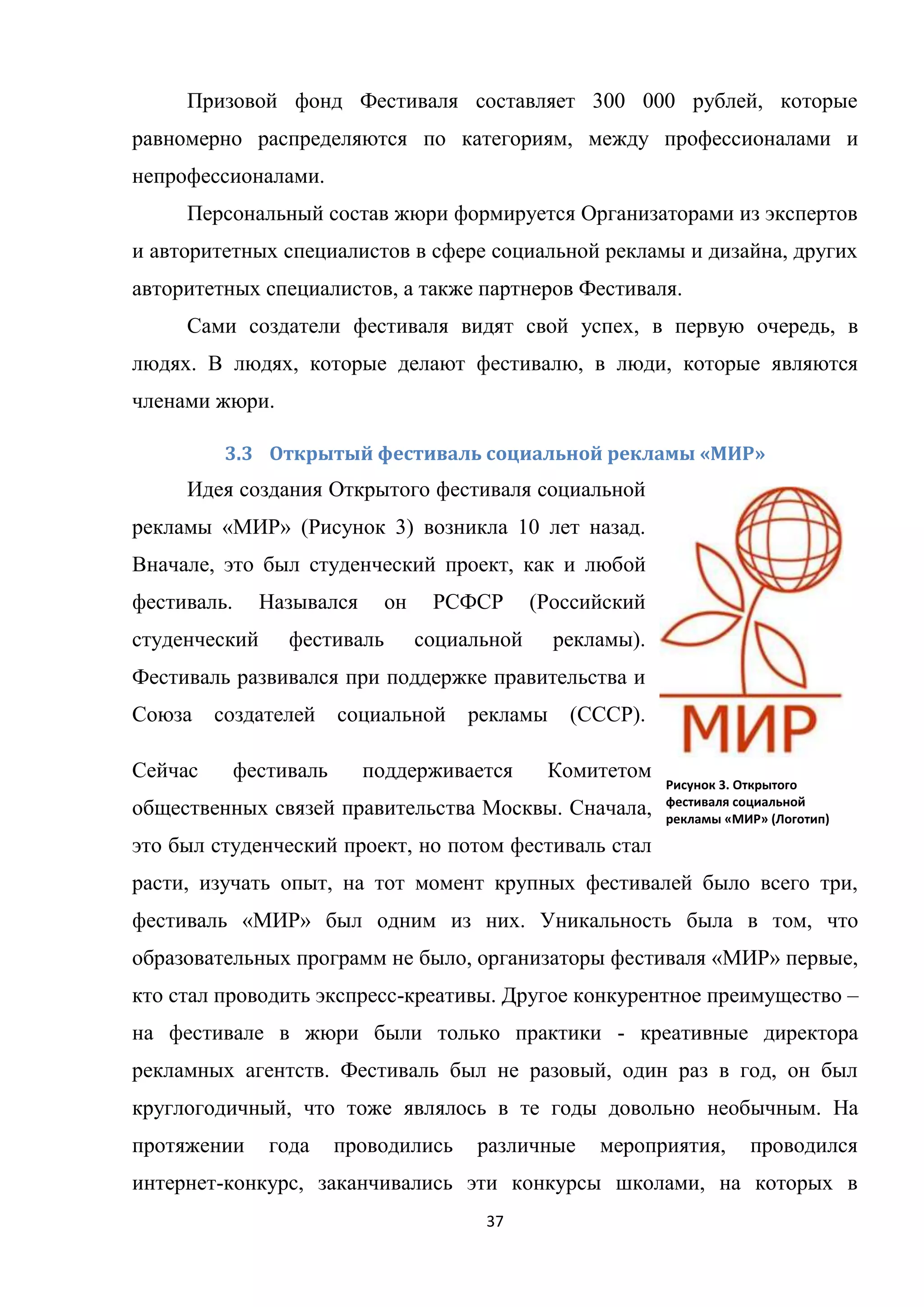 37
Призовой фонд Фестиваля составляет 300 000 рублей, которые
равномерно распределяются по категориям, между профессионалами и
непрофессионалами.
Персональный состав жюри формируется Организаторами из экспертов
и авторитетных специалистов в сфере социальной рекламы и дизайна, других
авторитетных специалистов, а также партнеров Фестиваля.
Сами создатели фестиваля видят свой успех, в первую очередь, в
людях. В людях, которые делают фестивалю, в люди, которые являются
членами жюри.
3.3 Открытый фестиваль социальной рекламы «МИР»
Идея создания Открытого фестиваля социальной
рекламы «МИР» (Рисунок 3) возникла 10 лет назад.
Вначале, это был студенческий проект, как и любой
фестиваль. Назывался он РСФСР (Российский
студенческий фестиваль социальной рекламы).
Фестиваль развивался при поддержке правительства и
Союза создателей социальной рекламы (СССР).
Сейчас фестиваль поддерживается Комитетом
общественных связей правительства Москвы. Сначала,
это был студенческий проект, но потом фестиваль стал
расти, изучать опыт, на тот момент крупных фестивалей было всего три,
фестиваль «МИР» был одним из них. Уникальность была в том, что
образовательных программ не было, организаторы фестиваля «МИР» первые,
кто стал проводить экспресс-креативы. Другое конкурентное преимущество –
на фестивале в жюри были только практики - креативные директора
рекламных агентств. Фестиваль был не разовый, один раз в год, он был
круглогодичный, что тоже являлось в те годы довольно необычным. На
протяжении года проводились различные мероприятия, проводился
интернет-конкурс, заканчивались эти конкурсы школами, на которых в
Рисунок 3. Открытого
фестиваля социальной
рекламы «МИР» (Логотип)
 