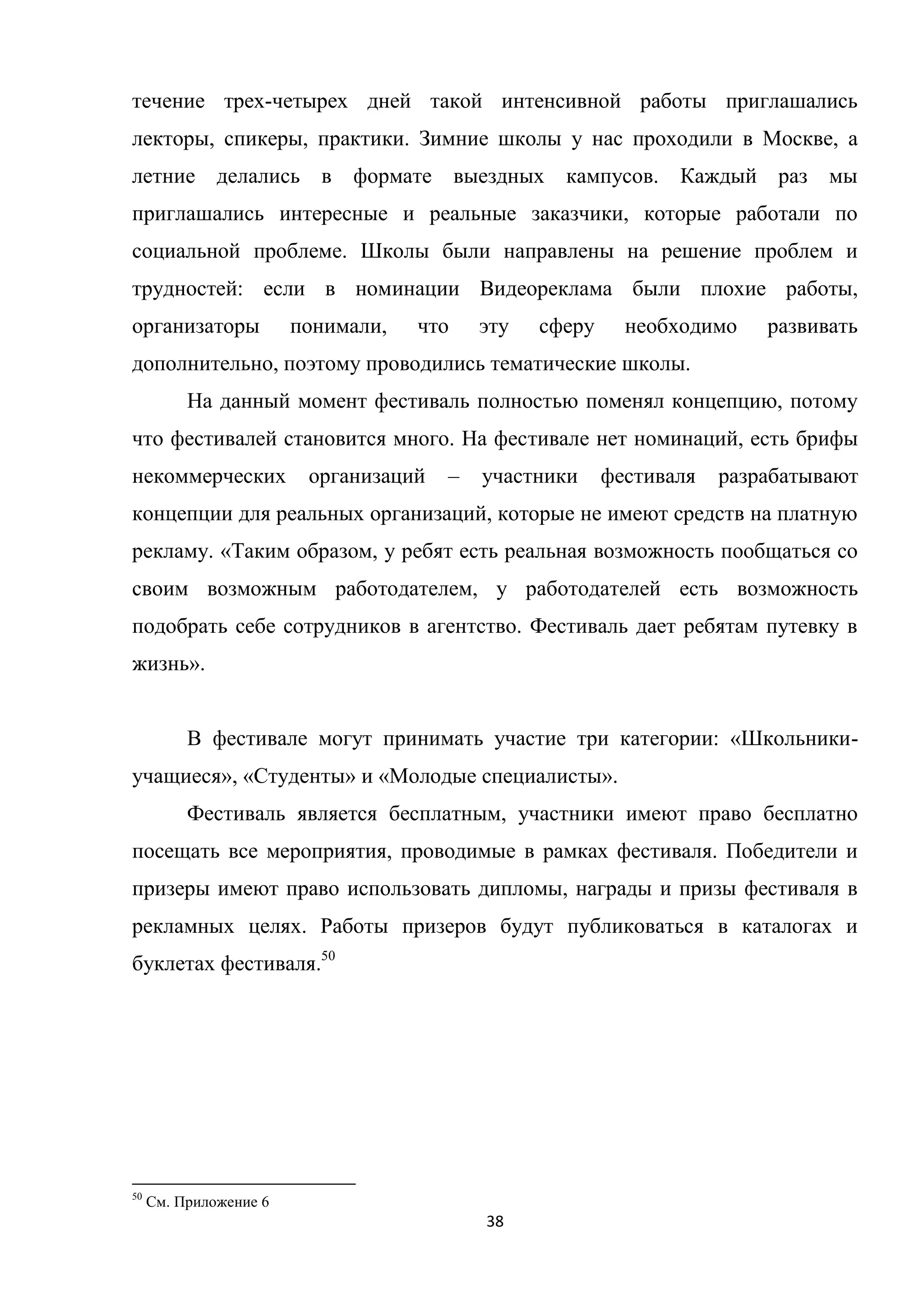 38
течение трех-четырех дней такой интенсивной работы приглашались
лекторы, спикеры, практики. Зимние школы у нас проходили в Москве, а
летние делались в формате выездных кампусов. Каждый раз мы
приглашались интересные и реальные заказчики, которые работали по
социальной проблеме. Школы были направлены на решение проблем и
трудностей: если в номинации Видеореклама были плохие работы,
организаторы понимали, что эту сферу необходимо развивать
дополнительно, поэтому проводились тематические школы.
На данный момент фестиваль полностью поменял концепцию, потому
что фестивалей становится много. На фестивале нет номинаций, есть брифы
некоммерческих организаций – участники фестиваля разрабатывают
концепции для реальных организаций, которые не имеют средств на платную
рекламу. «Таким образом, у ребят есть реальная возможность пообщаться со
своим возможным работодателем, у работодателей есть возможность
подобрать себе сотрудников в агентство. Фестиваль дает ребятам путевку в
жизнь».
В фестивале могут принимать участие три категории: «Школьники-
учащиеся», «Студенты» и «Молодые специалисты».
Фестиваль является бесплатным, участники имеют право бесплатно
посещать все мероприятия, проводимые в рамках фестиваля. Победители и
призеры имеют право использовать дипломы, награды и призы фестиваля в
рекламных целях. Работы призеров будут публиковаться в каталогах и
буклетах фестиваля.50
50
См. Приложение 6
 
