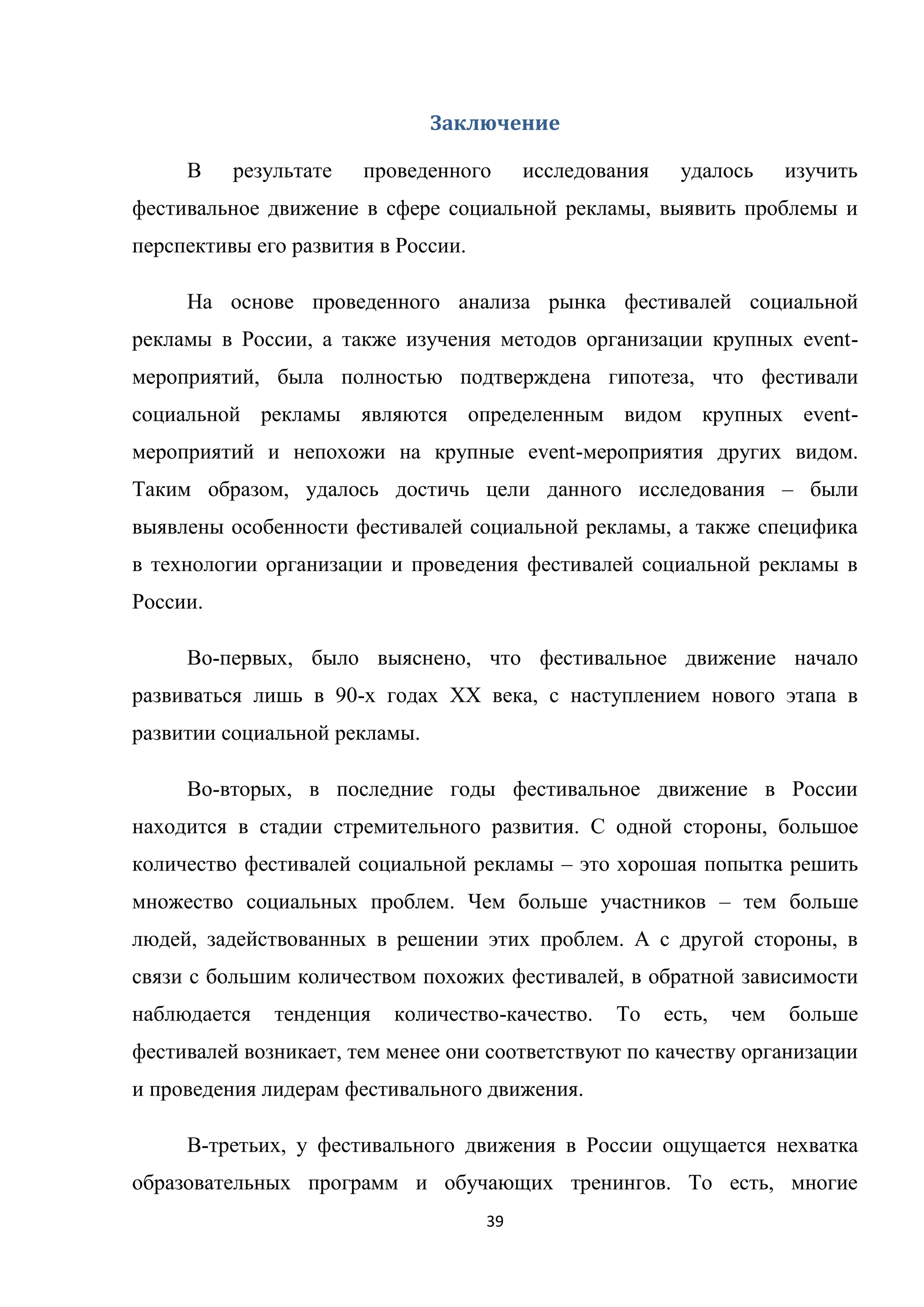 39
Заключение
В результате проведенного исследования удалось изучить
фестивальное движение в сфере социальной рекламы, выявить проблемы и
перспективы его развития в России.
На основе проведенного анализа рынка фестивалей социальной
рекламы в России, а также изучения методов организации крупных event-
мероприятий, была полностью подтверждена гипотеза, что фестивали
социальной рекламы являются определенным видом крупных event-
мероприятий и непохожи на крупные event-мероприятия других видом.
Таким образом, удалось достичь цели данного исследования – были
выявлены особенности фестивалей социальной рекламы, а также специфика
в технологии организации и проведения фестивалей социальной рекламы в
России.
Во-первых, было выяснено, что фестивальное движение начало
развиваться лишь в 90-х годах XX века, с наступлением нового этапа в
развитии социальной рекламы.
Во-вторых, в последние годы фестивальное движение в России
находится в стадии стремительного развития. С одной стороны, большое
количество фестивалей социальной рекламы – это хорошая попытка решить
множество социальных проблем. Чем больше участников – тем больше
людей, задействованных в решении этих проблем. А с другой стороны, в
связи с большим количеством похожих фестивалей, в обратной зависимости
наблюдается тенденция количество-качество. То есть, чем больше
фестивалей возникает, тем менее они соответствуют по качеству организации
и проведения лидерам фестивального движения.
В-третьих, у фестивального движения в России ощущается нехватка
образовательных программ и обучающих тренингов. То есть, многие
 