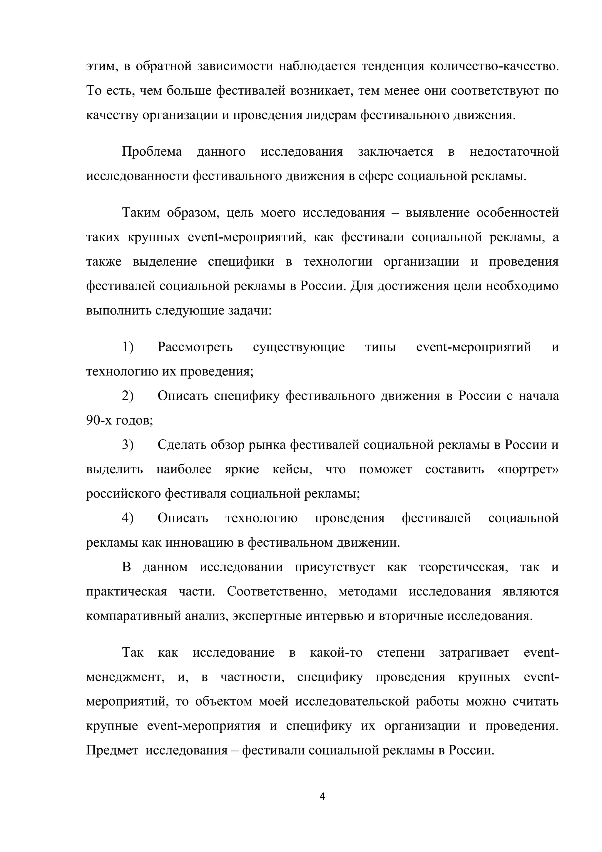 4
этим, в обратной зависимости наблюдается тенденция количество-качество.
То есть, чем больше фестивалей возникает, тем менее они соответствуют по
качеству организации и проведения лидерам фестивального движения.
Проблема данного исследования заключается в недостаточной
исследованности фестивального движения в сфере социальной рекламы.
Таким образом, цель моего исследования – выявление особенностей
таких крупных event-мероприятий, как фестивали социальной рекламы, а
также выделение специфики в технологии организации и проведения
фестивалей социальной рекламы в России. Для достижения цели необходимо
выполнить следующие задачи:
1) Рассмотреть существующие типы event-мероприятий и
технологию их проведения;
2) Описать специфику фестивального движения в России с начала
90-х годов;
3) Сделать обзор рынка фестивалей социальной рекламы в России и
выделить наиболее яркие кейсы, что поможет составить «портрет»
российского фестиваля социальной рекламы;
4) Описать технологию проведения фестивалей социальной
рекламы как инновацию в фестивальном движении.
В данном исследовании присутствует как теоретическая, так и
практическая части. Соответственно, методами исследования являются
компаративный анализ, экспертные интервью и вторичные исследования.
Так как исследование в какой-то степени затрагивает event-
менеджмент, и, в частности, специфику проведения крупных event-
мероприятий, то объектом моей исследовательской работы можно считать
крупные event-мероприятия и специфику их организации и проведения.
Предмет исследования – фестивали социальной рекламы в России.
 
