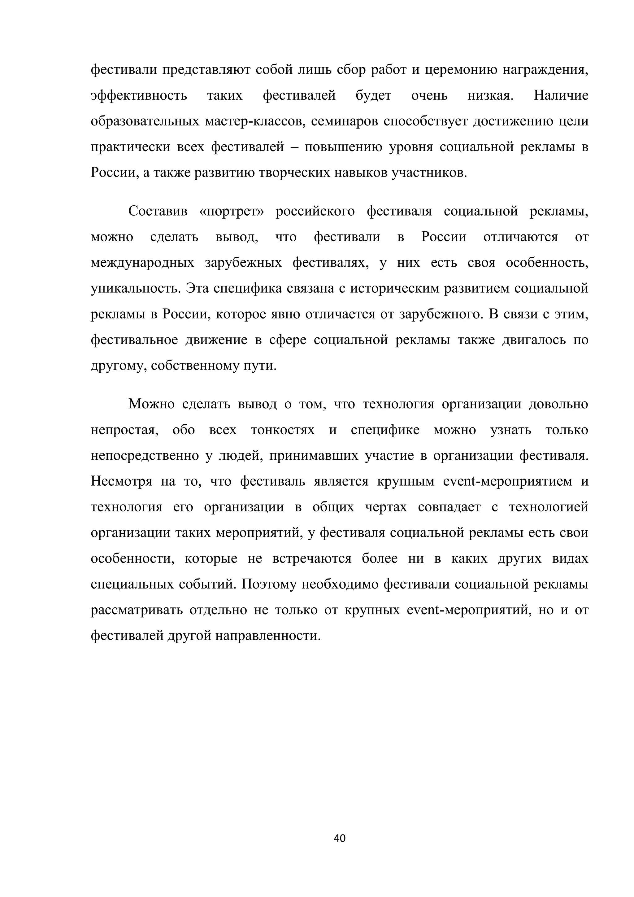 40
фестивали представляют собой лишь сбор работ и церемонию награждения,
эффективность таких фестивалей будет очень низкая. Наличие
образовательных мастер-классов, семинаров способствует достижению цели
практически всех фестивалей – повышению уровня социальной рекламы в
России, а также развитию творческих навыков участников.
Составив «портрет» российского фестиваля социальной рекламы,
можно сделать вывод, что фестивали в России отличаются от
международных зарубежных фестивалях, у них есть своя особенность,
уникальность. Эта специфика связана с историческим развитием социальной
рекламы в России, которое явно отличается от зарубежного. В связи с этим,
фестивальное движение в сфере социальной рекламы также двигалось по
другому, собственному пути.
Можно сделать вывод о том, что технология организации довольно
непростая, обо всех тонкостях и специфике можно узнать только
непосредственно у людей, принимавших участие в организации фестиваля.
Несмотря на то, что фестиваль является крупным event-мероприятием и
технология его организации в общих чертах совпадает с технологией
организации таких мероприятий, у фестиваля социальной рекламы есть свои
особенности, которые не встречаются более ни в каких других видах
специальных событий. Поэтому необходимо фестивали социальной рекламы
рассматривать отдельно не только от крупных event-мероприятий, но и от
фестивалей другой направленности.
 