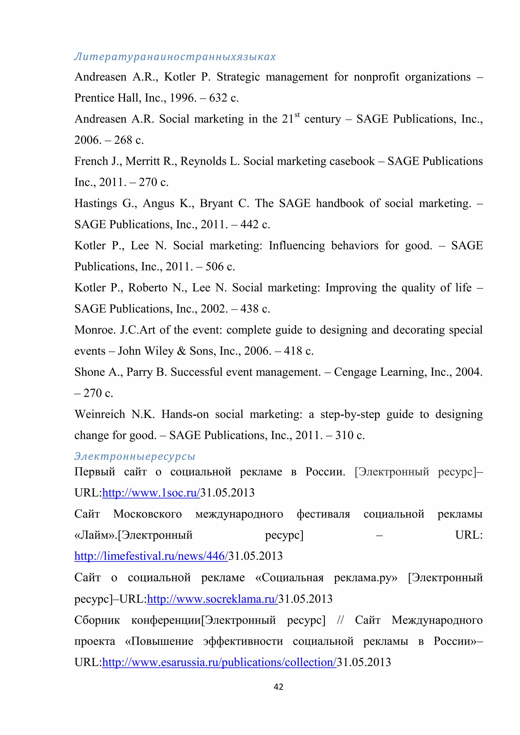 42
Литературанаиностранныхязыках
Andreasen A.R., Kotler P. Strategic management for nonprofit organizations –
Prentice Hall, Inc., 1996. – 632 c.
Andreasen A.R. Social marketing in the 21st
century – SAGE Publications, Inc.,
2006. – 268 c.
French J., Merritt R., Reynolds L. Social marketing casebook – SAGE Publications
Inc., 2011. – 270 c.
Hastings G., Angus K., Bryant C. The SAGE handbook of social marketing. –
SAGE Publications, Inc., 2011. – 442 c.
Kotler P., Lee N. Social marketing: Influencing behaviors for good. – SAGE
Publications, Inc., 2011. – 506 c.
Kotler P., Roberto N., Lee N. Social marketing: Improving the quality of life –
SAGE Publications, Inc., 2002. – 438 c.
Monroe. J.C.Art of the event: complete guide to designing and decorating special
events – John Wiley & Sons, Inc., 2006. – 418 c.
Shone A., Parry B. Successful event management. – Cengage Learning, Inc., 2004.
– 270 c.
Weinreich N.K. Hands-on social marketing: a step-by-step guide to designing
change for good. – SAGE Publications, Inc., 2011. – 310 c.
Электронныересурсы
Первый сайт о социальной рекламе в России. [Электронный ресурс]–
URL:http://www.1soc.ru/31.05.2013
Сайт Московского международного фестиваля социальной рекламы
«Лайм».[Электронный ресурс] – URL:
http://limefestival.ru/news/446/31.05.2013
Сайт о социальной рекламе «Социальная реклама.ру» [Электронный
ресурс]–URL:http://www.socreklama.ru/31.05.2013
Сборник конференции[Электронный ресурс] // Сайт Международного
проекта «Повышение эффективности социальной рекламы в России»–
URL:http://www.esarussia.ru/publications/collection/31.05.2013
 