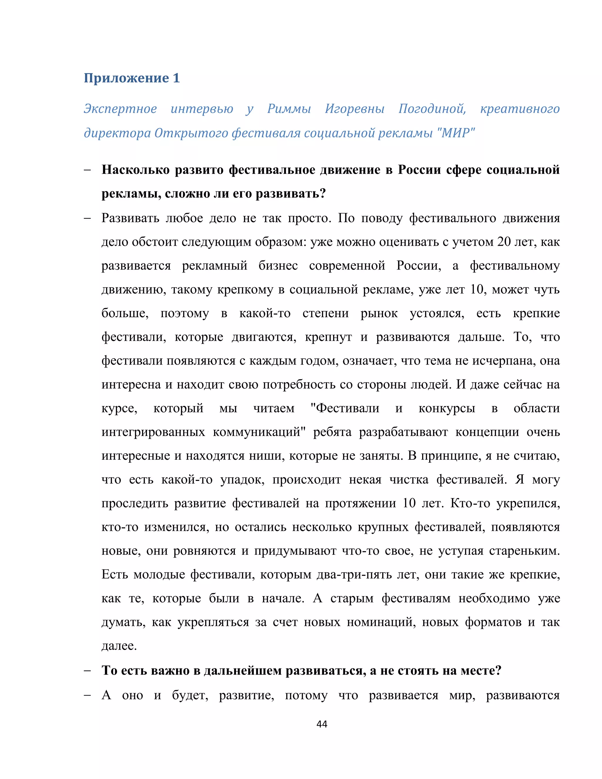 44
Приложение 1
Экспертное интервью у Риммы Игоревны Погодиной, креативного
директора Открытого фестиваля социальной рекламы "МИР"
Насколько развито фестивальное движение в России сфере социальной
рекламы, сложно ли его развивать?
Развивать любое дело не так просто. По поводу фестивального движения
дело обстоит следующим образом: уже можно оценивать с учетом 20 лет, как
развивается рекламный бизнес современной России, а фестивальному
движению, такому крепкому в социальной рекламе, уже лет 10, может чуть
больше, поэтому в какой-то степени рынок устоялся, есть крепкие
фестивали, которые двигаются, крепнут и развиваются дальше. То, что
фестивали появляются с каждым годом, означает, что тема не исчерпана, она
интересна и находит свою потребность со стороны людей. И даже сейчас на
курсе, который мы читаем "Фестивали и конкурсы в области
интегрированных коммуникаций" ребята разрабатывают концепции очень
интересные и находятся ниши, которые не заняты. В принципе, я не считаю,
что есть какой-то упадок, происходит некая чистка фестивалей. Я могу
проследить развитие фестивалей на протяжении 10 лет. Кто-то укрепился,
кто-то изменился, но остались несколько крупных фестивалей, появляются
новые, они ровняются и придумывают что-то свое, не уступая стареньким.
Есть молодые фестивали, которым два-три-пять лет, они такие же крепкие,
как те, которые были в начале. А старым фестивалям необходимо уже
думать, как укрепляться за счет новых номинаций, новых форматов и так
далее.
То есть важно в дальнейшем развиваться, а не стоять на месте?
А оно и будет, развитие, потому что развивается мир, развиваются
 